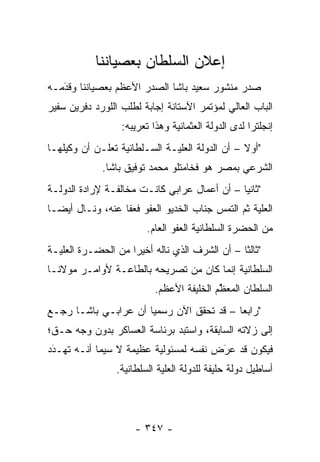 ‫ﺇﻋﻼﻥ ﺍﻟﺴﻠﻁﺎﻥ ﺒﻌﺼﻴﺎﻨﻨﺎ‬
‫ﺼﺩﺭ ﻤﻨﺸﻭﺭ ﺴﻌﻴﺩ ﺒﺎﺸﺎ ﺍﻟﺼﺩﺭ ﺍﻷﻋﻅﻡ ﺒﻌﺼﻴﺎﻨﻨﺎ ﻭﻗﺩﻤـﻪ‬
   ‫‪َ‬‬
‫ﺍﻟﺒﺎﺏ ﺍﻟﻌﺎﻟﻲ ﻟﻤﺅﺘﻤﺭ ﺍﻵﺴﺘﺎﻨﺔ ﺇﺠﺎﺒﺔ ﻟﻁﻠﺏ ﺍﻟﻠﻭﺭﺩ ﺩﻓﺭﻴﻥ ﺴﻔﻴﺭ‬
                   ‫ﺇﻨﺠﻠﺘﺭﺍ ﻟﺩﻯ ﺍﻟﺩﻭﻟﺔ ﺍﻟﻌﺜﻤﺎﻨﻴﺔ ﻭﻫﺫﺍ ﺘﻌﺭﻴﺒﻪ:‬
‫"ﺃﻭﻻ – ﺃﻥ ﺍﻟﺩﻭﻟﺔ ﺍﻟﻌﻠ ‪‬ـﺔ ﺍﻟﺴـﻠﻁﺎﻨﻴﺔ ﺘﻌﻠـﻥ ﺃﻥ ﻭﻜﻴﻠﻬـﺎ‬
                              ‫ﻴ‬                  ‫ﹰ‬
              ‫ﺍﻟﺸﺭﻋﻲ ﺒﻤﺼﺭ ﻫﻭ ﻓﺨﺎﻤﺘﻠﻭ ﻤﺤﻤﺩ ﺘﻭﻓﻴﻕ ﺒﺎﺸﺎ.‬
‫"ﺜﺎﻨ ‪‬ﺎ – ﺃﻥ ﺃﻋﻤﺎل ﻋﺭﺍﺒﻲ ﻜﺎﻨـﺕ ﻤﺨﺎﻟﻔـﺔ ﻹﺭﺍﺩﺓ ﺍﻟﺩﻭﻟـﺔ‬
                                              ‫ﻴ‬
‫ﺍﻟﻌﻠﻴﺔ ﺜﻡ ﺍﻟﺘﻤﺱ ﺠﻨﺎﺏ ﺍﻟﺨﺩﻴﻭ ﺍﻟﻌﻔﻭ ﻓﻌﻔﺎ ﻋﻨﻪ، ﻭﻨـﺎل ﺃﻴ ‪‬ـﺎ‬
  ‫ﻀ‬                                                ‫‪‬‬
                         ‫ﻤﻥ ﺍﻟﺤﻀﺭﺓ ﺍﻟﺴﻠﻁﺎﻨﻴﺔ ﺍﻟﻌﻔﻭ ﺍﻟﻌﺎﻡ.‬
‫"ﺜﺎﻟ ﹰﺎ – ﺃﻥ ﺍﻟﺸﺭﻑ ﺍﻟﺫﻱ ﻨﺎﻟﻪ ﺃﺨﻴ ‪‬ﺍ ﻤﻥ ﺍﻟﺤﻀـﺭﺓ ﺍﻟﻌﻠ ‪‬ـﺔ‬
  ‫ﻴ‬                  ‫ﺭ‬                           ‫ﺜ‬
‫ﺍﻟﺴﻠﻁﺎﻨﻴﺔ ﺇﻨﻤﺎ ﻜﺎﻥ ﻤﻥ ﺘﺼﺭﻴﺤﻪ ﺒﺎﻟﻁﺎﻋـﺔ ﻷﻭﺍﻤـﺭ ﻤﻭﻻﻨـﺎ‬
                           ‫ﺍﻟﺴﻠﻁﺎﻥ ﺍﻟﻤﻌﻅﻡ ﺍﻟﺨﻠﻴﻔﺔ ﺍﻷﻋﻅﻡ.‬
                                           ‫ﱠ‬
‫"ﺭﺍﺒﻌﺎ – ﻗﺩ ﺘﺤﻘﻕ ﺍﻵﻥ ﺭﺴﻤ ‪‬ﺎ ﺃﻥ ﻋﺭﺍﺒـﻲ ﺒﺎﺸـﺎ ﺭﺠـﻊ‬
                      ‫ﻴ‬
‫ﺇﻟﻰ ﺯﻻﺘﻪ ﺍﻟﺴﺎﺒﻘﺔ، ﻭﺍﺴﺘﺒﺩ ﺒﺭﺌﺎﺴﺔ ﺍﻟﻌﺴﺎﻜﺭ ﺒﺩﻭﻥ ﻭﺠﻪ ﺤـﻕ؛‬
‫ﻓﻴﻜﻭﻥ ﻗﺩ ﻋﺭﺽ ﻨﻔﺴﻪ ﻟﻤﺴﺌﻭﻟﻴﺔ ﻋﻅﻴﻤﺔ ﻻ ﺴﻴﻤﺎ ﺃﻨـﻪ ﺘﻬـﺩﺩ‬
 ‫‪‬‬
 ‫َ‬                                     ‫‪َ‬‬
                 ‫ﺃﺴﺎﻁﻴل ﺩﻭﻟﺔ ﺤﻠﻴﻔﺔ ﻟﻠﺩﻭﻟﺔ ﺍﻟﻌﻠﻴﺔ ﺍﻟﺴﻠﻁﺎﻨﻴﺔ.‬




                      ‫- ٧٤٣ -‬
 