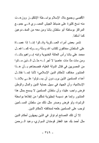 ‫ﺍﻷﻗﺼﻰ ﻭﺠﻤﻴﻊ ﺒﻼﺩ ﺍﻹﺴﻼﻡ ﺒﻭﺍﺴـﻁﺔ ﺍﻹﻨﻜﻠﻴـﺯ ﻭﻭﺯ ‪‬ـﺕ‬
  ‫‪ِ ‬ﻋ‬
‫ﻤﻨﻪ ﻨﺴﺦ ﻜﺜﻴﺭﺓ ﻋﻠﻰ ﻀﺒﺎﻁ ﺍﻟﺠﻴﺵ ﺍﻟﻤﺼـﺭﻱ ﻓـﻲ ﺠﻤﻴـﻊ‬
‫ﺍﻟﻤﺭﺍﻜﺯ ﺒﻭﺴﺎﻁﺔ ﺃﺒﻭ ﺴﻠﻁﺎﻥ ﺒﺎﺸﺎ ﻭﻤﻥ ﻤﻌﻪ ﻤﻥ ﺍﻟﻤﺨـﺩﻭﻋﻴﻥ‬
                  ‫‪‬‬
                                              ‫ﻜﻤﺎ ﺃﺴﻠﻔﻨﺎ.‬
‫ﺘﺫﻤﺭ ﺒﻌﺽ ﺃﻤﺭﺍﺀ ﺍﻟﻌﺴـﻜﺭﻴﺔ ﻭﻗـﺎﻟﻭﺍ ﺇﻨﻨـﺎ ﺇ ﹰﺍ ﻋﺼـﺎﺓ‬
       ‫ﺫ‬                                      ‫‪‬‬
‫ﻋﻠﻰ ﺍﻟﺴﻠﻁﺎﻥ ﻤﺨﺎﻟﻔﻭﻥ ﻟﻜﺘﺎﺏ ﺍﷲ ﻭﺴﻨﺔ ﺭﺴـﻭﻟﻪ ﻜﻤـﺎ ﻓﻌـل‬
                  ‫ﱠ‬
‫ﻤﺤﻤﺩ ﻋﻠﻲ ﺒﺎﺸﺎ ﺭﺃﺱ ﺍﻟﻌﺎﺌﻠﺔ ﺍﻟﺨﺩﻴﻭﻴﺔ ﻭﺍﺒﻨﻪ ﺇﺒـﺭﺍﻫﻴﻡ ﺒﺎﺸـﺎ،‬
‫ﻭﻤﻥ ﻤﺎﺕ ﻤﻨﺎ ﻤﺎﺕ ﻋﺎﺼ ‪‬ﺎ ﻻ ﺃﺠﺭ ﻟـﻪ ﻤﺜـل ﺍﻟـﺫﻴﻥ ﻤـﺎﺘﻭﺍ‬
                              ‫ﻴ‬          ‫ﱠ‬      ‫‪‬‬
‫ﻤﻥ ﺍﻟﻤﺼﺭﻴﻴﻥ ﻓﻲ ﻗﺘﺎل ﺍﻟﺩﻭﻟﺔ ﺍﻟﻌﻠﻴﺔ، ﻓﻨﺼﺤﻨﺎﻫﻡ ﺒـﺄﻥ ﻫـﺫﺍ‬
                     ‫‪‬‬
‫ﺍﻟﻤﻨﺸﻭﺭ ﻤﺨﺎﻟﻑ ﻷﺤﻜﺎﻡ ﺍﻟﺩﻴﻥ ﺍﻹﺴﻼﻤﻲ؛ ﻷﻨﻨﺎ ﺇﻨﻤـﺎ ﻨﻘﺎﺘـل‬
‫ﺃﻋﺩﺍﺀ ﺍﻟﻤﺴﻠﻤﻴﻥ ﺍﻟﺫﻴﻥ ﻴﺭﻴـﺩﻭﻥ ﺃﻥ ﻴﺴـﺘﻭﻟﻭﺍ ﻋﻠـﻰ ﺒﻼﺩﻨـﺎ‬
‫ﺍﻹﺴﻼﻤﻴﺔ، ﻭﺃﻥ ﺍﻟﺠﻬﺎﺩ ﻓﻲ ﺴﺒﻴل ﺤﻤﺎﻴﺔ ﺍﻟﺩﻴﻥ ﻭﺍﻟﻤﺎل ﻭﺍﻟﻭﻁﻥ‬
‫ﻓﺭﺽ ﻭﺍﺠﺏ ﻋﻠﻴﻨﺎ، ﻭﺃﻥ ﺴﻠﻁﺎﻥ ﺍﻟﻤﺴﻠﻤﻴﻥ ﻻ ﻴﺴﻤﺢ ﺒﻤﺜل ﻫﺫﺍ‬
‫ﺍﻟﻤﻨﺸﻭﺭ ﻭﺇﻨﻤﺎ ﻫﻭ ﺩﺴﻴﺴﺔ ﺇﻨﺠﻠﻴﺯﻴﺔ ﺘﻤﻜﻨﻭﺍ ﻤﻥ ﺇﻨﻔﺎﺫﻫﺎ ﺒﻭﺍﺴﻁﺔ‬
                     ‫ﱠ‬
‫ﺍﻟﺭﺸﻭﺓ، ﻭﻟﻭ ﻓﺭﺽ ﻭﺼﺩﺭ ﻤﺜل ﺫﻟﻙ ﻤﻥ ﺴﻠﻁﺎﻥ ﺍﻟﻤﺴـﻠﻤﻴﻥ‬
                                ‫ﹸِ ‪‬‬
          ‫ﻟﻭﺠﺏ ﻋﻠﻰ ﺍﻟﻤﺴﻠﻤﻴﻥ ﺨﻠﻌﻪ ﻟﻤﺨﺎﻟﻔﺘﻪ ﻷﺤﻜﺎﻡ ﺍﻟﺩﻴﻥ.‬
‫ﺇﻻ ﺃﻥ ﺘﻠﻙ ﺍﻟﻨﺼﺎﺌﺢ ﻟﻡ ﺘﺅﺜﺭ ﻓﻲ ﺍﻟﺫﻴﻥ ﻴﺠﻬﻠﻭﻥ ﺃﺤﻜﺎﻡ ﺍﻟﺩﻴﻥ‬
‫ﻤﺜل ﺃﺤﻤﺩ ﺒﻙ ﻋﺒﺩ ﺍﻟﻐﻔﺎﺭ ﻗﻭﻤﻨﺩﺍﻥ ﺍﻟﺴﻭﺍﺭﻱ، ﻭﻋﺒﺩ ﺍﻟـﺭﺤﻤﻥ‬


                     ‫- ٩٤٣ -‬
 