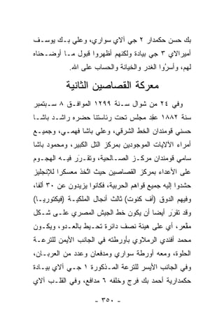 ‫ﺒﻙ ﺤﺴﻥ ﺤﻜﻤﺩﺍﺭ ٢ ﺠﻲ ﺁﻻﻱ ﺴﻭﺍﺭﻱ، ﻭﻋﻠﻲ ﺒـﻙ ﻴﻭﺴـﻑ‬
‫ﺃﻤﻴﺭﺍﻻﻱ ٣ ﺠﻲ ﺒﻴﺎﺩﺓ ﻭﻟﻜﻨﻬﻡ ﺃﻅﻬﺭﻭﺍ ﻗﺒﻭل ﻤـﺎ ﺃﻭﻀـﺤﻨﺎﻩ‬
             ‫ﻟﻬﻡ، ﻭﺃﺴﺭﻭﺍ ﺍﻟﻐﺩﺭ ﻭﺍﻟﺨﻴﺎﻨﺔ ﻭﺍﻟﺤﺴﺎﺏ ﻋﻠﻰ ﺍﷲ.‬
                                              ‫ُ‬
                                              ‫‪‬‬

           ‫ﻤﻌﺭﻜﺔ ﺍﻟﻘﺼﺎﺼﻴﻥ ﺍﻟﺜﺎﻨﻴﺔ‬
‫ﻭﻓﻲ ٤٢ ﻤﻥ ﺸﻭﺍل ﺴـﻨﺔ ٩٩٢١ ﺍﻟﻤﻭﺍﻓـﻕ ٨ ﺴـﺒﺘﻤﺒﺭ‬
‫ﺴﻨﺔ ٢٨٨١ ﻋﻘﺩ ﻤﺠﻠﺱ ﺘﺤﺕ ﺭﺌﺎﺴﺘﻨﺎ ﺤﻀﺭﻩ ﺭﺍﺸـﺩ ﺒﺎﺸـﺎ‬
                                  ‫‪ ِ‬‬
‫ﺤﺴﻨﻲ ﻗﻭﻤﻨﺩﺍﻥ ﺍﻟﺨﻁ ﺍﻟﺸﺭﻗﻲ، ﻭﻋﻠﻲ ﺒﺎﺸﺎ ﻓﻬﻤـﻲ، ﻭﺠﻤﻴـﻊ‬
‫ﺃﻤﺭﺍﺀ ﺍﻵﻻﻴﺎﺕ ﺍﻟﻤﻭﺠﻭﺩﻴﻥ ﺒﻤﺭﻜﺯ ﺍﻟﺘل ﺍﻟﻜﺒﻴﺭ، ﻭﻤﺤﻤﻭﺩ ﺒﺎﺸﺎ‬
‫ﺴﺎﻤﻲ ﻗﻭﻤﻨﺩﺍﻥ ﻤﺭﻜـﺯ ﺍﻟﺼـﺎﻟﺤﻴﺔ، ﻭﺘﻘـﺭﺭ ﻓﻴـﻪ ﺍﻟﻬﺠـﻭﻡ‬
              ‫َ‬
              ‫‪‬‬
‫ﻋﻠﻰ ﺍﻷﻋﺩﺍﺀ ﺒﻤﺭﻜﺯ ﺍﻟﻘﺼﺎﺼﻴﻥ ﺤﻴﺙ ﺍﺘﺨﺫ ﻤﻌﺴﻜﺭﺍ ﻟﻺﻨﺠﻠﻴﺯ‬
                 ‫ﱠ‬
‫ﺤﺸﺩﻭﺍ ﺇﻟﻴﻪ ﺠﻤﻴﻊ ﻗﻭﺍﻫﻡ ﺍﻟﺤﺭﺒﻴﺔ، ﻓﻜﺎﻨﻭﺍ ﻴﺯﻴﺩﻭﻥ ﻋﻥ ٠٣ ﺃﻟ ﹰﺎ،‬
  ‫ﻔ‬
‫ﻭﻓﻴﻬﻡ ﺍﻟﺩﻭﻕ )ﺃﻑ ﻜﻨﻭﺕ( ﺜﺎﻟﺙ ﺃﻨﺠﺎل ﺍﻟﻤﻠﻜﻴـﺔ )ﻓﻴﻜﺘﻭﺭﻴـﺎ(‬
‫ﻭﻗﺩ ﺘﻘﺭﺭ ﺃﻴ ‪‬ﺎ ﺃﻥ ﻴﻜﻭﻥ ﺨﻁ ﺍﻟﺠﻴﺵ ﺍﻟﻤﺼﺭﻱ ﻋﻠـﻰ ﺸـﻜل‬
                                   ‫‪ ‬ﻀ‬   ‫َ‬
‫ﻤﻘﻌﺭ، ﺃﻱ ﻋﻠﻰ ﻫﻴﺌﺔ ﻨﺼﻑ ﺩﺍﺌﺭﺓ ﺘﺤـﻴﻁ ﺒﺎﻟﻌـﺩﻭ، ﻭﻴﻜـﻭﻥ‬
                                               ‫ﱠ‬
‫ﻤﺤﻤﺩ ﺃﻓﻨﺩﻱ ﺍﻟﺭﻤﻼﻭﻱ ﺒﺄﻭﺭﻁﺘﻪ ﻓﻲ ﺍﻟﺠﺎﻨﺏ ﺍﻷﻴﻤﻥ ﻟﻠﺘﺭﻋـﺔ‬
‫ﺍﻟﺤﻠﻭﺓ، ﻭﻤﻌﻪ ﺃﻭﺭﻁﺔ ﺴﻭﺍﺭﻱ ﻭﻤﺩﻓﻌﺎﻥ ﻭﻋﺩﺩ ﻤﻥ ﺍﻟﻌﺭﺒـﺎﻥ،‬
‫ﻭﻓﻲ ﺍﻟﺠﺎﻨﺏ ﺍﻷﻴﺴﺭ ﻟﻠﺘﺭﻋﺔ ﺍﻟﻤـﺫﻜﻭﺭﺓ ١ ﺠـﻲ ﺁﻻﻱ ﺒﻴـﺎﺩﺓ‬
‫ﺤﻜﻤﺩﺍﺭﻴﺔ ﺃﺤﻤﺩ ﺒﻙ ﻓﺭﺝ ﻭﺨﻠﻔﻪ ٦ ﻤﺩﺍﻓﻊ، ﻭﻓﻲ ﺍﻟﻘﻠـﺏ ﺁﻻﻱ‬

                      ‫- ٠٥٣ -‬
 