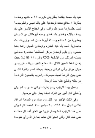 ‫ﻋﻴﺩ ﺒﻙ ﻤﺤﻤﺩ ﻴﺘﻘﺩﻤﻪ ﺒﻁﺎﺭﻴﺘﺎﻥ ﻜﺭﻭﺏ ٢١ ﻤـﺩﻓﻊ، ﻭﺨﻠﻔـﻪ‬
                                 ‫َ‬
                                 ‫‪‬‬
‫ﺒﻁﺎﺭﻴﺔ ٦ ﻤﺩﺍﻓﻊ ﺘﺤﺕ ﻗﻭﻤﻨﺩﺍﻨﻴﺔ ﻋﻠﻲ ﺒﺎﺸﺎ ﻓﻬﻤﻲ ﻭﺍﻟﻁﻭﺒﺠﻴـﺔ‬
‫ﺘﺤﺕ ﺤﻜﻤﺩﺍﺭﻴﺔ ﺤﺴﻥ ﺒﻙ ﺭﺃﻓﺕ، ﻭﻓﻲ ﺍﻟﺠﻨﺎﺡ ﺍﻷﻴﺴﺭ ﻋﻠﻲ ﺒﻙ‬
‫ﻴﻭﺴﻑ ﺒﺂﻻﻴﻪ ﻭﺨﻀﺭ ﺒﻙ ﺨﻀﺭ ﻭﻤﻌﻪ ﺃﻭﺭﻁﺘﺎﻥ ﻤﻥ ﺍﻟﺴﻭﺩﺍﻥ‬
‫ﻭﺒﻁﺎﺭﻴﺔ ﻤﻥ ٦ ﻤﺩﺍﻓﻊ ﻭﺴـﺘﺔ ﺃﻭﺭﻁ ﻤـﻥ ﺍﻟﺴـﻭﺍﺭﻱ ﺘﺤـﺕ‬
‫ﺤﻜﻤﺩﺍﺭﻴﺔ ﺃﺤﻤﺩ ﺒﻙ ﻋﺒﺩ ﺍﻟﻐﻔﺎﺭ، ﻭﻗﻭﻤﻨﺩﺍﻥ ﺍﻟﺠﻴﺵ ﺭﺍﺸﺩ ﺒﺎﺸﺎ‬
‫ﺤﺴﻨﻲ، ﻭﺃﻥ ﻴﻘﻭﻡ ﻗﻭﻤﻨﺩﺍﻥ ﻤﺭﻜﺯ ﺍﻟﺼﺎﻟﺤﻴﺔ ﻤﺤﻤـﻭﺩ ﺴـﺎﻤﻲ‬
‫ﺒﺠﻴﺸﻪ ﺍﻟﻤﺭﻜﺏ ﻤﻥ ﺍﻷﺴﻠﺤﺔ ﺍﻟﺜﻼﺜﺔ ﻭﻗﺩﺭﻩ ٢١ ﺃﻟ ﹰﺎ ﻟﻴﻼ ﺒﺤﻴﺙ‬
     ‫ﻔ ﹰ‬                                  ‫ﱠ‬
‫ﻴﺼل ﺍﻟﺨﻁ ﺍﻟﻤﻌﻴﻥ ﻟﻠﻘﺘﺎل ﻋﻨﺩ ﻤﻁﻠﻊ ﺍﻟﻔﺠﺭ، ﻭﻴﻘﻑ ﻋﻠﻰ ﻴﺴﺎﺭ‬
                                      ‫‪‬‬
‫ﺠﻴﺵ ﻤﺭﻜﺯ ﺭﺃﺱ ﺍﻟﻭﺍﺩﻱ ﻭﻴﺤﻴﻁ ﺒﻤﻴﻤﻨﺔ ﺍﻟﻌﺩﻭ ﻭﺍﻟﻘﻭﺓ ﺍﻟﺘـﻲ‬
             ‫‪‬‬
‫ﻋﻠﻰ ﻴﻤﻴﻥ ﺍﻟﺘﺭﻋﺔ ﺘﺤﻴﻁ ﺒﻤﻴﺴﺭﺘﻪ، ﻭﺍﻟﻌﺭﺏ ﻴﻘﺘﺤﻤﻭﻥ ﺍﻟﺘﺭﻋـﺔ‬
                        ‫ﻤﻥ ﺨﻠﻔﻪ ﻭﺘﻘﻁﻊ ﻋﻠﻴﻪ ﺨﻁ ﺍﻟﺭﺠﻌﺔ.‬
‫ﻭﻋ ِل ﺒﻬﺫﺍ ﺍﻟﺘﺭﺘﻴﺏ ﺭﺴﻡ ﺒﻁﺭﻑ ﺃﺭﻜﺎﻥ ﺤـﺭﺏ ﺍﻟﺠـﻴﺵ‬
                                        ‫‪‬ﻤ َ‬
      ‫ﻭﺃﻋ ِﻲ ﻟﻜل ﺃﻤﻴﺭ ﻤﻥ ﺍﻟﻘﻭﺍﺩ ﻨﺴﺨﺔ ﻴﻌﻤل ﻋﻠﻰ ﻤﻭﺠﺒﻬﺎ.‬
                              ‫َ‬
                              ‫‪‬‬                 ‫ُ ‪‬ﻁ‬
‫ﻭﻓﻲ ﺍﻟﺜﻠﺙ ﺍﻷﺨﻴﺭ ﻤﻥ ﺍﻟﻠﻴل ﻤﻥ ﻤﺴﺎﺀ ﻴﻭﻡ ﺍﻟﺠﻤﻌﺔ ﺍﻟﻤﻭﺍﻓﻕ‬
‫٥٢ﻤﻥ ﺸﻭﺍل ﺴﻨﺔ ٩٩٢١ ﻭ٩ ﺴﺒﺘﻤﺒﺭ ﺴﻨﺔ ٢٨٨١ ﻗﺎﻡ ﺍﻟﺠﻴﺵ‬
‫ﻋﻠﻰ ﻫﺫﺍ ﺍﻟﺘﺭﺘﻴﺏ ﻓﻠﻤﺎ ﻭﺼل ﻗﺭﻴ ‪‬ﺎ ﻤﻥ ﺍﻟﻌﺩﻭ ﺃﺨﺫ ﻜل ﻤﺤﱠـﻪ‬
  ‫ﻠ‬          ‫‪‬‬         ‫ﺒ‬          ‫‪‬‬
‫ﻋﻠﻰ ﺨﻁ ﺍﻟﻨﺎﺭ ﻭﻟﻜﻥ ﺍﻟﻌﺩﻭ ﻜﺎﻥ ﻋﺎﻟ ‪‬ﺎ ﺒﻤﺎ ﻗﺭ ﺍﻟـﺭﺃﻱ ﻋﻠﻴـﻪ؛‬
              ‫‪‬‬
              ‫َ‬       ‫ﻤ‬         ‫‪‬‬
                                ‫َ‬


                     ‫- ١٥٣ -‬
 