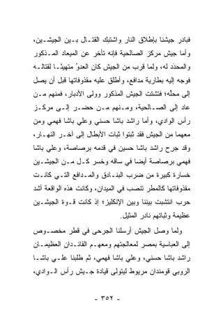 ‫ﻓﺒﺎﺩﺭ ﺠﻴﺸﻨﺎ ﺒﺈﻁﻼﻕ ﺍﻟﻨﺎﺭ ﻭﺍﺸﺘﺒﻙ ﺍﻟﻘﺘـﺎل ﺒـﻴﻥ ﺍﻟﺠﻴﺸـﻴﻥ،‬
‫ﻭﺃﻤﺎ ﺠﻴﺵ ﻤﺭﻜﺯ ﺍﻟﺼﺎﻟﺤﻴﺔ ﻓﺈﻨﻪ ﺘﺄﺨﺭ ﻋﻥ ﺍﻟﻤﻴﻌﺎﺩ ﺍﻟﻤـﺫﻜﻭﺭ‬
                                                 ‫‪‬‬
‫ﻭﺍﻟﻤﺤﺩﺩ ﻟﻪ، ﻭﻟﻤﺎ ﻗﺭﺏ ﻤﻥ ﺍﻟﺠﻴﺵ ﻜﺎﻥ ﺍﻟﻌﺩﻭ ﻤﺘﻬﻴ ًـﺎ ﻟﻘﺘﺎﻟـﻪ‬
          ‫ﺌ‬      ‫‪‬‬
                 ‫ُ‬                       ‫‪‬‬        ‫َ‬
                                                  ‫‪‬‬
‫ﻓﻭﺠﻪ ﺇﻟﻴﻪ ﺒﻁﺎﺭﻴﺔ ﻤﺩﺍﻓﻊ، ﻭﺃﻁﻠﻕ ﻋﻠﻴﻪ ﻤﻘﺫﻭﻓﺎﺘﻬﺎ ﻗﺒل ﺃﻥ ﻴﺼل‬
                                                    ‫‪‬‬
‫ﺇﻟﻰ ﻤﺤﱢﻪ؛ ﻓﺘﺸﺘﺕ ﺍﻟﺠﻴﺵ ﺍﻟﻤﺫﻜﻭﺭ ﻭﻭﻟﻰ ﺍﻷﺩﺒﺎﺭ، ﻓﻤﻨﻬﻡ ‪‬ـﻥ‬
‫ﻤ ‪‬‬                                          ‫ﻠ‬
‫ﻋﺎﺩ ﺇﻟﻰ ﺍﻟﺼـﺎﻟﺤﻴﺔ، ﻭﻤـﻨﻬﻡ ‪‬ـﻥ ﺤﻀـﺭ ﺇﻟـﻰ ﻤﺭﻜـﺯ‬
                ‫ﻤ ‪‬‬
‫ﺭﺃﺱ ﺍﻟﻭﺍﺩﻱ، ﻭﺃﻤﺎ ﺭﺍﺸﺩ ﺒﺎﺸﺎ ﺤﺴﻨﻲ ﻭﻋﻠﻲ ﺒﺎﺸﺎ ﻓﻬﻤﻲ ﻭﻤﻥ‬
‫‪‬‬                                 ‫‪‬‬
‫ﻤﻌﻬﻤﺎ ﻤﻥ ﺍﻟﺠﻴﺵ ﻓﻘﺩ ﺜﺒﺘﻭﺍ ﺜﺒﺎﺕ ﺍﻷﺒﻁﺎل ﺇﻟﻰ ﺁﺨـﺭ ﺍﻟﻨﻬـﺎﺭ،‬
‫ﻭﻗﺩ ﺠﺭﺡ ﺭﺍﺸﺩ ﺒﺎﺸﺎ ﺤﺴﻴﻥ ﻓﻲ ﻗﺩﻤﻪ ﺒﺭﺼﺎﺼﺔ، ﻭﻋﻠﻲ ﺒﺎﺸﺎ‬
                                         ‫‪ِ‬‬
‫ﻓﻬﻤﻲ ﺒﺭﺼﺎﺼﺔ ﺃﻴ ‪‬ﺎ ﻓﻲ ﺴﺎﻗﻪ ﻭﺨﺴﺭ ﻜـل ﻤـﻥ ﺍﻟﺠﻴﺸـﻴﻥ‬
                               ‫ﻀ‬
‫ﺨﺴﺎﺭﺓ ﻜﺒﻴﺭﺓ ﻤﻥ ﻀﺭﺏ ﺍﻟﺒﻨـﺎﺩﻕ ﻭﺍﻟﻤـﺩﺍﻓﻊ ﺍﻟﺘـﻲ ﻜﺎﻨـﺕ‬
‫ﻤﻘﺫﻭﻓﺎﺘﻬﺎ ﻜﺎﻟﻤﻁﺭ ﺘﻨﺼﺏ ﻓﻲ ﺍﻟﻤﻴﺩﺍﻥ، ﻭﻜﺎﻨﺕ ﻫﺫﻩ ﺍﻟﻭﺍﻗﻌﺔ ﺃﺸﺩ‬
‫‪‬‬
‫ﺤﺭﺏ ﺍﻨﺘﺸﺒﺕ ﺒﻴﻨﻨﺎ ﻭﺒﻴﻥ ﺍﻹﻨﻜﻠﻴﺯ؛ ﺇﺫ ﻜﺎﻨﺕ ﻗـﻭﺓ ﺍﻟﺠﻴﺸـﻴﻥ‬
                              ‫ﻋﻅﻴﻤﺔ ﻭﺜﺒﺎﺘﻬﻡ ﻨﺎﺩﺭ ﺍﻟﻤﺜﻴل.‬
‫ﻭﻟﻤﺎ ﻭﺼل ﺍﻟﺠﻴﺵ ﺃﺭﺴﻠﻨﺎ ﺍﻟﺠﺭﺤﻰ ﻓﻲ ﻗﻁﺭ ﻤﺨﺼـﻭﺹ‬
                                       ‫‪‬‬
‫ﺇﻟﻰ ﺍﻟﻌﺒﺎﺴﻴﺔ ﺒﻤﺼﺭ ﻟﻤﻌﺎﻟﺠﺘﻬﻡ ﻭﻤﻌﻬـﻡ ﺍﻟﻘﺎﺌـﺩﺍﻥ ﺍﻟﻌﻅﻴﻤـﺎﻥ‬
‫ﺭﺍﺸﺩ ﺒﺎﺸﺎ ﺤﺴﻨﻲ، ﻭﻋﻠﻲ ﺒﺎﺸﺎ ﻓﻬﻤﻲ، ﺜﻡ ﻁﻠﺒﻨﺎ ﻋﻠـﻲ ﺒﺎﺸـﺎ‬
‫ﺍﻟﺭﻭﺒﻲ ﻗﻭﻤﻨﺩﺍﻥ ﻤﺭﻴﻭﻁ ﻟﻴﺘﻭﻟﻰ ﻗﻴﺎﺩﺓ ﺠـﻴﺵ ﺭﺃﺱ ﺍﻟـﻭﺍﺩﻱ،‬


                     ‫- ٢٥٣ -‬
 