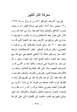 ‫ﻤﻌﺭﻜﺔ ﺍﻟﺘل ﺍﻟﻜﺒﻴﺭ‬
‫ﻓﻲ ﻴﻭﻡ ﺍﻷﺭﺒﻌﺎﺀ ﺍﻟﻤﻭﺍﻓﻕ ٥٢ﻤـﻥ ﺸـﻭﺍل ﺴـﻨﺔ ٩٩٢١‬
‫ﻭ٣١ ﺴﺒﺘﻤﺒﺭ ﺴﻨﺔ ٢٨٨١ ﻜﻨﺕ ﻓﻲ ﺼﻼﺓ ﺍﻟﻔﺠﺭ؛ ﺇﺫ ﺴـﻤﻌﺕ‬
‫ﻀﺭﺏ ﺍﻟﻤﺩﺍﻓﻊ ﻭﺍﻟﺒﻨﺎﺩﻕ ﺒﺸﺩﺓ ﻓﺨﺭﺠﺕ ﻭﺇﺫﺍ ﺒﻲ ﺃﺤﺩ ﻀـﺭﺏ‬
‫ﺍﻟﻨﺎﺭ ﻋﻠﻰ ﻁﻭل ﺨﻁ ﺍﻻﺴﺘﺤﻜﺎﻡ ﻭﺭﺃﻴـﺕ ﺒﻁﺎﺭﻴـﺔ ﻁﻭﺒﺠﻴـﺔ‬
‫ﺴﻭﺍﺭﻱ ﻋﻠﻰ ﻤﺭﺘﻔﻊ ﻤﻥ ﺍﻷﺭﺽ ﻴﺒﻌﺩ ﻋﻥ ﺍﻟﺨﻴﻤﺔ ﺍﻟﺘﻲ ﻜﻨـﺕ‬
‫ﻓﻴﻬﺎ ﺒﻨﺤﻭ ٠٠٦ ﻤﺘﺭ ﻭﻫﻲ ﺘﺼﺏ ﻤﻘﺫﻭﻓﺎﺘﻬﺎ ﻋﻠـﻰ ﻤﺭﻜﺯﻨـﺎ‬
                       ‫‪‬‬
                       ‫ُ‬
‫ﺍﻟﻌﻤﻭﻤﻲ، ﻭﻜﺎﻥ ﻤﺭﻜﺯﻨﺎ ﺍﻟﻤﺫﻜﻭﺭ ﺨﻠﻑ ﺍﻻﺴﺘﺤﻜﺎﻤﺎﺕ ﺒﺄﺭﺒﻌﺔ‬
‫ﺁﻻﻑ ﻤﺘﺭ ﻭﻟﻡ ﻴﻜﻥ ﻫﻨﺎﻙ ﺇﻻ ﺍﻷﻫﺎﻟﻲ ﺍﻟﻤﺘﻁ ‪‬ﻋﻴﻥ ﻤﻊ ﺍﻟﺸـﻴﺦ‬
             ‫ﻭ‬
‫ﻤﺤﻤﺩ ﻋﺒﺩ ﺍﻟﺠﻭﺍﺩ ﻭﺃﺨﻴﻪ ﺍﻟﺸﻴﺦ ﺃﺤﻤﺩ ﻋﺒﺩ ﺍﻟﺠﻭﺍﺩ ﻭﺠﺎﺒﺭ ﺒـﻙ‬
‫ﻤﻥ ﺒﻨﺩﺭ ﺒﺒﺎ ﺒﻤﺩﻴﺭﻴﺔ ﺒﻨﻲ ﺴﻭﻴﻑ، ﻭﻜﺎﻨﻭﺍ ﻨﺤـﻭ ﺃﻟﻔـﻲ ﻨﻔـﺭ‬
‫ﻓﺩﻋﻭﻨﺎﻫﻡ ﻟﻠﻬﺠﻭﻡ ﻤﻌﻨﺎ ﻋﻠﻰ ﺘﻠﻙ ﺍﻟﺒﻁﺎﺭﻴﺔ ﻓﺎﻤﺘﻨﻌﻭﺍ ﻭﺩﻫﺸـﻭﺍ‬
‫ﻓﺫﻜﺭﻨﺎﻫﻡ ﺒﺤﻤﺎﻴﺔ ﺍﻟﺩﻴﻥ ﻭﺍﻟﻌﺭﺽ ﻭﺍﻟﺸﺭﻑ ﻭﺍﻟﻭﻁﻥ، ﻓﻠﻡ ﻴﺠـﺩ‬
‫ِ‬                                                ‫ﱠ‬
‫ﻜل ﺫﻟﻙ ﻨﻔﻌﺎ؛ ﻷﻥ ﺍﻟﺭﻋﺏ ﻜﺎﻥ ﻗﺩ ﺃﺨﺫ ﻤﻥ ﻗﻠﻭﺒﻬﻡ ﻜل ﻤﺄﺨـﺫ‬
                                        ‫‪‬ﹼ‬
‫ﻓﺘﻔﺭﻗﻭﺍ ﻓﺭﺍﺭﺍ ﻓﺠﺎﺀ ﻀﺎﺒﻁ ﻤﻥ ﻁﺭﻑ ﻋﻠـﻲ ﺒﺎﺸـﺎ ﺍﻟﺭﻭﺒـﻲ‬
‫ﺍﻟﻘﻭﻤﻨﺩﺍﻥ ﺍﻟﺠﺩﻴﺩ ﻴﺨﺒﺭﻨﻲ ﺒﺎﺘﺨﺎﺫ ﻤﺭﻜـﺯ ﺁﺨـﺭ ﺜـﻡ ﻨﻅـﺭﺕ‬
‫ﻓﻭﺠﺩﺕ ﺍﻟﻤﻴﺩﺍﻥ ﻤﺯﺩﺤ ‪‬ﺎ ﺒﺎﻟﺨﻴل ﻭﺍﻟﺠﻤﺎل ﻭﺍﻟﻌﺴﺎﻜﺭ ﻤﺸـﺘﺘﻴﻥ‬
                                 ‫ﻤ‬
‫ﻤﻭﱢﻴﻥ ﻅﻬﻭﺭﻫﻡ ﻟﻠﻌﺩ ‪ ،‬ﻓﺫﻫﺒﺕ ﺇﻟﻰ ﺍﻟﻘﻨﻁﺭﺓ ﺍﻟﺘﻲ ﻋﻠﻰ ﺍﻟﺘﺭﻋﺔ‬
                                   ‫ﻭ‬               ‫ﻟ‬

                    ‫- ٤٥٣ -‬
 