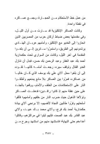 ‫ﻤﻥ ﻋﻤل ﺨﻁ ﺍﻻﺴﺘﺤﻜﺎﻡ ﻤـﻥ ﺍﻟﺤﺠـﺎﺭﺓ، ﻭﺠﻤـﻊ ﻋﺴـﺎﻜﺭﻩ‬
                                         ‫ﻓﻲ ﻨﻘﻁﺔ ﻭﺍﺤﺩﺓ.‬
‫ﻭﻜﺎﻨﺕ ﺍﻟﻌﺴﺎﻜﺭ ﺍﻹﻨﻜﻠﻴﺯﻴﺔ ﻗﺩ ﺴـﺎﺭﺕ ﻤـﻥ ﺃﻭل ﺍﻟﻠﻴـل،‬
‫ﻭﻓﻲ ﻤﻘﺩﻤﺘﻬﺎ ﺒﻌﺽ ﻀﺒﺎﻁ ﺃﺭﻜﺎﻥ ﺤﺭﺏ ﻤﻥ ﺍﻟﻤﺼﺭﻴﻴﻥ ﺍﻟﺫﻴﻥ‬
‫ﺍﻨﺤﺎﺯﻭﺍ ﺇﻟﻰ ﺍﻟﺨﺩﻴﻭ ﻤﻊ ﺍﻹﻨﻜﻠﻴﺯ، ﻭﺃﻤﺎﻤﻬﻡ ﻋﺭﺒـﺎﻥ ﺍﻟﻬﻨـﺎﺩﻱ‬
‫ﻴﺭﺸﺩﻭﻨﻬﻡ ﺇﻟﻰ ﺍﻟﻁﺭﻴﻕ، ﻭﺍﺴﺘﻤﺭﻭﺍ ﺴـﺎﺌﺭﻴﻥ ﺇﻟـﻰ ﺃﻥ ﺒﻠﻐـﻭﺍ‬
                         ‫ُ‬
                         ‫‪‬‬
‫ﺍﻟﻤﻘﺩﻤﺔ ﻓﻲ ﺁﺨﺭ ﺍﻟﻠﻴل، ﻭﻜﺎﻨﺕ ﻤﻥ ﺍﻟﺴﻭﺍﺭﻱ ﺘﺤﺕ ﺤﻜﻤﺩﺍﺭﻴﺔ‬
‫ﺃﺤﻤﺩ ﺒﻙ ﻋﺒﺩ ﺍﻟﻐﻔﺎﺭ ﻭﻋﺒﺩ ﺍﻟﺭﺤﻤﻥ ﺒﻙ ﺤﺴﻥ، ﻓﺒﺩل ﺃﻥ ﺘﻨﺎﺯل‬
‫ﺍﻟﻌﺩﻭ ﺍﻟﻘﺘﺎل ﻭﺘﻭﻗﻑ ﺴﻴﺭﻩ، ﺭﺠﻌـﺕ ﺃﻤﺎﻤـﻪ ﻜﺄﻨﻬـﺎ ﺘﻘـﻭﺩﻩ‬
‫ﺇﻟﻰ ﺃﻥ ﺒﻠﻐﻭﺍ ﻤﺤل ﺁﻻﻱ ﻋﻠﻲ ﺒﻙ ﻴﻭﺴﻑ ﺍﻟﺫﻱ ﻜـﺎﻥ ﺨﺎﻟ ‪‬ـﺎ‬
  ‫ﻴ‬
‫ﻤﻥ ﻋﺴﺎﻜﺭﻩ، ﻓﻤﺭﻭﺍ ﺒﻴﻥ ﺍﻟﻌﺴﺎﻜﺭ ﺒﻼ ﻤﺎﻨﻊ ﻴﻤﻨﻌﻬﻡ ﻭﺃﻁﻠﻘـﻭﺍ‬
                                      ‫‪‬‬
                                      ‫ُ‬
‫ﺍﻟﻨﺎﺭ ﻋﻠﻰ ﺍﻻﺴﺘﺤﻜﺎﻤﺎﺕ ﻤﻥ ﺍﻟﺨﻠﻑ ﻭﺍﻷﻤﺎﻡ، ﻭﻭﻗﻌﻭﺍ ﺒﺎﻟﺠﻨـﺩ‬
‫ﻋﻠﻰ ﺤﻴﻥ ﻏﻔﻠﺔ ﻤﻨﻬﻡ ﺇﺫ ﻜﺎﻨﻭﺍ ﺭﺍﻗـﺩﻴﻥ؛ ﻓﺩﻫﺸـﺕ ﺍﻟﻌﺴـﺎﻜﺭ‬
‫ﻭﺘﻭﻻﻫﺎ ﺍﻟﺫﻫﻭل ﺤﻴﺙ ﻀﺭﺏ ﺍﻟﻨﺎﺭ ﻤﻥ ﺨﻠﻔﻬﻡ ﻭﺃﻤﺎﻤﻬﻡ؛ ﻓﺄﻟﻘﻭﺍ‬
                                                ‫ﱠ‬
‫ﺃﺴﻠﺤﺘﻬﻡ ﻭﻓﺭﻭﺍ ﻁﺎﻟﺒﻴﻥ ﺍﻟﻨﺠﺎﺓ ﻷﻨﻔﺴﻬﻡ، ﺇﻻ ﺒﺭﻨﺠﻲ ﺁﻻﻱ ﺒﻴﺎﺩﺓ‬
                                           ‫‪‬‬
                                           ‫ُ‬
‫ﺤﻜﻤﺩﺍﺭﻴﺔ ﺃﺤﻤﺩ ﺒﻙ ﻓﺭﺝ، ﻭﺁﻻﻱ ﻤﺤﻤﺩ ﺒـﻙ ﻋﺒﻴـﺩ، ﻭﺁﻻﻱ‬
‫ﻋﺒﺩ ﺍﻟﻘﺎﺩﺭ ﺒﻙ ﻋﺒﺩ ﺍﻟﺼﻤﺩ، ﻓﺈﻨﻬﻡ ﺜﺒﺘﻭﺍ ﻓﻲ ﻤﺭﺍﻜﺯﻫﻡ، ﻭﻗﺎﺘﻠﻭﺍ‬
‫ﺃﻋﺩﺍﺀﻫﻡ ﺤﺘﻰ ﺍﻟﻨﻬﺎﻴﺔ؛ ﻓﺎﺴﺘﺸﻬﺩ ﻤﻨﻬﻡ ﻤﻥ ﺍﺴﺘﺸﻬﺩ ﻭﺠﺭﺡ ‪‬ـﻥ‬
‫ﻤ ‪‬‬             ‫‪‬‬


                     ‫- ٧٥٣ -‬
 