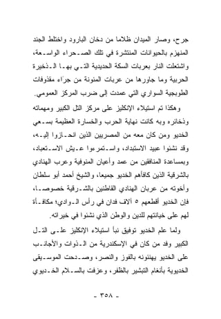 ‫ﺠﺭﺡ، ﻭﺼﺎﺭ ﺍﻟﻤﻴﺩﺍﻥ ﻅﻼ ‪‬ﺎ ﻤﻥ ﺩﺨﺎﻥ ﺍﻟﺒﺎﺭﻭﺩ ﻭﺍﺨﺘﻠﻁ ﺍﻟﺠﻨﺩ‬
                              ‫ﻤ‬
‫ﺍﻟﻤﻨﻬﺯﻡ ﺒﺎﻟﺤﻴﻭﺍﻨﺎﺕ ﺍﻟﻤﻨﺘﺸﺭﺓ ﻓﻲ ﺘﻠﻙ ﺍﻟﺼـﺤﺭﺍﺀ ﺍﻟﻭﺍﺴـﻌﺔ،‬
‫ﻭﺍﺸﺘﻌﻠﺕ ﺍﻟﻨﺎﺭ ﺒﻌﺭﺒﺎﺕ ﺍﻟﺴﻜﺔ ﺍﻟﺤﺩﻴﺩﻴﺔ ﺍﻟﺘـﻲ ﺒﻬـﺎ ﺍﻟـﺫﺨﻴﺭﺓ‬
‫ﺍﻟﺤﺭﺒﻴﺔ ﻭﻤﺎ ﺠﺎﻭﺭﻫﺎ ﻤﻥ ﻋﺭﺒﺎﺕ ﺍﻟﻤﺌﻭﻨﺔ ﻤﻥ ﺠﺭﺍﺀ ﻤﻘﺫﻭﻓﺎﺕ‬
          ‫‪‬‬
          ‫َ‬
‫ﺍﻟﻁﻭﺒﺠﻴﺔ ﺍﻟﺴﻭﺍﺭﻱ ﺍﻟﺘﻲ ﻋﻤﺩﺕ ﺇﻟﻰ ﻀﺭﺏ ﺍﻟﻤﺭﻜﺯ ﺍﻟﻌﻤﻭﻤﻲ.‬
‫ﻭﻫﻜﺫﺍ ﺘﻡ ﺍﺴﺘﻴﻼﺀ ﺍﻹﻨﻜﻠﻴﺯ ﻋﻠﻰ ﻤﺭﻜﺯ ﺍﻟﺘل ﺍﻟﻜﺒﻴﺭ ﻭﻤﻬﻤﺎﺘﻪ‬
‫ﻭﺫﺨﺎﺌﺭﻩ ﻭﺒﻪ ﻜﺎﻨﺕ ﻨﻬﺎﻴﺔ ﺍﻟﺤﺭﺏ ﻭﺍﻟﺨﺴﺎﺭﺓ ﺍﻟﻌﻅﻴﻤﺔ ﺒﺴـﻌﻲ‬
‫ﺍﻟﺨﺩﻴﻭ ﻭﻤﻥ ﻜﺎﻥ ﻤﻌﻪ ﻤﻥ ﺍﻟﻤﺼﺭﻴﻴﻥ ﺍﻟﺫﻴﻥ ﺍﻨﺤـﺎﺯﻭﺍ ﺇﻟﻴـﻪ،‬
                                          ‫‪‬‬
‫ﻭﻗﺩ ﻨﺸﺌﻭﺍ ﻋﺒﻴﺩ ﺍﻻﺴﺘﺒﺩﺍﺩ، ﻭﺍﺴـﺘﻤﺭﺀﻭﺍ ﻋـﻴﺵ ﺍﻻﺴـﺘﻌﺒﺎﺩ،‬
‫ﻭﺒﻤﺴﺎﻋﺩﺓ ﺍﻟﻤﻨﺎﻓﻘﻴﻥ ﻤﻥ ﻋﻤﺩ ﻭﺃﻋﻴﺎﻥ ﺍﻟﻤﻨﻭﻓﻴﺔ ﻭﻋﺭﺏ ﺍﻟﻬﻨﺎﺩﻱ‬
‫ﺒﺎﻟﺸﺭﻗﻴﺔ ﺍﻟﺫﻴﻥ ﻜﺎﻓﺄﻫﻡ ﺍﻟﺨﺩﻴﻭ ﺠﻤﻴ ‪‬ﺎ، ﻭﺍﻟﺸﻴﺦ ﺃﺤﻤﺩ ﺃﺒﻭ ﺴﻠﻁﺎﻥ‬
                        ‫ﻌ‬
‫ﻭﺃﺨﻭﺘﻪ ﻤﻥ ﻋﺭﺒﺎﻥ ﺍﻟﻬﻨﺎﺩﻱ ﺍﻟﻘﺎﻁﻨﻴﻥ ﺒﺎﻟﺸـﺭﻗﻴﺔ ﺨﺼﻭ ‪‬ـﺎ،‬
   ‫ﺼ‬
‫ﻓﺈﻥ ﺍﻟﺨﺩﻴﻭ ﺃﻗﻁﻌﻬﻡ ٥ ﺁﻻﻑ ﻓﺩﺍﻥ ﻓﻲ ﺭﺃﺱ ﺍﻟـﻭﺍﺩﻱ؛ ﻤﻜﺎﻓـﺄﺓ‬
      ‫ﻟﻬﻡ ﻋﻠﻰ ﺨﻴﺎﻨﺘﻬﻡ ﻟﻠﺩﻴﻥ ﻭﺍﻟﻭﻁﻥ ﺍﻟﺫﻱ ﻨﺸﺌﻭﺍ ﻓﻲ ﺨﻴﺭﺍﺘﻪ.‬
‫ﻭﻟﻤﺎ ﻋﻠﻡ ﺍﻟﺨﺩﻴﻭ ﺘﻭﻓﻴﻕ ﻨﺒﺄ ﺍﺴﺘﻴﻼﺀ ﺍﻹﻨﻜﻠﻴﺯ ﻋﻠـﻰ ﺍﻟﺘـل‬
                                                ‫‪‬‬
‫ﺍﻟﻜﺒﻴﺭ ﻭﻓﺩ ﻤﻥ ﻜﺎﻥ ﻓﻲ ﺍﻹﺴﻜﻨﺩﺭﻴﺔ ﻤﻥ ﺍﻟـﺫﻭﺍﺕ ﻭﺍﻷﺠﺎﻨـﺏ‬
                                     ‫‪‬‬
‫ﻋﻠﻰ ﺍﻟﺨﺩﻴﻭ ﻴﻬﻨﺌﻭﻨﻪ ﺒﺎﻟﻔﻭﺯ ﻭﺍﻟﻨﺼﺭ، ﻭﺼـﺩﺤﺕ ﺍﻟﻤﻭﺴـﻴﻘﻰ‬
‫ﺍﻟﺨﺩﻴﻭﻴﺔ ﺒﺄﻨﻐﺎﻡ ﺍﻟﺘﺒﺸﻴﺭ ﺒﺎﻟﻅﻔﺭ، ﻭﻋﺯﻓﺕ ﺒﺎﻟﺴـﻼﻡ ﺍﻟﺨـﺩﻴﻭﻱ‬


                      ‫- ٨٥٣ -‬
 