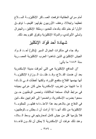 ‫ﺃﻤﺎﻡ ﺴﺭﺍﻱ ﺍﻟﺤﻘﺎﻨﻴﺔ؛ ﻓﺭﻓﻌﺕ ﺍﻟﻌﺴـﺎﻜﺭ ﺍﻹﻨﻜﻠﻴﺯﻴـﺔ ﺍﻟﺴـﻼﺡ‬
‫ﺘﻌﻅﻴ ‪‬ﺎ ﻭﺇﺠﻼ ﹰ، ﻭﻫﺘﻑ ﺍﻷﻭﺭﺒﻴﻭﻥ ﺒﻘﻭﻟﻬﻡ: "ﻓﻠﻴﺤﻴـﺎ ﺘﻭﻓﻴـﻕ‬
                                       ‫ﻻ‬       ‫ﻤ‬
‫ﺍﻷﻭل" ﺜﻡ ﺨﺘﻡ ﺫﻟﻙ ﺒﺎﻟﺩﻋﺎﺀ ﻟﻠﺨﺩﻴﻭ، ﻭﻤﻠﻜﺔ ﺍﻹﻨﻜﻠﻴﺯ، ﻭﺍﻟﺠﻨﺭﺍل‬
  ‫ﻭﻟﺴﻠﻲ ﺍﻷﻴﺭﻟﻨﺩﻱ، ﻭﺍﻟﺩﻭﻟﺔ ﺍﻹﻨﻜﻠﻴﺯﻴﺔ ﻭﺘﻔﺭﻕ ﺍﻟﻘﻭﻡ ﺒﻌﺩ ﺫﻟﻙ.‬
                  ‫‪َ‬‬

            ‫ﺸﻬﺎﺩﺓ ﺃﺤﺩ ﻗﻭﺍﺩ ﺍﻹﻨﻜﻠﻴﺯ‬
                      ‫‪‬‬
                      ‫َ‬
‫ﻭﻗﺩ ﺠﺎﺀ ﻓﻲ ﻤﺫﻜﺭﺍﺕ ﺍﻟﺠﻨﺭﺍل ﺍﻟﺴﻴﺭ )ﺒﺎﺘﻠﺭ( ﺃﺤـﺩ ﻗـﻭﺍﺩ‬
  ‫َ‬
  ‫‪‬‬
‫ﺍﻟﺠﻴﺵ ﺍﻹﻨﻜﻠﻴﺯﻱ ﺍﻟﺫﻴﻥ ﺸﺎﻫﺩﻭﺍ ﺍﻟﺤﺭﺏ ﺍﻹﻨﻜﻠﻴﺯﻴﺔ ﺍﻟﻤﺼـﺭﻴﺔ‬
                                     ‫ﺴﻨﺔ ٢٨٨١ ﻤﺎ ﻴﺄﺘﻲ:‬
‫"ﺇﻥ ﺍﻟﻤﺩﺍﻓﻊ ﺍﻹﻨﻜﻠﻴﺯﻴﺔ ﻫﻲ ﺍﻟﺘﻲ ﺃﺤﺭﻗﺕ ﻤﺩﻴﻨﺔ ﺍﻹﺴﻜﻨﺩﺭﻴﺔ‬
‫ﺒﻌﺩ ﺃﻥ ﻫﺩﻤﺕ ﺍﻟﻘـﻼﻉ، ﻭﻗـﺩ ﻅﻨـﺕ ﺍﻟـﻭﺯﺍﺭﺓ ﺍﻹﻨﻜﻠﻴﺯﻴـﺔ‬
‫ﺃﻨﻬﺎ ﺒﻬﺩﻤﻬﺎ ﺍﻟﻘﻼﻉ ﺴﺘﻘﻤﻊ ﺍﻟﺜﻭﺭﺓ، ﻭﻟﻜﻨﻬﺎ ﺃﺨﻁﺄﺕ ﻓـﻲ ﺫﻟـﻙ؛‬
‫ﺇﺫ ﻤﺎ ﺍﻨﺘﻬﻴﻨﺎ ﻤﻥ ﺘﺨﺭﻴﺏ ﺍﻹﺴﻜﻨﺩﺭﻴﺔ ﺤﺘﻰ ﻜﺎﻥ ﻋﺭﺍﺒﻲ ﺒﺠﻴﺸﻪ‬
‫ﻓﻲ ﻤﺭﺍﺒﻁ ﺍﻟﺒﻼﺩ ﻤﺴﺘﻌ ‪‬ﺍ ﻟﻤﻼﻗﺎﺘﻨﺎ، ﻭﺘﺤﻤﺱ ﺍﻟﻭﻁﻨﻴﻭﻥ ﺤـﻴﻥ‬
               ‫‪‬‬               ‫ﺩ‬
‫ﺴﻤﻌﻭﺍ ﺒﻀﺭﺏ ﺍﻹﺴﻜﻨﺩﺭﻴﺔ، ﻭﺍﻨﻀﻤﻭﺍ ﺇﻟﻰ ﺍﻟﻌﺭﺍﺒﻴﻴﻥ ﻤﺘﻔـﺎﻨﻴﻥ‬
‫ﻓﻲ ﺍﻟﺩﻓﺎﻉ ﻋﻥ ﺒﻼﺩﻫﻡ ﺒﻌﺩ ﻫﺫﺍ ﺍﻻﻋﺘـﺩﺍﺀ؛ ﻓﻅﻬـﺭ ﻟﻠﺤﻜﻭﻤـﺔ‬
‫ﺍﻹﻨﻜﻠﻴﺯﻴﺔ ﻤﻥ ﺫﻟﻙ ﺃﻨﻬـﺎ ﺇﺫﺍ ﺃﺭﺍﺩﺕ ﺃﻥ ﺘـﺒﻁﺵ ﺒـﺎﻟﻭﻁﻨﻴﻴﻥ،‬
‫ﻓﻼ ﻴﻠﺯﻤﻬﺎ ﺃﻗل ﻤﻥ ﺠﻴﺵ ﻜﺎﻤل ﻟﻤﺤﺎﺭﺒﺘﻬﻡ ﻓﻲ ﻭﺴﻁ ﺍﻟـﺒﻼﺩ،‬
‫ﻭﻋﻨﺩ ﺫﻟﻙ ﻋﺭﻓﺕ ﺃﻥ ﺍﻹﺴﻜﻨﺩﺭﻴﺔ ﻻ ﻴﻤﻜﻥ ﺃﻥ ﺘﻜـﻭﻥ ﻗﺎﻋـﺩﺓ‬

                     ‫- ٩٥٣ -‬
 