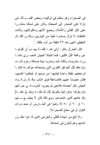 ‫ﻓﻲ ﺍﻟﺼﺤﺭﺍﺀ ﻭﻫﻭ ﻤﻨﻅﻡ ﻓﻲ ﺘﺭﻜﻴﺒﻪ، ﻭﺒﻌﺽ ﺍﻟﻘﺴـﻡ ﺍﻟﺜـﺎﻨﻲ‬
‫ﻨﺎﺯﻻ ﻋﻠﻰ ﺍﻟﻤﻨﺤﺩﺭ ﺇﻟﻰ ﺍﻟﻤﺤﻁﺔ، ﻭﻜﺎﻥ ﻋﻠﻰ ﺸﻤﺎﻟﻨﺎ ﻤﻨﺘﺸـ ‪‬ﺍ‬
 ‫ﺭ‬                                               ‫ﹰ‬
‫ﻋﻠﻰ ﺍﻟﺘل ﺍﻟﻘﺘﻠﻰ ﻭﺍﻷﺸﻼﺀ ﻭﺠﻤﻴﻊ ﺁﻻﺘﻬﻡ ﻭﻤﺄﻜﻭﻻﺘﻬﻡ، ﻭﻜﺎﻨﺕ‬
‫ﺍﻟﻁﻠﻘﺎﺕ ﻻ ﺘﺯﺍل ﻤﺴﺘﻤﺭﺓ ﻋﻠﻴﻨﺎ ﻤﻥ ﺍﻟﻬﺎﺭﺒﻴﻥ، ﻭﻟﻜـﻥ ﺍﻟﻘﺘـﺎل‬
              ‫ﺍﻟﺤﻘﻴﻘﻲ ﺍﻨﺘﻬﻰ ﺒﻌﺩ ٥٣ ﺩﻗﻴﻘﺔ ﻤﻥ ﺃﻭل ﻁﻠﻘﺔ..".‬
‫ﻗﺎل ﺍﻟﺠﻨﺭﺍل ﺒﺎﺘﻠﺭ: "ﻭﻟﻲ ﻫﻨـﺎ ﻜﻠﻤـﺔ ﻴﺠـﺏ ﺃﻥ ﺃﻗﻭﻟﻬـﺎ‬
‫ﻋﻥ ﻭﺍﻗﻌﺔ ﺍﻟﺘل ﺍﻟﻜﺒﻴﺭ، ﻓﺈﻨﻨﺎ ﻓﺎﺠﺄﻨﺎ ﺍﻟﺠﻴﺵ ﺍﻟﻤﺼـﺭﻱ ﻨﺎﺌ ‪‬ـﺎ‬
  ‫ﻤ‬
‫ﻭﺭﺍﺀ ﻤﺘﺎﺭﻴﺴﻪ، ﻭﻟﻜﻨﻪ ﺘﻨﺒﻪ ﻭﺤﺎﺭﺏ ﺒﻨﻴﺔ ﺼﺎﺩﻗﺔ ﻭﻋﺯﻡ ﺜﺎﺒـﺕ‬
                  ‫‪‬‬          ‫‪‬‬
‫ﻭﻟﻡ ﺘﻌﻘﻪ ﻜل ﺍﻟﻌﻭﺍﺌﻕ ﺍﻟﻜﺒﺭﻯ ﺍﻟﺘﻲ ﻭﻀﻌﻨﺎﻫﺎ ﺤﻭﺍﻟﻴـﻪ؛ ﻓﺈﻨﻨـﺎ‬
‫ﻟﻡ ﻨﻌﻁﻬﻡ ﺩﻗﻴﻘﺔ ﻭﺍﺤﺩﺓ ﻟﻴﺘﻨﺒﻬﻭﺍ ﻤﻥ ﻨﻭﻤﻬﻡ ﺃﻭ ﻟﻴﻨﻅﻤﻭﺍ ﺃﻨﻔﺴﻬﻡ،‬
‫ﻓﻜﺎﻥ ﻫﺠﻭﻤﻨﺎ ﻋﻠﻴﻬﻡ ﻜﺎﻟﺼﺎﻋﻘﺔ ﻓﻭﻕ ﺍﻟﻨﺎﺌﻡ، ﻭﻗﺩ ﻜـﺎﻥ ﻗـﻭﺍﺩ‬
‫ﺍﻟﺠﻴﺵ ﻤﺜل ﺃﻋﻀﺎﺌﻪ ﻓﻼﺤﻴﻥ ﻟﻡ ﻴﺠﺭﺒﻭﺍ ﺍﻟﺤﺭﺏ ﻓـﻲ ﺤﻴـﺎﺘﻬﻡ‬
‫ﻭﻟﻡ ﻴﻌﺭﻓﻭﺍ ﻤﻨﺎﻭﺭﺍﺘﻬﺎ ﻭﻓﻨﻭﻨﻬﺎ )ﺫﻟـﻙ ﻅﻨـﻪ ﻭﻤﺒﻠـﻎ ﻋﻠﻤـﻪ(‬
‫ﻭﻗﺩ ﺨﺎﻨﻬﻡ ﺍﻟﺫﻴﻥ ﺍﺌﺘﻤﻨﻭﻫﻡ، ﻭﻤﻊ ﺫﻟﻙ ﻜﺎﻥ ﻻ ﻴﺠﺘﻤـﻊ ﻤـﻨﻬﻡ‬
‫٠١ ﺃﻭ ٠٢ ﺃﻭ ٠٥ ﺇﻻ ﻭﺜﺒﺘﻭﺍ ﻓﻲ ﺍﻟﻤﺘـﺎﺭﻴﺱ ﺃﻭ ﻤﻨﺤـﺩﺭﺍﺕ‬
                           ‫ﺍﻟﺘﻠﻭل ﺃﻭ ﻓﻲ ﺴﻁﺢ ﺍﻟﺼﺤﺭﺍﺀ!".‬
‫ﻭﻻ ﺃﺒﻠﻎ ﻤﻥ ﺸﻬﺎﺩﺓ ﺍﻟﻘﺘﻠﻰ ﻭﺍﻟﺠﺭﺤﻰ ﺍﻟﺫﻴﻥ ﻜـﺎﻨﻭﺍ ﻤﻠﻘـﻭﻥ‬
                            ‫ﺃﻤﺎﻤﻬﻡ ﻭﻫﻡ ﺜﺎﺒﺘﻭﻥ ﻓﻲ ﺸﺠﺎﻋﺔ.‬


                      ‫- ١٦٣ -‬
 