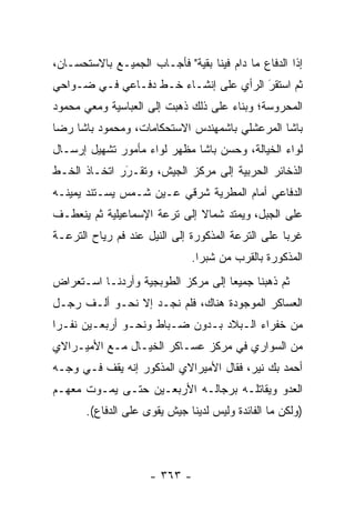 ‫ﺇ ﹰﺍ ﺍﻟﺩﻓﺎﻉ ﻤﺎ ﺩﺍﻡ ﻓﻴﻨﺎ ﺒﻘﻴﺔ" ﻓﺄﺠـﺎﺏ ﺍﻟﺠﻤﻴـﻊ ﺒﺎﻻﺴﺘﺤﺴـﺎﻥ،‬
                                                     ‫ﺫ‬
‫ﺜﻡ ﺍﺴﺘﻘﺭ ﺍﻟﺭﺃﻱ ﻋﻠﻰ ﺇﻨﺸـﺎﺀ ﺨـﻁ ﺩﻓـﺎﻋﻲ ﻓـﻲ ﻀـﻭﺍﺤﻲ‬
                                       ‫َ‬
                                       ‫‪‬‬
‫ﺍﻟﻤﺤﺭﻭﺴﺔ؛ ﻭﺒﻨﺎﺀ ﻋﻠﻰ ﺫﻟﻙ ﺫﻫﺒﺕ ﺇﻟﻰ ﺍﻟﻌﺒﺎﺴﻴﺔ ﻭﻤﻌﻲ ﻤﺤﻤﻭﺩ‬
                                     ‫‪‬‬
‫ﺒﺎﺸﺎ ﺍﻟﻤﺭﻋﺸﻠﻲ ﺒﺎﺸﻤﻬﻨﺩﺱ ﺍﻻﺴﺘﺤﻜﺎﻤﺎﺕ، ﻭﻤﺤﻤﻭﺩ ﺒﺎﺸﺎ ﺭﻀﺎ‬
‫ﻟﻭﺍﺀ ﺍﻟﺨﻴﺎﻟﺔ، ﻭﺤﺴﻥ ﺒﺎﺸﺎ ﻤﻅﻬﺭ ﻟﻭﺍﺀ ﻤﺄﻤﻭﺭ ﺘﺸﻬﻴل ﺇﺭﺴـﺎل‬
‫ﺍﻟﺫﺨﺎﺌﺭ ﺍﻟﺤﺭﺒﻴﺔ ﺇﻟﻰ ﻤﺭﻜﺯ ﺍﻟﺠﻴﺵ، ﻭﺘﻘـﺭﺭ ﺍﺘﺨـﺎﺫ ﺍﻟﺨـﻁ‬
              ‫‪‬‬
              ‫َ‬
‫ﺍﻟﺩﻓﺎﻋﻲ ﺃﻤﺎﻡ ﺍﻟﻤﻁﺭﻴﺔ ﺸﺭﻗﻲ ﻋـﻴﻥ ﺸـﻤﺱ ﻴﺴـﺘﻨﺩ ﻴﻤﻴﻨـﻪ‬
‫ﻋﻠﻰ ﺍﻟﺠﺒل، ﻭﻴﻤﺘﺩ ﺸﻤﺎﻻ ﺇﻟﻰ ﺘﺭﻋﺔ ﺍﻹﺴﻤﺎﻋﻴﻠﻴﺔ ﺜﻡ ﻴﻨﻌﻁـﻑ‬
                              ‫ﹰ‬
‫ﻏﺭ ‪‬ﺎ ﻋﻠﻰ ﺍﻟﺘﺭﻋﺔ ﺍﻟﻤﺫﻜﻭﺭﺓ ﺇﻟﻰ ﺍﻟﻨﻴل ﻋﻨﺩ ﻓﻡ ﺭﻴﺎﺡ ﺍﻟﺘﺭﻋـﺔ‬
                                                   ‫ﺒ‬
                               ‫ﺍﻟﻤﺫﻜﻭﺭﺓ ﺒﺎﻟﻘﺭﺏ ﻤﻥ ﺸﺒﺭﺍ.‬
‫ﺜﻡ ﺫﻫﺒﻨﺎ ﺠﻤﻴ ‪‬ﺎ ﺇﻟﻰ ﻤﺭﻜﺯ ﺍﻟﻁﻭﺒﺠﻴﺔ ﻭﺃﺭﺩﻨـﺎ ﺍﺴـﺘﻌﺭﺍﺽ‬
                                    ‫ﻌ‬
‫ﺍﻟﻌﺴﺎﻜﺭ ﺍﻟﻤﻭﺠﻭﺩﺓ ﻫﻨﺎﻙ، ﻓﻠﻡ ﻨﺠـﺩ ﺇﻻ ﻨﺤـﻭ ﺃﻟـﻑ ﺭﺠـل‬
‫ﻤﻥ ﺨﻔﺭﺍﺀ ﺍﻟـﺒﻼﺩ ﺒـﺩﻭﻥ ﻀـﺒﺎﻁ ﻭﻨﺤـﻭ ﺃﺭﺒﻌـﻴﻥ ﻨﻔـ ‪‬ﺍ‬
 ‫ﺭ‬                     ‫‪‬‬
‫ﻤﻥ ﺍﻟﺴﻭﺍﺭﻱ ﻓﻲ ﻤﺭﻜﺯ ﻋﺴـﺎﻜﺭ ﺍﻟﺨﻴـﺎل ﻤـﻊ ﺍﻷﻤﻴـﺭﺍﻻﻱ‬
‫ﺃﺤﻤﺩ ﺒﻙ ﻨﻴﺭ، ﻓﻘﺎل ﺍﻷﻤﻴﺭﺍﻻﻱ ﺍﻟﻤﺫﻜﻭﺭ ﺇﻨﻪ ﻴﻘﻑ ﻓـﻲ ﻭﺠـﻪ‬
‫ﺍﻟﻌﺩﻭ ﻭﻴﻘﺎﺘﻠـﻪ ﺒﺭﺠﺎﻟـﻪ ﺍﻷﺭﺒﻌـﻴﻥ ﺤﺘـﻰ ﻴﻤـﻭﺕ ﻤﻌﻬـﻡ‬
       ‫)ﻭﻟﻜﻥ ﻤﺎ ﺍﻟﻔﺎﺌﺩﺓ ﻭﻟﻴﺱ ﻟﺩﻴﻨﺎ ﺠﻴﺵ ﻴﻘﻭﻯ ﻋﻠﻰ ﺍﻟﺩﻓﺎﻉ(.‬




                     ‫- ٣٦٣ -‬
 