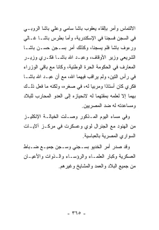 ‫ﺍﻻﻟﺘﻤﺎﺱ ﻭﺃﻤﺭ ﺒﺈﻟﻘﺎﺀ ﻴﻌﻘﻭﺏ ﺒﺎﺸﺎ ﺴﺎﻤﻲ ﻭﻋﻠﻲ ﺒﺎﺸﺎ ﺍﻟﺭﻭﺒـﻲ‬
‫ﻓﻲ ﺍﻟﺴﺠﻥ ﻓﺴﺠﻨﺎ ﻓﻲ ﺍﻹﺴﻜﻨﺩﺭﻴﺔ، ﻭﺃﻤﺎ ﺒﻁﺭﺱ ﺒﺎﺸـﺎ ﻏـﺎﻟﻲ‬
                  ‫‪‬‬
‫ﻭﺭﺀﻭﻑ ﺒﺎﺸﺎ ﻓﻠﻡ ﻴﺴﺠﻨﺎ، ﻭﻜﺫﻟﻙ ﺃﻤﺭ ﺒﺴـﺠﻥ ﺤﺴـﻥ ﺒﺎﺸـﺎ‬
‫ﺍﻟﺸﺭﻴﻌﻲ ﻭﺯﻴﺭ ﺍﻷﻭﻗﺎﻑ، ﻭﻋﺒـﺩ ﺍﷲ ﺒﺎﺸـﺎ ﻓﻜـﺭﻱ ﻭﺯﻴـﺭ‬
‫ﺍﻟﻤﻌﺎﺭﻑ ﻓﻲ ﺍﻟﺤﻜﻭﻤﺔ ﺍﻟﺤﺭﺓ ﺍﻟﻭﻁﻨﻴﺔ، ﻭﻜﺎﻨﺎ ﻤﻊ ﺒﺎﻗﻲ ﺍﻟﻭﺯﺭﺍﺀ‬
‫ﻓﻲ ﺭﺃﺱ ﺍﻟﺘﻴﻥ، ﻭﻟﻡ ﻴﺭﺍﻗﺏ ﻓﻴﻬﻤﺎ ﺍﷲ، ﻤﻊ ﺃﻥ ﻋﺒـﺩ ﺍﷲ ﺒﺎﺸـﺎ‬
‫ﻓﻜﺭﻱ ﻜﺎﻥ ﺃﺴﺘﺎ ﹰﺍ ﻭﻤﺭﺒ ‪‬ﺎ ﻟﻪ، ﻓﻲ ﺼﻐﺭﻩ، ﻭﻟﻜﻨﻪ ﻤﺎ ﻓﻌل ﺫﻟـﻙ‬
                                ‫ﻴ‬       ‫ﺫ‬
‫ﺒﻬﻤﺎ ﺇﻻ ﻟﻌﻠﻤﻪ ﺒﻤﻘﺘﻬﻤﺎ ﻟﻪ ﻻﻨﺤﻴﺎﺯﻩ ﺇﻟﻰ ﺍﻟﻌﺩﻭ ﺍﻟﻤﺤﺎﺭﺏ ﻟﻠﺒﻼﺩ‬
                             ‫ﻭﻤﺴﺎﻋﺩﺘﻪ ﻟﻪ ﻀﺩ ﺍﻟﻤﺼﺭﻴﻴﻥ.‬
‫ﻭﻓﻲ ﻤﺴﺎﺀ ﺍﻟﻴﻭﻡ ﺍﻟﻤـﺫﻜﻭﺭ ﻭﺼـﻠﺕ ﺍﻟﺨﻴﺎﻟـﺔ ﺍﻹﻨﻜﻠﻴـﺯ‬
‫ﻤﻥ ﺍﻟﻬﻨﻭﺩ ﻤﻊ ﺍﻟﺠﻨﺭﺍل ﻟﻭﻱ ﻭﻋﺴﻜﺭﺕ ﻓﻲ ﻤﺭﻜـﺯ ﺁﻻﻴـﺎﺕ‬
                             ‫ﺍﻟﺴﻭﺍﺭﻱ ﺍﻟﻤﺼﺭﻴﺔ ﺒﺎﻟﻌﺒﺎﺴﻴﺔ.‬
‫ﻭﻗﺩ ﺼﺩﺭ ﺃﻤﺭ ﺍﻟﺨﺩﻴﻭ ﺒﺴـﺠﻨﻲ ﻭﺴـﺠﻥ ﺠﻤﻴـﻊ ﻀـﺒﺎﻁ‬
‫ﺍﻟﻌﺴﻜﺭﻴﺔ ﻭﻜﺒﺎﺭ ﺍﻟﻌﻠﻤـﺎﺀ ﻭﺍﻟﺭﺅﺴـﺎﺀ ﻭﺍﻟـﺫﻭﺍﺕ ﻭﺍﻷﻋﻴـﺎﻥ‬
                 ‫ﻤﻥ ﺠﻤﻴﻊ ﺍﻟﺒﻼﺩ ﻭﺍﻟﻌﻤﺩ ﻭﺍﻟﻤﺸﺎﻴﺦ ﻭﻏﻴﺭﻫﻡ.‬




                     ‫- ٥٦٣ -‬
 