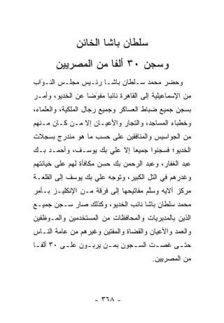 ‫ﺴﻠﻁﺎﻥ ﺒﺎﺸﺎ ﺍﻟﺨﺎﺌﻥ‬
       ‫ﻭﺴﺠﻥ ٠٣ ﺃﻟ ﹰﺎ ﻤﻥ ﺍﻟﻤﺼﺭﻴﻴﻥ‬
                    ‫ﻔ‬
‫ﻭﺤﻀﺭ ﻤﺤﻤﺩ ﺴـﻠﻁﺎﻥ ﺒﺎﺸـﺎ ﺭﺌـﻴﺱ ﻤﺠﻠـﺱ ﺍﻟﻨـﻭﺍﺏ‬
  ‫‪‬‬
  ‫َ‬
‫ﻤﻥ ﺍﻹﺴﻤﺎﻋﻴﻠﻴﺔ ﺇﻟﻰ ﺍﻟﻘﺎﻫﺭﺓ ﻨﺎﺌ ‪‬ﺎ ﻤﻔﻭ ‪‬ﺎ ﻋﻥ ﺍﻟﺨﺩﻴﻭ، ﻭﺃﻤـﺭ‬
                  ‫ﺒ ‪َ‬ﻀ‬
‫ﺒﺴﺠﻥ ﺠﻤﻴﻊ ﻀﺒﺎﻁ ﺍﻟﻌﺴﺎﻜﺭ ﻭﺠﻤﻴﻊ ﺭﺠﺎل ﺍﻟﻤﻠﻜﻴﺔ، ﻭﺍﻟﻌﻠﻤﺎﺀ،‬
                                        ‫‪‬‬
‫ﻭﺨﻁﺒﺎﺀ ﺍﻟﻤﺴﺎﺠﺩ، ﻭﺍﻟﺘﺠﺎﺭ ﻭﺍﻷﻋﻴـﺎﻥ ﺇﻻ ﻤـﻥ ﻜـﺎﻥ ﻤـﻨﻬﻡ‬
‫ﻤﻥ ﺍﻟﺠﻭﺍﺴﻴﺱ ﻭﺍﻟﻤﻨﺎﻓﻘﻴﻥ ﻋﻠﻰ ﺤﺴﺏ ﻤﺎ ﻫﻭ ﻤﻨﺩﺭﺝ ﺒﺴﺠﻼﺕ‬
‫ﺍﻟﺨﺩﻴﻭ؛ ﻓﺴﺠﻨﻭﺍ ﺠﻤﻴ ‪‬ﺎ ﺇﻻ ﻋﻠﻲ ﺒﻙ ﻴﻭﺴـﻑ، ﻭﺃﺤﻤـﺩ ﺒـﻙ‬
                             ‫ﻌ‬
‫ﻋﺒﺩ ﺍﻟﻐﻔﺎﺭ، ﻭﻋﺒﺩ ﺍﻟﺭﺤﻤﻥ ﺒﻙ ﺤﺴﻥ ﻤﻜﺎﻓﺄﺓ ﻟﻬﻡ ﻋﻠﻰ ﺨﻴﺎﻨﺘﻬﻡ‬
‫ﻭﻏﺩﺭﻫﻡ ﻓﻲ ﺍﻟﺘل ﺍﻟﻜﺒﻴﺭ، ﻭﺘﻭﺠﻪ ﻋﻠﻲ ﺒﻙ ﻴﻭﺴﻑ ﺇﻟﻰ ﺍﻟﻘﻠﻌـﺔ‬
                         ‫‪‬‬
‫ﻤﺭﻜﺯ ﺁﻻﻴﻪ ﻭﺴﻠﻡ ﻤﻔﺎﺘﻴﺤﻬﺎ ﺇﻟﻰ ﻓﺭﻗﺔ ﻤـﻥ ﺍﻹﻨﻜﻠﻴـﺯ ﺒـﺄﻤﺭ‬
                                      ‫ﱠ‬
‫ﻤﺤﻤﺩ ﺴﻠﻁﺎﻥ ﺒﺎﺸﺎ ﻨﺎﺌﺏ ﺍﻟﺨﺩﻴﻭ، ﻭﻜﺫﻟﻙ ﺼﺎﺭ ﺴـﺠﻥ ﺠﻤﻴـﻊ‬
‫ﺍﻟﺫﻴﻥ ﺒﺎﻟﻤﺩﻴﺭﻴﺎﺕ ﻭﺍﻟﻤﺤﺎﻓﻅﺎﺕ ﻤﻥ ﺍﻟﻤﺴﺘﺨﺩﻤﻴﻥ ﻭﺍﻟﻤـﻭﻅﻔﻴﻥ‬
‫ﻭﺍﻟﻌﻤﺩ ﻭﺍﻷﻋﻴﺎﻥ ﻭﺍﻟﻘﻀﺎﺓ ﻭﺍﻟﻤﻔﺘﻴﻥ ﻭﻏﻴﺭﻫﻡ ﻤﻥ ﻋﺎﻤﺔ ﺍﻟﻨـﺎﺱ‬
‫ﺤﺘ ـﻰ ﻏﺼ ـﺕ ﺍﻟﺴ ـﺠﻭﻥ ﺒﻤ ـﻥ ﻴﺭﺒ ـﻭﻥ ﻋﻠ ـﻰ ٠٣ ﺃﻟﻔ ـﺎ‬
 ‫ﹰـ‬        ‫ـ‬      ‫‪  ‬ـ‬          ‫ـ‬        ‫‪‬‬   ‫ـ‬
                                          ‫ﻤﻥ ﺍﻟﻤﺼﺭﻴﻴﻥ.‬




                     ‫- ٨٦٣ -‬
 