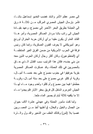 ‫ﺇﻟﻰ ﻤﺼﺭ ﻋﻅﻡ ﺍﻷﻤﺭ ﻭﺍﺸﺘﺩ ﻏﻀﺏ ﺍﻟﺨﺩﻴﻭ ﺇﺴﻤﺎﻋﻴل ﺒﺎﺸـﺎ،‬
‫ﻓﺄﻤﺭ ﺒﺈﺭﺴﺎل ﺍﻟﺠﻴﺵ ﺍﻟﻤﺼﺭﻱ ﺍﻟﻤﺭﻜﺏ ﻤـﻥ ﺜﻼﺜـﺔ ﻓـﺭﻕ‬
                ‫ﱠ‬
‫ﺇﻟﻰ ﺍﻟﺤﺒﺸﺔ ﺒﻁﺭﻴﻕ ﺍﻟﺒﺤﺭ ﺍﻷﺤﻤﺭ ﺇﻟﻰ ﻤﺼﻭﻉ، ﻭﻋﻬﺩ ﺒﻘﻴـﺎﺩﺓ‬
               ‫‪‬‬
               ‫َ‬
‫ﺍﻟﺠﻴﺵ ﺇﻟﻰ ﺭﺍﺘﺏ ﺒﺎﺸﺎ ﺴﺭﺩﺍﺭ ﺍﻟﻌﺴﺎﻜﺭ ﺍﻟﻤﺼﺭﻴﺔ، ﻭﺃﻤﺭ ﻫـﺫﺍ‬
‫ﺍﻟﻘﺎﺌﺩ ﺍﻟﻌﺎﻡ ﺃﻥ ﻴﻜﻭﻥ ﻤﻘﻴﺩﺍ ﺒﺭﺃﻱ ﺃﺭﻜﺎﻥ ﺤﺭﺒﻪ ﺍﻟﺠﻨﺭﺍل ﻟﻭﺭﻨﺞ‬
                               ‫‪‬‬
‫ﻭﻫﻭ ﺃﻤﻴﺭﻴﻜﺎﻨﻲ ﻻ ﻴﻌﺭﻑ ﺍﻟﻔﻨﻭﻥ ﺍﻟﻌﺴﻜﺭﻴﺔ، ﻭﺇﻨﻤﺎ ﻜﺎﻥ ﺭﺌﻴﺱ‬
‫ﻓﺭﻗﺔ ﻓﻲ ﺍﻟﺤﺭﺏ ﺍﻷﻤﺭﻴﻜﻴﺔ ﻤﻥ ﻀﻤﻥ ﺍﻟﻔﺭﻕ ﺍﻟﻐﻴﺭ ﺍﻟﻤﻨﺘﻅﻤـﺔ‬
‫ﺃﻱ )ﺍﻟﻤﺘﻁﻭﻋﻴﻥ(، ﻭﻜﺎﻥ ﺃﻜﺜﺭ ﺭﺠﺎل ﺃﺭﻜﺎﻥ ﺍﻟﺤﺭﺏ ﺍﻟﺫﻴﻥ ﻤﻌﻪ‬
‫ﻤﻥ ﺒﻨﻲ ﺠﻨﺴﻪ، ﻓﻜﺎﻥ ﻫﺫﺍ ﺍﻟﺘﺭﺘﻴﺏ ﺴﺒﺏ ﺍﻟﻔﺸل ﺍﻟـﺫﻱ ﺤـﺎﻕ‬
‫ﺒﺎﻟﻤﺼﺭﻴﻴﻥ ﻓﻲ ﺘﻠﻙ ﺍﻟﺤﻤﻠﺔ، ﻭﻗﺩ ﻋﺴﻜﺭﺕ ﺍﻟﻌﺴﺎﻜﺭ ﺍﻟﻤﺼﺭﻴﺔ‬
‫ﺒﻘﺭﻴﺔ ﺤﺭﻓﻴﻘﻭﺍ ﻓﻲ ﺠﻨﻭﺏ ﻤﺼﻭﻉ ﻋﻠﻰ ﺒﻌﺩ ﺨﻤﺴـﺔ ﺃﻤﻴـﺎل،‬
                       ‫‪‬‬
                       ‫َ‬
‫ﻭﻗﺭﻴﺔ ﺃﻡ ﻜﻠﻠﻭ ﻏﺭﺒﻲ ﻤﺼﻭﻉ ﻋﻠﻰ ﺒﻌﺩ ﺴﺘﺔ ﺃﻤﻴـﺎل، ﻭﻗﺭﻴـﺔ‬
                            ‫‪َ‬‬
‫ﺤﻁﻤﻠﻭﺍ ﻓﻴﻤﺎ ﺒﻴﻥ ﻤﺼﻭﻉ ﻭﺃﻡ ﻜﻠﻠﻭ؛ ﻭﻟﻌﺩﻡ ﻭﺠﻭﺩ ﻤـﺎﺀ ﻟﻬـﺫﺍ‬
                                 ‫‪َ‬‬
‫ﺍﻟﺠﻴﺵ ﺍﻟﻌﺭﻤﺭﻡ ﺍﺸﺘﻐل ﻜل ﻓﺭﻴﻕ ﺒﺤﻔﺭ ﺍﻵﺒﺎﺭ ﻓﻠﻡ ﻴﺠﺩﻭﺍ ﻤـﺎﺀ‬
                ‫ﺇﻻ ﻤﺎ ﻴﻜﻔﻴﻪ ﺜﻼﺜﺔ ﺃﻴﺎﻡ ﺜﻡ ﻴﺼﻴﺭ ﺍﻟﻤﺎﺀ ﻤﻠﺤﺎ.‬
                  ‫‪‬‬
‫ﻭﻟﻤﺎ ﻜﻨﺕ ﻤﺄﻤﻭﺭ ﺍﻟﺤﻤﻠﺔ ﻭﻓﻲ ﻋﻬﺩﺘﻲ ﻋﺸﺭﺓ ﺁﻻﻑ ﺤﻴﻭﺍﻥ‬
                                           ‫‪‬‬
‫ﻤﻥ ﺍﻟﺠﻤﺎل ﻭﺍﻟﺨﻴل ﻭﺍﻟﺒﻐﺎل، )ﻭﺃﻏﻠﺒﻬﺎ ﺃﺨﺫ ﻤـﻥ ﺍﻟﻤﺼـﺭﻴﻴﻥ‬
              ‫ُ ِﹶ‬
‫ﻏﺼﺒﺎ ﺒﻼ )ﺜﻤﻥ( ﻭﻜﺫﻟﻙ ﺍﻟﻌﻠﻑ ﻤﻥ ﺍﻟﺸﻌﻴﺭ ﻭﺍﻟﻔـﻭل ﻭﺍﻟـﺫﺭﺓ‬
                                                ‫‪‬‬


                      ‫- ٦٣ -‬
 