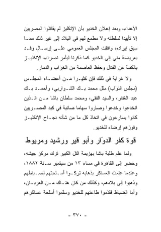 ‫ﺍﻷﻋﺩﺍﺀ، ﻭﺒﻌﺩ ﺇﻋﻼﻥ ﺍﻟﺨﺩﻴﻭ ﺒﺄﻥ ﺍﻹﻨﻜﻠﻴﺯ ﻟﻡ ﻴﻘﺎﺘﻠﻭﺍ ﺍﻟﻤﺼﺭﻴﻴﻥ‬
‫ﺇﻻ ﺘﺄﻴﻴ ‪‬ﺍ ﻟﺴﻠﻁﺘﻪ ﻭﻻ ﻤﻁﻤﻊ ﻟﻬﻡ ﻓﻲ ﺍﻟﺒﻼﺩ ﺇﻟﻰ ﻏﻴﺭ ﺫﻟﻙ ﻤﻤـﺎ‬
                                              ‫ﺩ‬
‫ﺴﺒﻕ ﺇﻴﺭﺍﺩﻩ، ﻭﺍﻓﻘﺕ ﺍﻟﻤﺠﻠﺱ ﺍﻟﻌﻤﻭﻤﻲ ﻋﻠـﻰ ﺇﺭﺴـﺎل ﻭﻓـﺩ‬
‫ﺒﻌﺭﻴﻀﺔ ﻤﻨﻲ ﺇﻟﻰ ﺍﻟﺨﺩﻴﻭ ﻜﻤﺎ ﺫﻜﺭﻨﺎ ﻟﻴﺄﻤﺭ ﻨﺼﺭﺍﺀﻩ ﺍﻹﻨﻜﻠﻴـﺯ‬
      ‫ﺒﺎﻟﻜﻑ ﻋﻥ ﺍﻟﻘﺘﺎل ﻭﺤﻔﻅ ﺍﻟﻌﺎﺼﻤﺔ ﻤﻥ ﺍﻟﺨﺭﺍﺏ ﻭﺍﻟﺩﻤﺎﺭ.‬
                                                ‫ﱢ‬
‫ﻭﻻ ﻏﺭﺍﺒﺔ ﻓﻲ ﺫﻟﻙ ﻓﺈﻥ ﻜﺜﻴـ ‪‬ﺍ ﻤـﻥ ﺃﻋﻀـﺎﺀ ﺍﻟﻤﺠﻠـﺱ‬
                    ‫ﺭ‬
‫)ﻤﺠﻠﺱ ﺍﻟﻨﻭﺍﺏ( ﻤﺜل ﻤﺤﻤﺩ ﺒـﻙ ﺍﻟﺸـﻭﺍﺭﺒﻲ، ﻭﺃﺤﻤـﺩ ﺒـﻙ‬
                                      ‫َ‬
                                      ‫‪‬‬
‫ﻋﺒﺩ ﺍﻟﻐﻔﺎﺭ، ﻭﺍﻟﺴﻴﺩ ﺍﻟﻔﻘﻲ، ﻭﻤﺤﻤﺩ ﺴﻠﻁﺎﻥ ﺒﺎﺸﺎ ﻤـﻥ ﺍﻟـﺫﻴﻥ‬
‫ﺍﻨﺨﺩﻋﻭﺍ ﻭﺨﺩﻋﻭﺍ ﻭﺼﺎﺭﻭﺍ ﺴﻬﺎ ‪‬ﺎ ﺼﺎﺌﺒﺔ ﻓﻲ ﻜﺒﺩ ﺍﻟﻤﺼـﺭﻴﻴﻥ‬
                        ‫ﻤ‬
‫ﻜﺎﻨﻭﺍ ﻴﺴﺎﺭﻋﻭﻥ ﻓﻲ ﺍﺘﺨﺎﺫ ﻜل ﻤﺎ ﻤﻥ ﺸﺄﻨﻪ ﻨﺠـﺎﺡ ﺍﻹﻨﻜﻠﻴـﺯ‬
                                  ‫ﻭﻓﻭﺯﻫﻡ ﺇﺭﻀﺎﺀ ﻟﻠﺨﺩﻴﻭ.‬
                                          ‫‪‬‬

‫ﻗﻭﺓ ﻜﻔﺭ ﺍﻟﺩﻭﺍﺭ ﻭﺃﺒﻭ ﻗﻴﺭ ﻭﺭﺸﻴﺩ ﻭﻤﺭﻴﻭﻁ‬
                        ‫‪‬‬
                        ‫َ‬
‫ﻭﻟﻤﺎ ﻋﻠﻡ ﻁﻠﺒﺔ ﺒﺎﺸﺎ ﺒﻬﺯﻴﻤﺔ ﺍﻟﺘل ﺍﻟﻜﺒﻴﺭ ﺘﺭﻙ ﻤﺭﻜﺯ ﺠﻴﺸﻪ،‬
                                                 ‫‪‬‬
‫ﻭﺤﻀﺭ ﺇﻟﻰ ﺍﻟﻘﺎﻫﺭﺓ ﻓﻲ ﻤﺴﺎﺀ ٣١ ﻤﻥ ﺴﺒﺘﻤﺒﺭ ﺴـﻨﺔ ٢٨٨١،‬
‫ﻭﻋﻨﺩﻤﺎ ﻋﻠﻤﺕ ﺍﻟﻌﺴﺎﻜﺭ ﺒﺫﻫﺎﺒﻪ ﺘﺭﻜـﻭﺍ ﺃﺴـﻠﺤﺘﻬﻡ ﻟﻀـﺒﺎﻁﻬﻡ‬
    ‫‪‬‬
‫ﻭﺫﻫﺒﻭﺍ ﺇﻟﻰ ﺒﻼﺩﻫﻡ، ﻭﻜﺫﻟﻙ ﻤﻥ ﻜﺎﻥ ﻫﻨـﺎﻙ ﻤـﻥ ﺍﻟﻌﺭﺒـﺎﻥ،‬
                        ‫‪‬‬
‫ﻭﺃﻤﺎ ﺍﻟﻀﺒﺎﻁ ﻓﻘﺩﻤﻭﺍ ﻁﺎﻋﺘﻬﻡ ﻟﻠﺨﺩﻴﻭ ﻭﺴﻠﻤﻭﺍ ﺃﺴﻠﺤﺔ ﻋﺴﺎﻜﺭﻫﻡ‬
                 ‫ﱠ‬                    ‫َ‬
                                      ‫‪‬‬     ‫‪‬‬     ‫‪‬‬


                     ‫- ٠٧٣ -‬
 