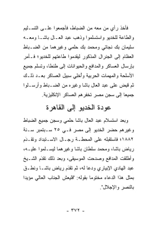 ‫ﻓﺄﺨﺫ ﺭﺃﻱ ﻤﻥ ﻤﻌﻪ ﻤﻥ ﺍﻟﻀﺒﺎﻁ، ﻓﺄﺠﻤﻌﻭﺍ ﻋﻠـﻰ ﺍﻟﺘﺴـﻠﻴﻡ‬
                         ‫‪‬‬           ‫‪‬‬
‫ﻭﺍﻟﻁﺎﻋﺔ ﻟﻠﺨﺩﻴﻭ ﻭﺍﺴﺘﺴﻠﻤﻭﺍ ﻭﺫﻫﺏ ﻋﺒﺩ ﺍﻟﻌـﺎل ﺒﺎﺸـﺎ ﻭﻤﻌـﻪ‬
‫ﺴﻠﻴﻤﺎﻥ ﺒﻙ ﻨﺠﺎﺘﻲ ﻭﻤﺤﻤﺩ ﺒﻙ ﺤﻠﻤﻲ ﻭﻏﻴﺭﻫﻤﺎ ﻤﻥ ﺍﻟﻀـﺒﺎﻁ‬
  ‫‪‬‬
‫ﺍﻟﻌﻅﺎﻡ ﺇﻟﻰ ﺍﻟﺠﻨﺭﺍل ﺍﻟﻤﺫﻜﻭﺭ ﻟﻴﻘﺩﻤﻭﺍ ﻁﺎﻋﺘﻬﻡ ﻟﻠﺨﺩﻴﻭ؛ ﻓـﺄﻤﺭ‬
‫ﺒﺈﺭﺴﺎل ﺍﻟﻌﺴﺎﻜﺭ ﻭﺍﻟﻤﺩﺍﻓﻊ ﻭﺍﻟﺤﻴﻭﺍﻨﺎﺕ ﺇﻟﻰ ﻁﻨﻁﺎ، ﻭﺘﺴﻠﻡ ﺠﻤﻴﻊ‬
‫ﺍﻷﺴﻠﺤﺔ ﻭﺍﻟﻤﻬﻤﺎﺕ ﺍﻟﺤﺭﺒﻴﺔ ﻭﺃﺨِﻲ ﺴﺒﻴل ﺍﻟﻌﺴﺎﻜﺭ ﺒﻌـﺩ ﺫﻟـﻙ‬
                        ‫ُ ﹾﻠ‬
‫ﺜﻡ ﻗﺒﺽ ﻋﻠﻰ ﻋﺒﺩ ﺍﻟﻌﺎل ﺒﺎﺸﺎ ﻭﻏﻴﺭﻩ ﻤﻥ ﺍﻟﻀـﺒﺎﻁ ﻭﺃﺭﺴـﻠﻭﺍ‬
           ‫‪‬‬                                 ‫ﹸِ ‪‬‬
         ‫ﺠﻤﻴﻌﺎ ﺇﻟﻰ ﺴﺠﻥ ﻤﺼﺭ ﺘﺨﻔﺭﻫﻡ ﺍﻟﻌﺴﺎﻜﺭ ﺍﻹﻨﻜﻠﻴﺯﻴﺔ.‬

           ‫ﻋﻭﺩﺓ ﺍﻟﺨﺩﻴﻭ ﺇﻟﻰ ﺍﻟﻘﺎﻫﺭﺓ‬
‫ﻭﺒﻌﺩ ﺍﺴﺘﺴﻼﻡ ﻋﺒﺩ ﺍﻟﻌﺎل ﺒﺎﺸﺎ ﺤﻠﻤﻲ ﻭﺴﺠﻥ ﺠﻤﻴﻊ ﺍﻟﻀﺒﺎﻁ‬
  ‫‪‬‬
‫ﻭﻏﻴﺭﻫﻡ ﺤﻀﺭ ﺍﻟﺨﺩﻴﻭ ﺇﻟﻰ ﻤﺼﺭ ﻓـﻲ ٥٢ ﺴـﺒﺘﻤﺒﺭ ﺴـﻨﺔ‬
‫٢٨٨١؛ ﻓﺎﺴﺘﻘﺒﻠﻪ ﻋﻠﻰ ﺍﻟﻤﺤﻁـﺔ ﺭﺠـﺎل ﺍﻻﺴـﺘﺒﺩﺍﺩ ﻭﺘﻘـﺩﻡ‬
 ‫‪‬‬
 ‫َ‬
‫ﺭﻴﺎﺽ ﺒﺎﺸﺎ، ﻭﻤﺤﻤﺩ ﺴﻠﻁﺎﻥ ﺒﺎﺸﺎ ﻭﻏﻴﺭﻫﻤﺎ ﻟﻴﺴـﻠﻤﻭﺍ ﻋﻠﻴـﻪ،‬
‫ﻭﺃﻁﻠﻘﺕ ﺍﻟﻤﺩﺍﻓﻊ ﻭﺼﺩﺤﺕ ﺍﻟﻤﻭﺴﻴﻘﻰ، ﻭﺒﻌﺩ ﺫﻟﻙ ﺘﻘﺩﻡ ﺍﻟﺸـﻴﺦ‬
        ‫َ‬
        ‫‪‬‬
‫ﻋﺒﺩ ﺍﻟﻬﺎﺩﻱ ﺍﻹﺒﻴﺎﺭﻱ ﻭﺩﻋﺎ ﻟﻪ، ﺜﻡ ﺘﻘﺩﻡ ﺭﻴﺎﺽ ﺒﺎﺸـﺎ ﻭﻨﻁـﻕ‬
                  ‫َ‬
                  ‫‪‬‬
‫ﺒﻤﺜل ﻫﺫﺍ ﺍﻟﺩﻋﺎﺀ ﻤﺨﺘﻭ ‪‬ﺎ ﺒﻘﻭﻟﻪ: "ﻓﻠﻴﻌﺵ ﺍﻟﺠﻨﺎﺏ ﺍﻟﻌﺎﻟﻲ ﻤﺅﻴ ‪‬ﺍ‬
 ‫ﺩ‬                                  ‫ﻤ‬
                                        ‫ﺒﺎﻟﻨﺼﺭ ﻭﺍﻹﺠﻼل".‬



                      ‫- ٢٧٣ -‬
 