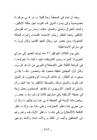 ‫ﻭﺒﻌﺩ ﺃﻥ ﻟﺒﺙ ﻓﻲ ﺍﻟﻤﺤﻁﺔ ﺯﻤ ﹰﺎ ﻗﻠﻴﻼ ﺴـﺎﺭ ﻓـﻲ ﻤﺭﻜﺒـﺔ‬
                ‫ﹰ‬     ‫ﻨ‬
‫ﺨﺼﻭﺼﻴﺔ ﻭﺇﻟﻰ ﻴﺴﺎﺭﻩ ﺍﻟﺩﻭﻕ ﺃﻑ ﻜﻨﻭﺕ ﻨﺠل ﻤﻠﻜﺔ ﺍﻹﻨﻜﻠﻴﺯ،‬
‫ﻭﺃﻤﺎﻤﻪ ﺍﻟﺠﻨﺭﺍل ﻭﻟﺴﻠﻲ ﻭﺍﻟﻤﺴﺘﺭ ﻤﺎﻟﺕ، ﻭﺴﺎﺭ ﻭﺭﺍﺀﻩ ﺍﻟﻔﺭﺴﺎﻥ‬
‫ﺍﻹﻨﻜﻠﻴﺯ ﻭﺘﺒﻌﻪ ﺍﻟﻨﻅﺎﺭ ﺭﺠﺎل ﺍﻻﺴﺘﺒﺩﺍﺩ ﺍﻟﻘﺩﻤﺎﺀ، ﻭﺃﻤﺭﺍﺀ ﺍﻟﻌﺎﺌﻠﺔ‬
                                        ‫ﱠ‬
‫ﺍﻟﺨﺩﻴﻭﻴﺔ، ﻭﻤﻥ ﺤﻀﺭ ﻤﻥ ﺭﺠﺎل ﺍﻟﻌﻬﺩ ﺍﻟﻘﺩﻴﻡ، ﻭﻜﺎﻥ ﻨﺯﻭﻟـﻪ‬
                                      ‫‪‬‬
                                    ‫ﻓﻲ ﺴﺭﺍﻱ ﺍﻹﺴﻤﺎﻋﻴﻠﻴﺔ.‬
‫ﻭﻓﻲ ﻴﻭﻡ ﺍﻟﺜﻼﺜﺎﺀ ﺍﻟﻤﻭﺍﻓﻕ ٦٢ ﻤﻨﻪ ﺘﻭﺠﻪ ﺍﻟﺨﺩﻴﻭ ﺇﻟﻰ ﺴﺭﺍﻱ‬
                 ‫‪‬‬
‫ﺍﻟﺠﺯﻴﺭﺓ؛ ﻹﺠﺭﺍﺀ ﺭﺴﻭﻡ ﺍﻟﺘﺸﺭﻴﻔﺎﺕ ﻓﻴﻬـﺎ ﻓﺎﺒﺘـﺩﺃ ﺇﺠﺭﺍﺅﻫـﺎ‬
‫ﻓﻲ ﺍﻟﺴﺎﻋﺔ ﺍﻟﺜﺎﻟﺜﺔ ﻋﻠﻰ ﺍﻻﺼﻁﻼﺡ ﺍﻟﻌﺭﺒﻲ ﻤﻥ ﺫﻟـﻙ ﺍﻟﻴـﻭﻡ،‬
‫ﻭﻜﺎﻥ ﺃﻭل ﺍﻟﻤﻬﻨﺌﻴﻥ ﺸﻘﻴﻘﻪ ﻤﺤﻤﻭﺩ ﺒﻙ ﻭﻤﻨﺼﻭﺭ ﺒﺎﺸـﺎ ﻴﻜـﻥ‬
‫ﺼﻬﺭﻩ، ﺜﻡ ﺍﻟﻨﻅﺎﺭ، ﺜﻡ ﺘﻼﻫﻡ ﺍﻟﺭﺅﺴﺎﺀ ﺍﻟﺭﻭﺤﺎﻨﻴﻭﻥ، ﺜﻡ ﺍﻟﺩﻭﻕ‬
                                        ‫ﱠ‬
‫ﺃﻑ ﻜﻨﻭﺕ ﻭﺍﻟﺩﻭﻕ ﺩﻭﻨﻙ ﻭﺍﻟﻀﺒﺎﻁ ﺍﻹﻨﻜﻠﻴﺯ ﻤﺎ ﻋﺩﺍ ﺍﻟﺠﻨـﺭﺍل‬
                          ‫‪‬‬
‫ﻭﻟﺴﻠﻲ ﺜﻡ ﺍﻟﺘﺠﺎﺭ ﺍﻷﻭﺭﺒﻴﻭﻥ، ﺜﻡ ﺘﻅﺎﻫﺭ ﺍﻟﻤﺴﺘﺒﺩﻭﻥ ﺒﻌﻤل ﺯﻴﻨﺔ‬
                                         ‫‪‬‬
‫ﻓﻲ ﺤﺩﻴﻘﺔ ﺍﻷﺯﺒﻜﻴﺔ ﻭﻓﻲ ﻤﻨﺎﺯﻟﻬﻡ ﺜﻼﺙ ﻟﻴـﺎ ٍ، ﻭﻗـﺩ ﺤﻀـﺭ‬
           ‫ل‬
‫ﺭﻴﺎﺽ ﺒﺎﺸﺎ ﺍﻟﺯﻴﻨﺔ ﻓﻲ ﺍﻟﺤﺩﻴﻘﺔ ﻓـﻲ ﺇﺤـﺩﻯ ﻟﻴﺎﻟﻴﻬـﺎ، ﻭﻜـل‬
‫ﻤﻥ ﺨﻴﺭﻱ ﺒﺎﺸﺎ ﻨﺎﻅﺭ ﺍﻟﻤﻌﺎﺭﻑ، ﻭﻋﻠﻲ ﺒﺎﺸﺎ ﻤﺒـﺎﺭﻙ ﻨـﺎﻅﺭ‬
‫ﺍﻟﻨﺎﻓﻌﺔ )ﺍﻷﺸﻐﺎل( ﻭﺯﻜﻲ ﺒﺎﺸـﺎ ﻨـﺎﻅﺭ ﺍﻷﻭﻗـﺎﻑ ﻭﻏﻴـﺭﻫﻡ‬
‫ﻤﻥ ﺍﻟﻤﺘﻤﻠﻘﻴﻥ ﻭﺃﻨﺼـﺎﺭ ﺍﻟﻅﻠـﻡ ﻭﺍﻻﺴـﺘﺒﺩﺍﺩ ﻭﺍﻟﻤﺨـﺩﻭﻋﻴﻥ‬


                      ‫- ٣٧٣ -‬
 