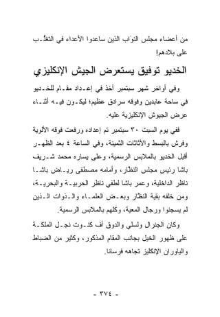 ‫ﻤﻥ ﺃﻋﻀﺎﺀ ﻤﺠﻠﺱ ﺍﻟﻨﻭﺍﺏ ﺍﻟﺫﻴﻥ ﺴﺎﻋﺩﻭﺍ ﺍﻷﻋﺩﺍﺀ ﻓﻲ ﺍﻟﺘﻐﱡـﺏ‬
  ‫ﻠ‬                              ‫‪‬‬
                                 ‫َ‬
                                           ‫ﻋﻠﻰ ﺒﻼﺩﻫﻡ!‬

‫ﺍﻟﺨﺩﻴﻭ ﺘﻭﻓﻴﻕ ﻴﺴﺘﻌﺭﺽ ﺍﻟﺠﻴﺵ ﺍﻹﻨﻜﻠﻴﺯﻱ‬
‫ﻭﻓﻲ ﺃﻭﺍﺨﺭ ﺸﻬﺭ ﺴﺒﺘﻤﺒﺭ ﺃﺨﺫ ﻓﻲ ﺇﻋـﺩﺍﺩ ﻤﻘـﺎﻡ ﻟﻠﺨـﺩﻴﻭ‬
‫ﻓﻲ ﺴﺎﺤﺔ ﻋﺎﺒﺩﻴﻥ ﻭﻓﻭﻗﻪ ﺴﺭﺍﺩﻕ ﻋﻅﻴﻡ؛ ﻟﻴﻜـﻭﻥ ﻓﻴـﻪ ﺃﺜﻨـﺎﺀ‬
                         ‫ﻋﺭﺽ ﺍﻟﺠﻴﻭﺵ ﺍﻹﻨﻜﻠﻴﺯﻴﺔ ﻋﻠﻴﻪ.‬
‫ﻓﻔﻲ ﻴﻭﻡ ﺍﻟﺴﺒﺕ ٠٣ ﺴﺒﺘﻤﺒﺭ ﺘﻡ ﺇﻋﺩﺍﺩﻩ ﻭﺭﻓﻌﺕ ﻓﻭﻗﻪ ﺍﻷﻟﻭﻴﺔ‬
‫ﻭﻓﺭﺵ ﺒﺎﻟﺒﺴﻁ ﻭﺍﻷﺜﺎﺜﺎﺕ ﺍﻟﺜﻤﻴﻨﺔ، ﻭﻓﻲ ﺍﻟﺴﺎﻋﺔ ٤ ﺒﻌﺩ ﺍﻟﻅﻬـﺭ‬
‫ﺃﻗﺒل ﺍﻟﺨﺩﻴﻭ ﺒﺎﻟﻤﻼﺒﺱ ﺍﻟﺭﺴﻤﻴﺔ، ﻭﻋﻠﻰ ﻴﺴﺎﺭﻩ ﻤﺤﻤﺩ ﺸـﺭﻴﻑ‬
‫ﺒﺎﺸﺎ ﺭﺌﻴﺱ ﻤﺠﻠﺱ ﺍﻟﻨﻅﺎﺭ، ﻭﺃﻤﺎﻤﻪ ﻤﺼﻁﻔﻰ ﺭﻴـﺎﺽ ﺒﺎﺸـﺎ‬
                            ‫ﱠ‬
‫ﻨﺎﻅﺭ ﺍﻟﺩﺍﺨﻠﻴﺔ، ﻭﻋﻤﺭ ﺒﺎﺸﺎ ﻟﻁﻔﻲ ﻨﺎﻅﺭ ﺍﻟﺤﺭﺒﻴـﺔ ﻭﺍﻟﺒﺤﺭﻴـﺔ،‬
‫ﻭﻤﻥ ﺨﻠﻔﻪ ﺒﻘﻴﺔ ﺍﻟﻨﻅﺎﺭ ﻭﺒﻌـﺽ ﺍﻟﻌﻠﻤـﺎﺀ ﻭﺍﻟـﺫﻭﺍﺕ ﺍﻟـﺫﻴﻥ‬
                                 ‫ﱠ‬
        ‫ﻟﻡ ﻴﺴﺠﻨﻭﺍ ﻭﺭﺠﺎل ﺍﻟﻤﻌﻴﺔ، ﻭﻜﻠﻬﻡ ﺒﺎﻟﻤﻼﺒﺱ ﺍﻟﺭﺴﻤﻴﺔ.‬
                                 ‫‪‬‬
‫ﻭﻜﺎﻥ ﺍﻟﺠﻨﺭﺍل ﻭﻟﺴﻠﻲ ﻭﺍﻟﺩﻭﻕ ﺃﻑ ﻜﻨـﻭﺕ ﻨﺠـل ﺍﻟﻤﻠﻜـﺔ‬
‫ﻋﻠﻰ ﻅﻬﻭﺭ ﺍﻟﺨﻴل ﺒﺠﺎﻨﺏ ﺍﻟﻤﻘﺎﻡ ﺍﻟﻤﺫﻜﻭﺭ، ﻭﻜﺜﻴﺭ ﻤﻥ ﺍﻟﻀﺒﺎﻁ‬
                        ‫ﻭﺍﻟﻴﺎﻭﺭﺍﻥ ﺍﻹﻨﻜﻠﻴﺯ ﺘﺠﺎﻫﻪ ﻓﺭﺴﺎ ﹰﺎ.‬
                          ‫ﻨ‬




                    ‫- ٤٧٣ -‬
 