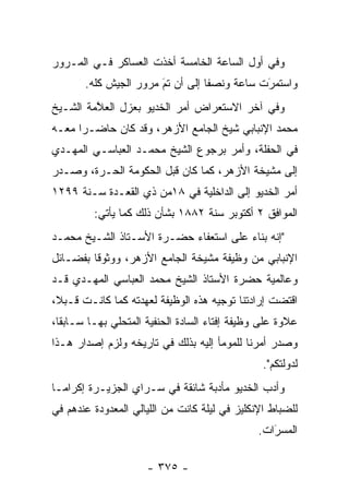 ‫ﻭﻓﻲ ﺃﻭل ﺍﻟﺴﺎﻋﺔ ﺍﻟﺨﺎﻤﺴﺔ ﺃﺨﺫﺕ ﺍﻟﻌﺴﺎﻜﺭ ﻓـﻲ ﺍﻟﻤـﺭﻭﺭ‬
       ‫ﻭﺍﺴﺘﻤﺭﺕ ﺴﺎﻋﺔ ﻭﻨﺼ ﹰﺎ ﺇﻟﻰ ﺃﻥ ﺘﻡ ﻤﺭﻭﺭ ﺍﻟﺠﻴﺵ ﻜﻠﻪ.‬
                       ‫‪َ‬‬         ‫ﻔ‬           ‫َ‬
                                              ‫‪‬‬
‫ﻭﻓﻲ ﺁﺨﺭ ﺍﻻﺴﺘﻌﺭﺍﺽ ﺃﻤﺭ ﺍﻟﺨﺩﻴﻭ ﺒﻌﺯل ﺍﻟﻌﻼﻤﺔ ﺍﻟﺸـﻴﺦ‬
         ‫ﱠ‬
‫ﻤﺤﻤﺩ ﺍﻹﻨﺒﺎﺒﻲ ﺸﻴﺦ ﺍﻟﺠﺎﻤﻊ ﺍﻷﺯﻫﺭ، ﻭﻗﺩ ﻜﺎﻥ ﺤﺎﻀـ ‪‬ﺍ ﻤﻌـﻪ‬
      ‫ﺭ‬
‫ﻓﻲ ﺍﻟﺤﻔﻠﺔ، ﻭﺃﻤﺭ ﺒﺭﺠﻭﻉ ﺍﻟﺸﻴﺦ ﻤﺤﻤـﺩ ﺍﻟﻌﺒﺎﺴـﻲ ﺍﻟﻤﻬـﺩﻱ‬
‫ﺇﻟﻰ ﻤﺸﻴﺨﺔ ﺍﻷﺯﻫﺭ، ﻜﻤﺎ ﻜﺎﻥ ﻗﺒل ﺍﻟﺤﻜﻭﻤﺔ ﺍﻟﺤـﺭﺓ، ﻭﺼـﺩﺭ‬
‫ﺃﻤﺭ ﺍﻟﺨﺩﻴﻭ ﺇﻟﻰ ﺍﻟﺩﺍﺨﻠﻴﺔ ﻓﻲ ٨١ﻤﻥ ﺫﻱ ﺍﻟﻘﻌـﺩﺓ ﺴـﻨﺔ ٩٩٢١‬
         ‫ﺍﻟﻤﻭﺍﻓﻕ ٢ ﺃﻜﺘﻭﺒﺭ ﺴﻨﺔ ٢٨٨١ ﺒﺸﺄﻥ ﺫﻟﻙ ﻜﻤﺎ ﻴﺄﺘﻲ:‬
‫"ﺇﻨﻪ ﺒﻨﺎﺀ ﻋﻠﻰ ﺍﺴﺘﻌﻔﺎﺀ ﺤﻀـﺭﺓ ﺍﻷﺴـﺘﺎﺫ ﺍﻟﺸـﻴﺦ ﻤﺤﻤـﺩ‬
                                       ‫‪‬‬
‫ﺍﻹﻨﺒﺎﺒﻲ ﻤﻥ ﻭﻅﻴﻔﺔ ﻤﺸﻴﺨﺔ ﺍﻟﺠﺎﻤﻊ ﺍﻷﺯﻫﺭ، ﻭﻭﺜﻭ ﹰﺎ ﺒﻔﻀـﺎﺌل‬
         ‫ﻗ‬
‫ﻭﻋﺎﻟﻤﻴﺔ ﺤﻀﺭﺓ ﺍﻷﺴﺘﺎﺫ ﺍﻟﺸﻴﺦ ﻤﺤﻤﺩ ﺍﻟﻌﺒﺎﺴﻲ ﺍﻟﻤﻬـﺩﻱ ﻗـﺩ‬
‫ﺍﻗﺘﻀﺕ ﺇﺭﺍﺩﺘﻨﺎ ﺘﻭﺠﻴﻪ ﻫﺫﻩ ﺍﻟﻭﻅﻴﻔﺔ ﻟﻌﻬﺩﺘﻪ ﻜﻤﺎ ﻜﺎﻨـﺕ ﻗـﺒﻼ،‬
 ‫ﹰ‬
‫ﻋﻼﻭﺓ ﻋﻠﻰ ﻭﻅﻴﻔﺔ ﺇﻓﺘﺎﺀ ﺍﻟﺴﺎﺩﺓ ﺍﻟﺤﻨﻔﻴﺔ ﺍﻟﻤﺘﺤﻠﻲ ﺒﻬـﺎ ﺴـﺎﺒ ﹰﺎ،‬
  ‫ﻘ‬
‫ﻭﺼﺩﺭ ﺃﻤﺭﻨﺎ ﻟﻠﻤﻭﻤﺄ ﺇﻟﻴﻪ ﺒﺫﻟﻙ ﻓﻲ ﺘﺎﺭﻴﺨﻪ ﻭﻟﺯﻡ ﺇﺼﺩﺍﺭ ﻫـﺫﺍ‬
                                                 ‫ﻟﺩﻭﻟﺘﻜﻡ".‬
‫ﻭﺃﺩﺏ ﺍﻟﺨﺩﻴﻭ ﻤﺄﺩﺒﺔ ﺸﺎﺌﻘﺔ ﻓﻲ ﺴـﺭﺍﻱ ﺍﻟﺠﺯﻴـﺭﺓ ﺇﻜﺭﺍ ‪‬ـﺎ‬
  ‫ﻤ‬
‫ﻟﻠﻀﺒﺎﻁ ﺍﻹﻨﻜﻠﻴﺯ ﻓﻲ ﻟﻴﻠﺔ ﻜﺎﻨﺕ ﻤﻥ ﺍﻟﻠﻴﺎﻟﻲ ﺍﻟﻤﻌﺩﻭﺩﺓ ﻋﻨﺩﻫﻡ ﻓﻲ‬
                                                    ‫‪‬‬
                                               ‫ﺍﻟﻤﺴﺭﺍﺕ.‬
                                                  ‫َ‬
                                                  ‫‪‬‬

                      ‫- ٥٧٣ -‬
 