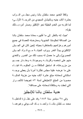 ‫ﻭﻜﺎﻓﺄ ﺍﻟﺨﺩﻴﻭ ﻤﺤﻤﺩ ﺴﻠﻁﺎﻥ ﺒﺎﺸﺎ ﺭﺌﻴﺱ ﻤﺠﻠـﺱ ﺍﻟﻨـﻭﺍﺏ‬
  ‫‪‬‬
  ‫َ‬
‫ﺒﻌﺸﺭﺓ ﺁﻻﻑ ﺠﻨﻴﻪ ﻭﺒﺎﻟﻨﻴﺸﺎﻥ ﺍﻟﻤﺠﻴﺩﻱ ﻤﻥ ﺍﻟﺩﺭﺠـﺔ ﺍﻷﻭﻟـﻰ؛‬
‫ﻟﻤﺎ ﻗﺎﻡ ﺒﻪ ﻤﻥ ﺍﻟﺨﺩﻡ ﺍﻟﺠﻠﻴﻠﺔ ﻨﺤﻭ ﺍﻹﻨﻜﻠﻴﺯ ﻭﺼﺩﺭ ﺃﻤﺭﻩ ﺒـﺫﻟﻙ‬
            ‫‪‬‬
            ‫َ‬
                                                 ‫ﺒﻘﻭﻟﻪ:‬
‫"ﺤﻴﺙ ﺇﻨﻪ ﺒﺎﻟﻨﻅﺭ ﺇﻟﻰ ﻤﺎ ﺃﻅﻬﺭﻩ ﺴﻌﺎﺩﺓ ﻤﺤﻤﺩ ﺴﻠﻁﺎﻥ ﺒﺎﺸﺎ‬
‫ﻤﻥ ﺍﻟﺼﺩﺍﻗﺔ ﻟﺤﻜﻭﻤﺘﻨﺎ ﺍﻟﺨﺩﻴﻭﻴﺔ ﻭﻤﻌﺎﺭﻀﺘﻪ ﻟﻠﻌﺼﺎﺓ ﻓﻲ ﺠﻤﻴﻊ‬
‫ﺃﻤﻭﺭﻫﻡ ﻭﻋﺯﺍﺌﻤﻬﻡ ﺒﺎﻟﻤﺨﺎﻁﺭﺓ ﺒﺤﻴﺎﺘﻪ )ﺤﻴﻥ ﻜﺎﻥ ﻓﻲ ﺍﻟﺠـﻴﺵ‬
‫ﺍﻹﻨﻜﻠﻴﺯﻱ ﻴﺒﺙ ﺍﻟﻐﺩﺭ ﻭﻴﺭﺘﺏ ﺍﻟﺨﻴﺎﻨـﺔ ﻤـﻊ ﻗـﻭﺍﺩ ﺍﻟﺠـﻴﺵ‬
         ‫‪‬‬
         ‫َ‬                            ‫ﱡ‬
‫ﺍﻟﻤﺼﺭﻱ( ﻭﺇﻟﻰ ﻤﺎ ﺤﺼل ﻟﻪ ﺒﺴﺒﺏ ﺫﻟﻙ ﻤﻥ ﺍﻟﻀﺭﺭ ﻭﺍﻟﺘﻌﺩﻱ‬
‫ﻤﻨﻬﻡ ﻋﻠﻰ ﺸﺨﺼﻪ ﻭﺃﻗﺭﺒﺎﺌـﻪ ﻭﻤﻭﺠﻭﺩﺍﺘـﻪ ﻭﻤﻘـﺩﺍﺭ ﺠﺴـﻴﻡ‬
‫ﻤﻥ ﻤﺯﺭﻭﻋﺎﺘﻪ، ﻗﺩ ﺍﺴﺘﺤﻕ ﺍﻟﻤﻜﺎﻓﺄﺓ ﻤـﻥ ﺍﻟﺤﻜﻭﻤـﺔ؛ ﻓﺒﻨـﺎﺀ‬
‫ﻋﻠﻰ ﻤﺎ ﻋﺭﻀﻪ ﻋﻠﻴﻨﺎ ﻤﺠﻠﺱ ﻨﻅﺎﺭﻨﺎ ﺃﻤﺭﻨﺎ ﺒﺄﻥ ﻴﻌﻁﻰ ﺒﻭﺠـﻪ‬
                         ‫ﱠ‬
‫ﺍﺴﺘﺜﻨﺎﺌﻲ ﻟﺴﻌﺎﺩﺘﻪ ﻤﺒﻠﻎ ﻋﺸﺭﺓ ﺁﻻﻑ ﺠﻨﻴﻪ ﻤﻥ ﺨﺯﻴﻨﺔ ﺍﻟﻤﺎﻟﻴـﺔ‬
‫ﻤﺤﺴﻭ ‪‬ﺎ ﻤﻥ ﺍﻟﻤﺒﻠﻎ ﺍﻻﺤﺘﻴﺎﻁﻲ ﻟﺴﻨﺔ ٢٨ ﺘﻌﻭﻴ ‪‬ﺎ ﻟﻸﻀـﺭﺍﺭ‬
         ‫ﻀ‬                                  ‫ﺒ‬
              ‫ﺍﻟﺘﻲ ﻟﺤﻘﺕ ﺒﻪ ﻭﻤﻜﺎﻓﺄﺓ ﻟﺴﻌﺎﺩﺘﻪ ﻋﻠﻰ ﺼﺩﺍﻗﺘﻪ".‬

          ‫ﻫﺩﻴﺔ ﺴﻠﻁﺎﻥ ﺒﺎﺸﺎ ﻟﻺﻨﺠﻠﻴﺯ‬
‫ﻭﻓﻲ ٨٢ ﺴﺒﺘﻤﺒﺭ ﺴﻨﺔ ٢٨٨١ ﻭﻓﺩ ﻋﻠﻰ ﻨﻅـﺎﺭﺓ ﺍﻟﺩﺍﺨﻠﻴـﺔ‬
‫ﻤﺤﻤﺩ ﺴـﻠﻁﺎﻥ ﺒﺎﺸـﺎ، ﻭﺃﺤﻤـﺩ ﺒـﻙ ﺍﻟﺴـﻴﻭﻓﻲ ﻭﻏﻴﺭﻫﻤـﺎ‬

                     ‫- ٦٧٣ -‬
 