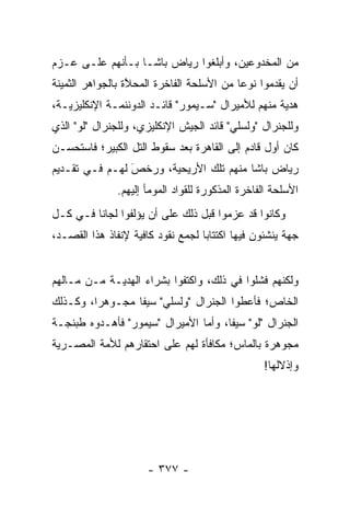 ‫ﻤﻥ ﺍﻟﻤﺨﺩﻭﻋﻴﻥ، ﻭﺃﺒﻠﻐﻭﺍ ﺭﻴﺎﺽ ﺒﺎﺸـﺎ ﺒـﺄﻨﻬﻡ ﻋﻠـﻰ ﻋـﺯﻡ‬
‫ﺃﻥ ﻴﻘ ‪‬ﻤﻭﺍ ﻨﻭ ‪‬ﺎ ﻤﻥ ﺍﻷﺴﻠﺤﺔ ﺍﻟﻔﺎﺨﺭﺓ ﺍﻟﻤﺤ ﱠﺓ ﺒﺎﻟﺠﻭﺍﻫﺭ ﺍﻟﺜﻤﻴﻨﺔ‬
                  ‫ﻼ‬                         ‫ﻋ‬       ‫ﺩ‬
‫ﻫﺩﻴﺔ ﻤﻨﻬﻡ ﻟﻸﻤﻴﺭﺍل "ﺴـﻴﻤﻭﺭ" ﻗﺎﺌـﺩ ﺍﻟﺩﻭﻨﻨﻤـﺔ ﺍﻹﻨﻜﻠﻴﺯﻴـﺔ،‬
‫ﻭﻟﻠﺠﻨﺭﺍل "ﻭﻟﺴﻠﻲ" ﻗﺎﺌﺩ ﺍﻟﺠﻴﺵ ﺍﻹﻨﻜﻠﻴﺯﻱ، ﻭﻟﻠﺠﻨﺭﺍل "ﻟﻭ" ﺍﻟﺫﻱ‬
‫ﻜﺎﻥ ﺃﻭل ﻗﺎﺩﻡ ﺇﻟﻰ ﺍﻟﻘﺎﻫﺭﺓ ﺒﻌﺩ ﺴﻘﻭﻁ ﺍﻟﺘل ﺍﻟﻜﺒﻴﺭ؛ ﻓﺎﺴﺘﺤﺴـﻥ‬
‫ﺭﻴﺎﺽ ﺒﺎﺸﺎ ﻤﻨﻬﻡ ﺘﻠﻙ ﺍﻷﺭﻴﺤﻴﺔ، ﻭﺭﺨﺹ ﻟﻬـﻡ ﻓـﻲ ﺘﻘـﺩﻴﻡ‬
                ‫َ‬
                ‫‪‬‬
               ‫ﺍﻷﺴﻠﺤﺔ ﺍﻟﻔﺎﺨﺭﺓ ﺍﻟﻤﺫﻜﻭﺭﺓ ﻟﻠﻘﻭﺍﺩ ﺍﻟﻤﻭﻤﺄ ﺇﻟﻴﻬﻡ.‬
‫ﻭﻜﺎﻨﻭﺍ ﻗﺩ ﻋﺯﻤﻭﺍ ﻗﺒل ﺫﻟﻙ ﻋﻠﻰ ﺃﻥ ﻴﺅﻟﻔﻭﺍ ﻟﺠﺎ ﹰﺎ ﻓـﻲ ﻜـل‬
         ‫ﻨ‬
‫ﺠﻬﺔ ﻴﻨﺸﺌﻭﻥ ﻓﻴﻬﺎ ﺍﻜﺘﺘﺎ ‪‬ﺎ ﻟﺠﻤﻊ ﻨﻘﻭﺩ ﻜﺎﻓﻴﺔ ﻹﻨﻔﺎﺫ ﻫﺫﺍ ﺍﻟﻘﺼـﺩ،‬
                                   ‫ﺒ‬


‫ﻭﻟﻜﻨﻬﻡ ﻓﺸﻠﻭﺍ ﻓﻲ ﺫﻟﻙ، ﻭﺍﻜﺘﻔﻭﺍ ﺒﺸﺭﺍﺀ ﺍﻟﻬﺩﻴـﺔ ﻤـﻥ ﻤـﺎﻟﻬﻡ‬
‫ﺍﻟﺨﺎﺹ؛ ﻓﺄﻋﻁﻭﺍ ﺍﻟﺠﻨﺭﺍل "ﻭﻟﺴﻠﻲ" ﺴﻴ ﹰﺎ ﻤﺠـﻭﻫ ‪‬ﺍ، ﻭﻜـﺫﻟﻙ‬
         ‫ﺭ‬        ‫ﻔ‬
‫ﺍﻟﺠﻨﺭﺍل "ﻟﻭ" ﺴﻴ ﹰﺎ، ﻭﺃﻤﺎ ﺍﻷﻤﻴﺭﺍل "ﺴﻴﻤﻭﺭ" ﻓﺄﻫـﺩﻭﻩ ﻁﺒﻨﺠـﺔ‬
                                ‫‪‬‬     ‫ﻔ‬
‫ﻤﺠﻭﻫﺭﺓ ﺒﺎﻟﻤﺎﺱ؛ ﻤﻜﺎﻓﺄﺓ ﻟﻬﻡ ﻋﻠﻰ ﺍﺤﺘﻘﺎﺭﻫﻡ ﻟﻸﻤﺔ ﺍﻟﻤﺼـﺭﻴﺔ‬
                                                  ‫ﻭﺇﺫﻻﻟﻬﺎ!‬




                      ‫- ٧٧٣ -‬
 