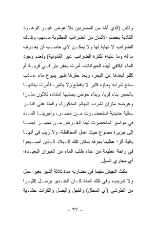 ‫ﻭﺍﻟﺘﺒﻥ )ﺍﻟﺫﻱ ﺃﺨﺫ ﻤﻥ ﺍﻟﻤﺼﺭﻴﻴﻥ ﺒﻼ ﻋﻭﺽ ﻏﻴـﺭ ﺍﻟﻭﻋـﻭﺩ‬
                                ‫ُ ِﹶ‬
‫ﺍﻟﻜﺎﺫﺒﺔ ﺒﺨﺼﻡ ﺍﻷﺜﻤﺎﻥ ﻤﻥ ﺍﻟﻀﺭﺍﺌﺏ ﺍﻟﻤﻁﻠﻭﺒﺔ ﻤـﻨﻬﻡ، ﻭﺘﻠـﻙ‬
‫ﺍﻟﻀﺭﺍﺌﺏ ﻻ ﻨﻬﺎﻴﺔ ﻟﻬﺎ ﻭﻻ ﻴﻤﻜـﻥ ﻷﻱ ﺤﺎﺴـﺏ ﺃﻥ ﻴﻌـﺭﻑ‬
‫ﻤﺎ ﻟﻪ ﻭﻤﺎ ﻋﻠﻴﻪ؛ ﻟﻜﺜﺭﺓ ﺍﻟﻀﺭﺍﺌﺏ ﻏﻴﺭ ﺍﻟﻘﺎﻨﻭﻨﻴﺔ( ﻭﻟﻌﺩﻡ ﻭﺠﻭﺩ‬
‫ﺍﻟﻤﺎﺀ ﺍﻟﻜﺎﻓﻲ ﻟﻬﺫﻩ ﺍﻟﺤﻴﻭﺍﻨﺎﺕ، ﺃﻤﺭﺕ ﺒﺤﻔﺭ ﺒﺌﺭ ﻓـﻲ ﻗﺭﻴـﺔ ﺃﻡ‬
‫ﻜﻠﻠﻭ ﻟﺒﻌﺩﻫﺎ ﻋﻥ ﺍﻟﺒﺤﺭ، ﻭﺒﻌﺩ ﺤﻔﺭﻫﺎ ﻅﻬﺭ ﻴﻨﺒﻭﻉ ﻤﺎﺀ ﻋـﺫﺏ‬
‫ﺴﺎﺌﻎ ﺸﺭﺍﺒﻪ ﻭﻤﺎﺅﻩ ﻜﺜﻴﺭ ﻻ ﻴﻨﻘﻁﻊ ﻭﻻ ﻴﺘﻐﻴﺭ، ﻓﺄﻤﺭﺕ ﺒﺒﻨﺎﺌﻬـﺎ‬
‫ﺒﺎﻟﺤﺠﺭ ﺒﻨﺎﺀ ﻗﻭﻴﺎ، ﻭﺒﻨﺎﺀ ﺤﻭﺽ ﺒﺠﺎﻨﺒﻬﺎ ﺍﻤﺘﺩﺍﺩﻩ ﺜﻼﺜﻭﻥ ﻤﺘـﺭﺍ‬
 ‫‪‬‬                                      ‫‪ ‬‬
‫ﻭﻋﺭﻀﻪ ﻤﺘﺭﺍﻥ ﻟﺸﺭﺏ ﺍﻟﺒﻬﺎﺌﻡ ﺍﻟﻤﺫﻜﻭﺭﺓ، ﻭﺃﻗﻤﻨﺎ ﻋﻠﻰ ﺍﻟﺒﺌـﺭ‬
‫ﺴﺎﻗﻴﺔ ﺤﺩﻴﺩﻴﺔ ﺍﺴﺘﺤ ِـﺭﺕ ﻤـﻥ ﻤﺼـﺭ، ﻭﺃﺠﺭﻴﻨـﺎ ﺍﻟﻤـﺎﺀ‬
                           ‫ﹸ ﹸ ﻀ ‪‬‬
‫ﻓﻲ ﻤﻭﺍﺴﻴﺭ ﹸﺴ ﹸﺤﻀ ‪‬ﺕ ﻟﻬﺫﺍ ﺍﻟﻐـﺭﺽ ﻤـﻥ ﻤﺼـﺭ ﺃﻴ ‪‬ـﺎ‬
  ‫ﻀ‬                          ‫ﺍ ﺘ ِﺭ‬
‫ﺇﻟﻰ ﺠﺯﻴﺭﺓ ﻤﺼﻭﻉ ﺤﻴﺙ ﻋﻤل ﺍﻟﻤﺤﺎﻓﻅﺔ، ﻭﻻ ﺭﻴﺏ ﻓﻲ ﺃﻨﻬـﺎ‬
                                   ‫‪َ‬‬
‫ﺒﺎﻗﻴﺔ ﺃﺜﺭﺍ ﻋﻅﻴﻤﺎ ﻴﻌﺭﻓﻪ ﺴﻜﺎﻥ ﺘﻠﻙ ﺍﻟـﺒﻼﺩ ﺍﻟـﺫﻴﻥ ﺃﺼـﺒﺤﻭﺍ‬
                                      ‫‪‬‬     ‫‪‬‬
‫ﻓﻲ ﺭﺍﺤﺔ ﻋﻅﻴﻤﺔ ﻤﻥ ﻋﻨﺎﺀ ﻁﻠﺏ ﺍﻟﻤﺎﺀ ﻤﻥ ﺍﻟﺨﻴﺭﺍﻥ ﺍﻟﺒﻌﻴـﺩﺓ،‬
                                      ‫ﺃﻱ ﻤﺠﺎﺭﻱ ﺍﻟﺴﻴل.‬
‫ﻤﻜﺙ ﺍﻟﺠﻴﺵ ﻤﻘﻴﻤﺎ ﻓﻲ ﻤﻀﺎﺭﺒﻪ ﻤﺩﺓ ﺜﻼﺜﺔ ﺃﺸﻬﺭ ﺒﻐﻴﺭ ﻋﻤل‬
                                  ‫‪‬‬
‫ﻭﻻ ﺘﺩﺭﻴﺏ، ﻭﻓﻲ ﺘﻠﻙ ﺍﻟﻤﺩﺓ ﻜـﺎﻥ ﺍﻟﺨـﺩﻴﻭ ﻴﺭﺴـل ﻜﺜﻴـﺭﺍ‬
 ‫‪‬‬
‫ﻤﻥ ﺍﻟﻁﺭﺸﻲ )ﺃﻱ ﺍﻟﻤﺨﻠل( ﻭﺍﻟﻔﺠل ﻭﺍﻟﺒﺼل ﻭﺍﻟﻜﺭﺍﺕ ﺨﺸـﻴﺔ‬
        ‫‪‬‬
        ‫َ‬


                      ‫- ٧٣ -‬
 