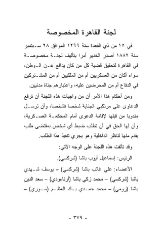 ‫ﻟﺠﻨﺔ ﺍﻟﻘﺎﻫﺭﺓ ﺍﻟﻤﺨﺼﻭﺼﺔ‬
‫ﻓﻲ ٥١ ﻤﻥ ﺫﻱ ﺍﻟﻘﻌﺩﺓ ﺴﻨﺔ ٩٩٢١ ﺍﻟﻤﻭﺍﻓﻕ ٨٢ ﺴـﺒﺘﻤﺒﺭ‬
‫ﺴﻨﺔ ٢٨٨١ ﺃﺼﺩﺭ ﺍﻟﺨﺩﻴﻭ ﺃﻤ ‪‬ﺍ ﺒﺘﺄﻟﻴﻑ ﻟﺠﻨـﺔ ﻤﺨﺼﻭﺼـﺔ‬
                      ‫ﺭ‬
‫ﻓﻲ ﺍﻟﻘﺎﻫﺭﺓ ﻟﺘﺤﻘﻴﻕ ﻗﻀﻴﺔ ﻜل ﻤﻥ ﻜﺎﻥ ﻴﺩﺍﻓﻊ ﻋـﻥ ﺍﻟـﻭﻁﻥ،‬
                      ‫‪‬‬
‫ﺴﻭﺍﺀ ﺃﻜﺎﻥ ﻤﻥ ﺍﻟﻌﺴﻜﺭﻴﻴﻥ ﺃﻡ ﻤﻥ ﺍﻟﻤﻠﻜﻴﻴﻥ ﺃﻡ ﻤﻥ ﺍﻟﻤﺸـﺘﺭﻜﻴﻥ‬
                                                  ‫‪‬‬
  ‫ﻓﻲ ﺍﻟﺩﻓﺎﻉ ﺃﻡ ﻤﻥ ﺍﻟﻤﺤﺭﻀﻴﻥ ﻋﻠﻴﻪ، ﻭﺍﻋﺘﺒﺎﺭﻫﻡ ﺠﻨﺎﺓ ﻤﺩﻨﻴﻴﻥ.‬
‫ﻭﻤﻥ ﺃﺤﻜﺎﻡ ﻫﺫﺍ ﺍﻷﻤﺭ ﺃﻥ ﻤﻥ ﻭﺍﺠﺒﺎﺕ ﻫﺫﻩ ﺍﻟﻠﺠﻨﺔ ﺃﻥ ﺘﺭﻓﻊ‬
‫ﺍﻟﺩﻋﺎﻭﻯ ﻋﻠﻰ ﻤﺭﺘﻜﺒﻲ ﺍﻟﺠﻨﺎﻴﺔ ﺸﺨ ‪‬ﺎ ﻓﺸﺨ ‪‬ﺎ، ﻭﺃﻥ ﺘﺭﺴـل‬
            ‫ﺼ‬      ‫ﺼ‬
‫ﻤﻨﺩﻭ ‪‬ﺎ ﻤﻥ ﻗﺒﻠﻬﺎ ﻹﻗﺎﻤﺔ ﺍﻟﺩﻋﻭﻯ ﺃﻤﺎﻡ ﺍﻟﻤﺤﻜﻤـﺔ ﺍﻟﻌﺴـﻜﺭﻴﺔ،‬
                                                ‫ﺒ‬
‫ﻭﺃﻥ ﻟﻬﺎ ﺍﻟﺤﻕ ﻓﻲ ﺃﻥ ﺘﻁﻠﺏ ﻀﺒﻁ ﺃﻱ ﺸﺨﺹ ﺒﻤﻘﺘﻀﻰ ﻁﻠﺏ‬
      ‫ﻴﻘﺩﻡ ﻤﻨﻬﺎ ﻟﻨﺎﻅﺭ ﺍﻟﺩﺍﺨﻠﻴﺔ ﻭﻫﻭ ﻴﺠﺭﻱ ﺘﻨﻔﻴﺫ ﻫﺫﺍ ﺍﻟﻁﻠﺏ.‬
                ‫ﻭﻗﺩ ﺘﺄﻟﻔﺕ ﻫﺫﻩ ﺍﻟﻠﺠﻨﺔ ﻋﻠﻰ ﺍﻟﻭﺠﻪ ﺍﻵﺘﻲ:‬
               ‫ﺍﻟﺭﺌﻴﺱ: ﺇﺴﻤﺎﻋﻴل ﺃﻴﻭﺏ ﺒﺎﺸﺎ )ﺸﺭﻜﺴﻲ(.‬
‫ﺍﻷﻋﻀﺎﺀ: ﻋﻠﻲ ﻏﺎﻟﺏ ﺒﺎﺸﺎ )ﺸﺭﻜﺴﻲ( – ﻴﻭﺴﻑ ﺸـﻬﺩﻱ‬
‫ﺒﺎﺸﺎ )ﺸﺭﻜﺴﻲ( – ﻤﺤﻤﺩ ﺯﻜﻲ ﺒﺎﺸﺎ )ﺃﺭﻨﺎﺀﻭﺩﻱ( – ﺴﻌﺩ ﺍﻟﺩﻴﻥ‬
‫ﺒﺎﺸﺎ )ﺭﻭﻤﻲ( – ﻤﺤﻤﺩ ﺤﻤـﺩﻱ ﺒـﻙ ﺍﻟﻌﻅـﻡ )ﺴـﻭﺭﻱ( –‬



                     ‫- ٩٧٣ -‬
 