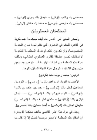 ‫ﻤﺼﻁﻔﻰ ﺒﻙ ﺭﺍﻏﺏ )ﺘﺭﻜﻲ( – ﺴﻠﻴﻤﺎﻥ ﺒﻙ ﻴﺴﺭﻱ )ﻜﺭﺩﻱ( –‬
‫ﻤﺼﻁﻔﻰ ﺒﻙ ﺨﻠﻭﺼﻲ )ﻓﺎﺭﺴﻲ( – ﻤﺤﻤﺩ ﺒﻙ ﻤﺨﺘﺎﺭ )ﺘﺭﻜﻲ(.‬

            ‫ﺍﻟﻤﺤﻜﻤﺘﺎﻥ ﺍﻟﻌﺴﻜﺭﻴﺘﺎﻥ‬
‫ﻭﺃﺼﺩﺭ ﺍﻟﺨﺩﻴﻭ ﺃﻤ ‪‬ﺍ ﺁﺨـﺭ ﺒﺘـﺄﻟﻴﻑ ﻤﺤﻜﻤـﺔ ﻋﺴـﻜﺭﻴﺔ‬
                             ‫ﺭ‬
‫ﻓﻲ ﺍﻟﻘﺎﻫﺭﺓ ﻟﻠﺤﻜﻡ ﻓﻲ ﺍﻟﺩﻋﺎﻭﻯ ﺍﻟﺘﻲ ﺘﻘﺩﻡ ﻟﻬـﺎ ﻤـﻥ ﺍﻟﻠﺠﻨـﺔ‬
                  ‫‪َ‬‬
‫ﺍﻟﻤﺨﺼﻭﺼﺔ، ﻭﺃﻥ ﺘﻜـﻭﻥ ﺃﺤﻜـﺎﻡ ﻫـﺫﻩ ﺍﻟﻤﺤﻜﻤـﺔ ﻗﻁﻌﻴـﺔ‬
‫ﻻ ﺘﺴﺘﺄﻨﻑ ﺘﺼﺩﺭ ﻤﻁﺎﺒﻘﺔ ﻟﻠﻘﺎﻨﻭﻥ ﺍﻟﻌﺴﻜﺭﻱ ﺍﻟﻌﺜﻤﺎﻨﻲ، ﻭﺘﺄﻟﻔﺕ‬
‫ﻫﻴﺌﺔ ﻫﺫﻩ ﺍﻟﻤﺤﻜﻤﺔ ﻤﻥ ﺍﻟﺫﻭﺍﺕ ﺍﻵﺘﻴـﺔ ﺃﺴـﻤﺎﺅﻫﻡ ﻭﺠﻤـﻴﻌﻬﻡ‬
      ‫ﻤﻥ ﺭﺠﺎل ﺍﻻﺴﺘﺒﺩﺍﺩ ﻜﺭﺠﺎل ﻫﻴﺌﺔ ﺍﻟﻠﺠﻨﺔ ﺍﻟﺴﺎﺒﻕ ﺫﻜﺭﻫﺎ.‬
                  ‫ﺍﻟﺭﺌﻴﺱ: ﻤﺤﻤﺩ ﺭﺀﻭﻑ ﺒﺎﺸﺎ )ﻜﺭﺩﻱ(.‬
‫ﺍﻷﻋﻀﺎﺀ: ﺍﻟﻔﺭﻴﻕ ﺇﺒـﺭﺍﻫﻴﻡ ﺒﺎﺸـﺎ )ﺭﻭﻤـﻲ( – ﺍﻟﻔﺭﻴـﻕ‬
‫ﺇﺴﻤﺎﻋﻴل ﻜﺎﻤل ﺒﺎﺸﺎ )ﺸﺭﻜﺴـﻲ( – ﺤﺴـﻴﻥ ﻋﺎﺼـﻡ ﺒﺎﺸـﺎ‬
‫)ﺸﺭﻜﺴﻲ( – ﺍﻟﻠﻭﺍﺀ ﺨﻭﺭﺸﻴﺩ ﺒﺎﺸـﺎ )ﺸﺭﻜﺴـﻲ( – ﺴـﻠﻴﻤﺎﻥ‬
‫ﻨﻴﺎﺯﻱ ﺒﺎﺸﺎ )ﺃﺭﻨﺎﺅﺩﻱ( – ﻋﺜﻤﺎﻥ ﻟﻁﻴـﻑ ﺒﺎﺸـﺎ )ﺸﺭﻜﺴـﻲ(‬
‫ﺴﻠﻴﻤﺎﻥ ﻨﺠﺎﺘﻲ ﺒﻙ )ﺸﺭﻜﺴﻲ( – ﺃﺤﻤﺩ ﺤﺴﻨﻴﻥ ﺒﺎﺸﺎ )ﻤﺼﺭﻱ(.‬
‫ﻭﺠﺎﺀ ﻓﻲ ﻤﻭﺍﺩ ﻫﺫﺍ ﺍﻷﻤﺭ ﺍﻟﻘﺎﻀﻲ ﺒﺘﺄﻟﻴﻑ ﻤﺤﻜﻤﺔ ﺍﻟﻘـﺎﻫﺭﺓ‬
‫ﺃﻥ ﺃﺤﻜﺎﻡ ﻫﺫﻩ ﺍﻟﻤﺤﻜﻤﺔ ﻻ ﺘﻌﺘﺒﺭ ﻤﻭﻀ ‪‬ﺎ ﻟﻠﻌﻤل ﺇﻻ ﺇﺫﺍ ﻜﺎﻨـﺕ‬
                    ‫ﻌ‬


                    ‫- ٠٨٣ -‬
 