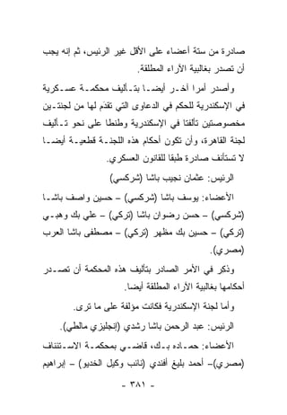 ‫ﺼﺎﺩﺭﺓ ﻤﻥ ﺴﺘﺔ ﺃﻋﻀﺎﺀ ﻋﻠﻰ ﺍﻷﻗل ﻏﻴﺭ ﺍﻟﺭﺌﻴﺱ، ﺜﻡ ﺇﻨﻪ ﻴﺠﺏ‬
                         ‫ﺃﻥ ﺘﺼﺩﺭ ﺒﻐﺎﻟﺒﻴﺔ ﺍﻵﺭﺍﺀ ﺍﻟﻤﻁﻠﻘﺔ.‬
‫ﻭﺃﺼﺩﺭ ﺃﻤ ‪‬ﺍ ﺁﺨـﺭ ﺃﻴ ‪‬ـﺎ ﺒﺘـﺄﻟﻴﻑ ﻤﺤﻜﻤـﺔ ﻋﺴـﻜﺭﻴﺔ‬
                         ‫ﻀ‬          ‫ﺭ‬
‫ﻓﻲ ﺍﻹﺴﻜﻨﺩﺭﻴﺔ ﻟﻠﺤﻜﻡ ﻓﻲ ﺍﻟﺩﻋﺎﻭﻯ ﺍﻟﺘﻲ ﺘﻘﺩﻡ ﻟﻬﺎ ﻤﻥ ﻟﺠﻨﺘـﻴﻥ‬
                ‫‪‬‬
                ‫َ‬
‫ﻤﺨﺼﻭﺼﺘﻴﻥ ﺘﺄﻟﻔﺘﺎ ﻓﻲ ﺍﻹﺴﻜﻨﺩﺭﻴﺔ ﻭﻁﻨﻁﺎ ﻋﻠﻰ ﻨﺤﻭ ﺘـﺄﻟﻴﻑ‬
‫ﻟﺠﻨﺔ ﺍﻟﻘﺎﻫﺭﺓ، ﻭﺃﻥ ﺘﻜﻭﻥ ﺃﺤﻜﺎﻡ ﻫﺫﻩ ﺍﻟﻠﺠﻨـﺔ ﻗﻁﻌﻴـﺔ ﺃﻴ ‪‬ـﺎ‬
  ‫ﻀ‬
                ‫ﻻ ﺘﺴﺘﺄﻨﻑ ﺼﺎﺩﺭﺓ ﻁﺒ ﹰﺎ ﻟﻠﻘﺎﻨﻭﻥ ﺍﻟﻌﺴﻜﺭﻱ.‬
                                  ‫ﻘ‬
                 ‫ﺍﻟﺭﺌﻴﺱ: ﻋﺜﻤﺎﻥ ﻨﺠﻴﺏ ﺒﺎﺸﺎ )ﺸﺭﻜﺴﻲ(‬
‫ﺍﻷﻋﻀﺎﺀ: ﻴﻭﺴﻑ ﺒﺎﺸﺎ )ﺸﺭﻜﺴﻲ( – ﺤﺴﻴﻥ ﻭﺍﺼﻑ ﺒﺎﺸـﺎ‬
‫)ﺸﺭﻜﺴﻲ( – ﺤﺴﻥ ﺭﻀﻭﺍﻥ ﺒﺎﺸﺎ )ﺘﺭﻜﻲ( – ﻋﻠﻲ ﺒﻙ ﻭﻫﺒـﻲ‬
‫)ﺘﺭﻜﻲ( – ﺤﺴﻴﻥ ﺒﻙ ﻤﻅﻬﺭ )ﺘﺭﻜﻲ( – ﻤﺼﻁﻔﻰ ﺒﺎﺸﺎ ﺍﻟﻌﺭﺏ‬
                                              ‫)ﻤﺼﺭﻱ(.‬
‫ﻭﺫﻜﺭ ﻓﻲ ﺍﻷﻤﺭ ﺍﻟﺼﺎﺩﺭ ﺒﺘﺄﻟﻴﻑ ﻫﺫﻩ ﺍﻟﻤﺤﻜﻤﺔ ﺃﻥ ﺘﺼـﺩﺭ‬
                                           ‫ﹸِ ‪‬‬
                     ‫ﺃﺤﻜﺎﻤﻬﺎ ﺒﻐﺎﻟﺒﻴﺔ ﺍﻵﺭﺍﺀ ﺍﻟﻤﻁﻠﻘﺔ ﺃﻴ ‪‬ﺎ.‬
                       ‫ﻀ‬
        ‫ﻭﺃﻤﺎ ﻟﺠﻨﺔ ﺍﻹﺴﻜﻨﺩﺭﻴﺔ ﻓﻜﺎﻨﺕ ﻤﺅﻟﻔﺔ ﻋﻠﻰ ﻤﺎ ﺘﺭﻯ.‬
                                                ‫‪‬‬
    ‫ﺍﻟﺭﺌﻴﺱ: ﻋﺒﺩ ﺍﻟﺭﺤﻤﻥ ﺒﺎﺸﺎ ﺭﺸﺩﻱ )ﺇﻨﺠﻠﻴﺯﻱ ﻤﺎﻟﻁﻲ(.‬
‫ﺍﻷﻋﻀﺎﺀ: ﺤﻤـﺎﺩﻩ ﺒـﻙ، ﻗﺎﻀـﻲ ﺒﻤﺤﻜﻤـﺔ ﺍﻻﺴـﺘﺌﻨﺎﻑ‬
‫)ﻤﺼﺭﻱ(– ﺃﺤﻤﺩ ﺒﻠﻴﻎ ﺃﻓﻨﺩﻱ )ﻨﺎﺌﺏ ﻭﻜﻴل ﺍﻟﺨﺩﻴﻭ( – ﺇﺒﺭﺍﻫﻴﻡ‬

                    ‫- ١٨٣ -‬
 