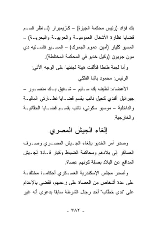 ‫ﺒﻙ ﻓﺅﺍﺩ )ﺭﺌﻴﺱ ﻤﺤﻜﻤﺔ ﺍﻟﺠﻴﺯﺓ( – ﻜﺎﺯﻴﻤﻴﺭﺍﺭ )ﻨـﺎﻅﺭ ﻗﺴـﻡ‬
‫ﻗﻀﺎﻴﺎ ﻨﻅﺎﺭﺓ ﺍﻷﺸﻐﺎل ﺍﻟﻌﻤﻭﻤﻴـﺔ ﻭﺍﻟﺤﺭﺒﻴـﺔ ﻭﺍﻟﺒﺤﺭﻴـﺔ( –‬
‫ﺍﻟﻤﺴﻴﻭ ﻜﻠﻴﺎﺭ )ﺃﻤﻴﻥ ﻋﻤﻭﻡ ﺍﻟﺠﻤﺭﻙ( – ﺍﻟﻤﺴـﻴﻭ ﻓﺎﺴـﺘﻴﻪ ﺩﻱ‬
         ‫ﻤﻭﻥ ﺠﻭﻴﻭﻥ )ﻭﻜﻴل ﺨﺩﻴﻭ ﻓﻲ ﺍﻟﻤﺤﻜﻤﺔ ﺍﻟﻤﺨﺘﻠﻁﺔ(.‬
   ‫ﻭﺃﻤﺎ ﻟﺠﻨﺔ ﻁﻨﻁﺎ ﻓﺘﺄﻟﻔﺕ ﻫﻴﺌﺔ ﻟﺠﻨﺘﻬﺎ ﻋﻠﻰ ﺍﻟﻭﺠﻪ ﺍﻵﺘﻲ:‬
                                                 ‫‪‬‬
                          ‫ﺍﻟﺭﺌﻴﺱ: ﻤﺤﻤﻭﺩ ﺒﺎﺸﺎ ﺍﻟﻔﻠﻜﻲ‬
‫ﺍﻷﻋﻀﺎﺀ: ﻟﻁﻴﻑ ﺒﻙ ﺴـﻠﻴﻡ – ﺸـﻔﻴﻕ ﺒـﻙ ﻤﻨﺼـﻭﺭ –‬
‫ﺠﺒﺭﺍﺌﻴل ﺃﻓﻨﺩﻱ ﻜﺤﻴل ﻨﺎﺌﺏ ﺒﻘﺴﻡ ﻗﻀـﺎﻴﺎ ﻨﻅـﺎﺭﺘﻲ ﺍﻟﻤﺎﻟﻴـﺔ‬
‫ﻭﺍﻟﺩﺍﺨﻠﻴﺔ – ﻤﻭﺴﻴﻭ ﺴﻜﻭﺘﻲ، ﻨﺎﺌﺏ ﺒﻘﺴـﻡ ﻗﻀـﺎﻴﺎ ﺍﻟﺤﻘﺎﻨﻴـﺔ‬
     ‫ﱠ‬
                                            ‫ﻭﺍﻟﺨﺎﺭﺠﻴﺔ.‬

            ‫ﺇﻟﻐﺎﺀ ﺍﻟﺠﻴﺵ ﺍﻟﻤﺼﺭﻱ‬
‫ﻭﺼﺩﺭ ﺃﻤﺭ ﺍﻟﺨﺩﻴﻭ ﺒﺈﻟﻐﺎﺀ ﺍﻟﺠـﻴﺵ ﺍﻟﻤﺼـﺭﻱ ﻭﺼـﺭﻑ‬
‫ﺍﻟﻌﺴﺎﻜﺭ ﺇﻟﻰ ﺒﻼﺩﻫﻡ ﻭﻤﺤﺎﻜﻤﺔ ﺍﻟﻀﺒﺎﻁ ﻭﻜﺒﺎﺭ ﻗـﺎﺩﺓ ﺍﻟﺠـﻴﺵ‬
                   ‫ﺍﻟﻤﺩﺍﻓﻊ ﻋﻥ ﺍﻟﺒﻼﺩ ﺒﺼﻔﺔ ﻜﻭﻨﻬﻡ ﻋﺼﺎﺓ.‬
‫ﻭﺃﺼﺩﺭ ﻤﺠﻠﺱ ﺍﻹﺴﻜﻨﺩﺭﻴﺔ ﺍﻟﻌﺴـﻜﺭﻱ ﺃﺤﻜﺎ ‪‬ـﺎ ﻤﺨﺘﻠﻔـﺔ‬
          ‫ﻤ‬
‫ﻋﻠﻰ ﻋﺩﺓ ﺃﺸﺨﺎﺹ ﻤﻥ ﺍﻟﻌﺼﺎﺓ ﻋﻠﻰ ﺯﻋﻤﻬﻡ، ﻓﻘﻀﻲ ﺒﺎﻹﻋﺩﺍﻡ‬
‫ﻋﻠﻰ "ﻨﺩﻯ ﺨﻁﺎﺏ" ﺃﺤﺩ ﺭﺠﺎل ﺍﻟﺸﺭﻁﺔ ﺴﺎﺒ ﹰﺎ ﺒﺩﻋﻭﻯ ﺃﻨﻪ ﻏﻴﺭ‬
 ‫‪‬‬             ‫ﻘ‬                        ‫ﱠ‬


                    ‫- ٢٨٣ -‬
 