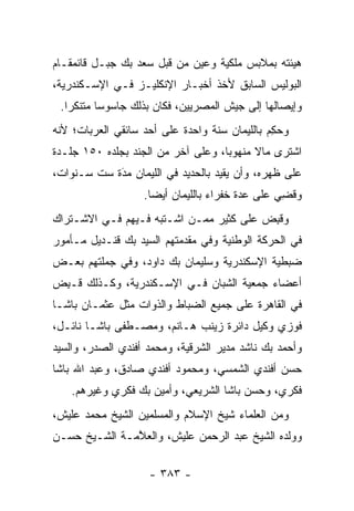 ‫ﻫﻴﺌﺘﻪ ﺒﻤﻼﺒﺱ ﻤﻠﻜﻴﺔ ﻭﻋ ‪‬ﻥ ﻤﻥ ﻗﺒل ﺴﻌﺩ ﺒﻙ ﺠﺒـل ﻗﺎﺌﻤﻘـﺎﻡ‬
                             ‫‪‬ﻴ‬
‫ﺍﻟﺒﻭﻟﻴﺱ ﺍﻟﺴﺎﺒﻕ ﻷﺨﺫ ﺃﺨﺒـﺎﺭ ﺍﻹﻨﻜﻠﻴـﺯ ﻓـﻲ ﺍﻹﺴـﻜﻨﺩﺭﻴﺔ،‬
 ‫ﻭﺇﻴﺼﺎﻟﻬﺎ ﺇﻟﻰ ﺠﻴﺵ ﺍﻟﻤﺼﺭﻴﻴﻥ، ﻓﻜﺎﻥ ﺒﺫﻟﻙ ﺠﺎﺴﻭ ‪‬ﺎ ﻤﺘﻨﻜ ‪‬ﺍ.‬
   ‫ﺭ‬       ‫ﺴ‬
‫ﻭﺤﻜﻡ ﺒﺎﻟﻠﻴﻤﺎﻥ ﺴﻨﺔ ﻭﺍﺤﺩﺓ ﻋﻠﻰ ﺃﺤﺩ ﺴﺎﺌﻘﻲ ﺍﻟﻌﺭﺒﺎﺕ؛ ﻷﻨﻪ‬
                                              ‫‪ِ ‬‬
‫ﺍﺸﺘﺭﻯ ﻤﺎﻻ ﻤﻨﻬﻭ ‪‬ﺎ، ﻭﻋﻠﻰ ﺁﺨﺭ ﻤﻥ ﺍﻟﺠﻨﺩ ﺒﺠﻠﺩﻩ ٠٥١ ﺠﻠـﺩﺓ‬
                                    ‫ﺒ‬      ‫ﹰ‬
‫ﻋﻠﻰ ﻅﻬﺭﻩ، ﻭﺃﻥ ﻴﻘﻴﺩ ﺒﺎﻟﺤﺩﻴﺩ ﻓﻲ ﺍﻟﻠﻴﻤﺎﻥ ﻤﺩﺓ ﺴﺕ ﺴـﻨﻭﺍﺕ،‬
            ‫‪َ‬‬
                   ‫ﻭﻗ ِﻲ ﻋﻠﻰ ﻋﺩﺓ ﺨﻔﺭﺍﺀ ﺒﺎﻟﻠﻴﻤﺎﻥ ﺃﻴ ‪‬ﺎ.‬
                     ‫ﻀ‬                            ‫ﹸﻀ‬
‫ﻭﻗﺒﺽ ﻋﻠﻰ ﻜﺜﻴﺭ ﻤ ‪‬ـﻥ ﺍﺸـﺘﺒﻪ ﻓـﻴﻬﻡ ﻓـﻲ ﺍﻻﺸـﺘﺭﺍﻙ‬
                          ‫ﻤ ‪‬‬            ‫ﹸِ ‪‬‬
‫ﻓﻲ ﺍﻟﺤﺭﻜﺔ ﺍﻟﻭﻁﻨﻴﺔ ﻭﻓﻲ ﻤﻘﺩﻤﺘﻬﻡ ﺍﻟﺴﻴﺩ ﺒﻙ ﻗﻨـﺩﻴل ﻤـﺄﻤﻭﺭ‬
‫ﻀﺒﻁﻴﺔ ﺍﻹﺴﻜﻨﺩﺭﻴﺔ ﻭﺴﻠﻴﻤﺎﻥ ﺒﻙ ﺩﺍﻭﺩ، ﻭﻓﻲ ﺠﻤﻠﺘﻬﻡ ﺒﻌـﺽ‬
‫ﺃﻋﻀﺎﺀ ﺠﻤﻌﻴﺔ ﺍﻟﺸﺒﺎﻥ ﻓـﻲ ﺍﻹﺴـﻜﻨﺩﺭﻴﺔ، ﻭﻜـﺫﻟﻙ ﹸـﺒﺽ‬
‫ﻗ ِ ‪‬‬
‫ﻓﻲ ﺍﻟﻘﺎﻫﺭﺓ ﻋﻠﻰ ﺠﻤﻴﻊ ﺍﻟﻀﺒﺎﻁ ﻭﺍﻟﺫﻭﺍﺕ ﻤﺜل ﻋﺜﻤـﺎﻥ ﺒﺎﺸـﺎ‬
                           ‫‪‬‬
‫ﻓﻭﺯﻱ ﻭﻜﻴل ﺩﺍﺌﺭﺓ ﺯﻴﻨﺏ ﻫـﺎﻨﻡ، ﻭﻤﺼـﻁﻔﻰ ﺒﺎﺸـﺎ ﻨﺎﺌـل،‬
‫ﻭﺃﺤﻤﺩ ﺒﻙ ﻨﺎﺸﺩ ﻤﺩﻴﺭ ﺍﻟﺸﺭﻗﻴﺔ، ﻭﻤﺤﻤﺩ ﺃﻓﻨﺩﻱ ﺍﻟﺼﺩﺭ، ﻭﺍﻟﺴﻴﺩ‬
‫ﺤﺴﻥ ﺃﻓﻨﺩﻱ ﺍﻟﺸﻤﺴﻲ، ﻭﻤﺤﻤﻭﺩ ﺃﻓﻨﺩﻱ ﺼﺎﺩﻕ، ﻭﻋﺒﺩ ﺍﷲ ﺒﺎﺸﺎ‬
    ‫ﻓﻜﺭﻱ، ﻭﺤﺴﻥ ﺒﺎﺸﺎ ﺍﻟﺸﺭﻴﻌﻲ، ﻭﺃﻤﻴﻥ ﺒﻙ ﻓﻜﺭﻱ ﻭﻏﻴﺭﻫﻡ.‬
‫ﻭﻤﻥ ﺍﻟﻌﻠﻤﺎﺀ ﺸﻴﺦ ﺍﻹﺴﻼﻡ ﻭﺍﻟﻤﺴﻠﻤﻴﻥ ﺍﻟﺸﻴﺦ ﻤﺤﻤﺩ ﻋﻠﻴﺵ،‬
‫ﻭﻭﻟﺩﻩ ﺍﻟﺸﻴﺦ ﻋﺒﺩ ﺍﻟﺭﺤﻤﻥ ﻋﻠﻴﺵ، ﻭﺍﻟﻌ ﱠﻤـﺔ ﺍﻟﺸـﻴﺦ ﺤﺴـﻥ‬
               ‫ﻼ‬

                    ‫- ٣٨٣ -‬
 