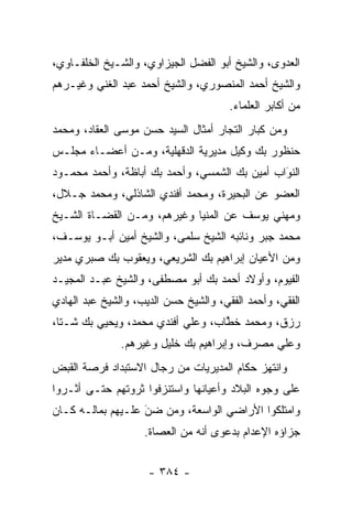 ‫ﺍﻟﻌﺩﻭﻯ، ﻭﺍﻟﺸﻴﺦ ﺃﺒﻭ ﺍﻟﻔﻀل ﺍﻟﺠﻴﺯﺍﻭﻱ، ﻭﺍﻟﺸـﻴﺦ ﺍﻟﺨﻠﻔـﺎﻭﻱ،‬
‫ﻭﺍﻟﺸﻴﺦ ﺃﺤﻤﺩ ﺍﻟﻤﻨﺼﻭﺭﻱ، ﻭﺍﻟﺸﻴﺦ ﺃﺤﻤﺩ ﻋﺒﺩ ﺍﻟﻐﻨﻲ ﻭﻏﻴـﺭﻫﻡ‬
                                       ‫ﻤﻥ ﺃﻜﺎﺒﺭ ﺍﻟﻌﻠﻤﺎﺀ.‬
‫ﻭﻤﻥ ﻜﺒﺎﺭ ﺍﻟﺘﺠﺎﺭ ﺃﻤﺜﺎل ﺍﻟﺴﻴﺩ ﺤﺴﻥ ﻤﻭﺴﻰ ﺍﻟﻌﻘﺎﺩ، ﻭﻤﺤﻤﺩ‬
                                     ‫‪‬‬
‫ﺤﻨﻅﻭﺭ ﺒﻙ ﻭﻜﻴل ﻤﺩﻴﺭﻴﺔ ﺍﻟﺩﻗﻬﻠﻴﺔ، ﻭﻤـﻥ ﺃﻋﻀـﺎﺀ ﻤﺠﻠـﺱ‬
‫ﺍﻟﻨﻭﺍﺏ ﺃﻤﻴﻥ ﺒﻙ ﺍﻟﺸﻤﺴﻲ، ﻭﺃﺤﻤﺩ ﺒﻙ ﺃﺒﺎﻅﺔ، ﻭﺃﺤﻤﺩ ﻤﺤﻤـﻭﺩ‬
                                               ‫َ‬
                                               ‫‪‬‬
‫ﺍﻟﻌﻀﻭ ﻋﻥ ﺍﻟﺒﺤﻴﺭﺓ، ﻭﻤﺤﻤﺩ ﺃﻓﻨﺩﻱ ﺍﻟﺸﺎﺫﻟﻲ، ﻭﻤﺤﻤﺩ ﺠـﻼل،‬
‫ﻭﻤﻬﻨﻲ ﻴﻭﺴﻑ ﻋﻥ ﺍﻟﻤﻨﻴﺎ ﻭﻏﻴﺭﻫﻡ، ﻭﻤـﻥ ﺍﻟﻘﻀـﺎﺓ ﺍﻟﺸـﻴﺦ‬
‫ﻤﺤﻤﺩ ﺠﺒﺭ ﻭﻨﺎﺌﺒﻪ ﺍﻟﺸﻴﺦ ﺴﻠﻤﻰ، ﻭﺍﻟﺸﻴﺦ ﺃﻤﻴﻥ ﺃﺒـﻭ ﻴﻭﺴـﻑ،‬
‫ﻭﻤﻥ ﺍﻷﻋﻴﺎﻥ ﺇﺒﺭﺍﻫﻴﻡ ﺒﻙ ﺍﻟﺸﺭﻴﻌﻲ، ﻭﻴﻌﻘﻭﺏ ﺒﻙ ﺼﺒﺭﻱ ﻤﺩﻴﺭ‬
‫ﺍﻟﻔﻴﻭﻡ، ﻭﺃﻭﻻﺩ ﺃﺤﻤﺩ ﺒﻙ ﺃﺒﻭ ﻤﺼﻁﻔﻰ، ﻭﺍﻟﺸﻴﺦ ﻋﺒـﺩ ﺍﻟﻤﺠﻴـﺩ‬
‫ﺍﻟﻔﻘﻲ، ﻭﺃﺤﻤﺩ ﺍﻟﻔﻘﻲ، ﻭﺍﻟﺸﻴﺦ ﺤﺴﻥ ﺍﻟﺩﻴﺏ، ﻭﺍﻟﺸﻴﺦ ﻋﺒﺩ ﺍﻟﻬﺎﺩﻱ‬
‫ﺭﺯﻕ، ﻭﻤﺤﻤﺩ ﺨﻁﺎﺏ، ﻭﻋﻠﻲ ﺃﻓﻨﺩﻱ ﻤﺤﻤﺩ، ﻭﻴﺤﻴﻲ ﺒﻙ ﺸـﺘﺎ،‬
                                   ‫ﱠ‬
               ‫ﻭﻋﻠﻲ ﻤﺼﺭﻑ، ﻭﺇﺒﺭﺍﻫﻴﻡ ﺒﻙ ﺨﻠﻴل ﻭﻏﻴﺭﻫﻡ.‬
‫ﻭﺍﻨﺘﻬﺯ ﺤﻜﺎﻡ ﺍﻟﻤﺩﻴﺭﻴﺎﺕ ﻤﻥ ﺭﺠﺎل ﺍﻻﺴﺘﺒﺩﺍﺩ ﻓﺭﺼﺔ ﺍﻟﻘﺒﺽ‬
‫ﻋﻠﻰ ﻭﺠﻭﻩ ﺍﻟﺒﻼﺩ ﻭﺃﻋﻴﺎﻨﻬﺎ ﻭﺍﺴﺘﻨﺯﻓﻭﺍ ﺜﺭﻭﺘﻬﻡ ﺤﺘـﻰ ﺃﺜـﺭﻭﺍ‬
‫ﻭﺍﻤﺘﻠﻜﻭﺍ ﺍﻷﺭﺍﻀﻲ ﺍﻟﻭﺍﺴﻌﺔ، ﻭﻤﻥ ﻀﻥ ﻋﻠـﻴﻬﻡ ﺒﻤﺎﻟـﻪ ﻜـﺎﻥ‬
                   ‫َ‬
                   ‫‪ ‬‬
                    ‫ﺠﺯﺍﺅﻩ ﺍﻹﻋﺩﺍﻡ ﺒﺩﻋﻭﻯ ﺃﻨﻪ ﻤﻥ ﺍﻟﻌﺼﺎﺓ.‬


                     ‫- ٤٨٣ -‬
 