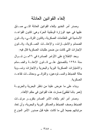 ‫ﺇﻟﻐﺎﺀ ﺍﻟﻘﻭﺍﻨﻴﻥ ﺍﻟﻌﺎﺩﻟﺔ‬
‫ﻭﺼﺩﺭ ﺃﻤﺭ ﺍﻟﺨﺩﻴﻭ ﺒﺈﻟﻐﺎﺀ ﺍﻟﻘﻭﺍﻨﻴﻥ ﺍﻟﻌﺎﺩﻟﺔ ﺍﻟﺘـﻲ ﺼـﺩﻕ‬
 ‫‪‬‬
 ‫َ‬
‫ﻋﻠﻴﻬﺎ ﻓﻲ ﻋﻬﺩ ﺍﻟﻭﺯﺍﺭﺓ ﺍﻟﻭﻁﻨﻴﺔ ﺍﻟﺤﺭﺓ ﻭﻫﻲ: ﻗﺎﻨﻭﻥ ﺍﻟﻘﻭﺍﻋـﺩ‬
                     ‫َ‬
                     ‫‪‬‬
‫ﺍﻷﺴﺎﺴﻴﺔ ﻓﻲ ﺍﻟﻨﻅﺎﻤﺎﺕ ﺍﻟﻌﺴﻜﺭﻴﺔ، ﻭﻗﺎﻨﻭﻥ ﺍﻟﺘﺭﻗـﻲ، ﻭﻗـﺎﻨﻭﻥ‬
‫ﺍﻟﻀﻤﺎﺌﻡ ﻭﺍﻻﻤﺘﻴـﺎﺯﺍﺕ، ﻭﺍﻹﻋﺎﻨـﺎﺕ ﺍﻟﻌﺴـﻜﺭﻴﺔ، ﻭﻗـﺎﻨﻭﻥ‬
   ‫ﺍﻹﺠﺎﺯﺍﺕ ﺍﻟﺘﻲ ﻜﺎﻨﺕ ﻤﻥ ﻀﻤﻥ ﻁﻠﺒﺎﺕ ﺍﻟﻌﺴﻜﺭﻴﺔ ﻗﺎل ﻓﻴﻪ:‬
‫ﻭﺒﻌﺩ ﺍﻻﻁﻼﻉ ﻋﻠﻰ ﺍﻷﻭﺍﻤﺭ ﺍﻟﺼﺎﺩﺭﺓ ﻓﻲ ٦٢ﻤـﻥ ﺸـﻭﺍل‬
‫ﺴﻨﺔ ٨٩٢١ ﺒﺎﻟﺘﺼﺩﻴﻕ ﻋﻠـﻰ ﻗـﺎﻨﻭﻥ ﺍﻹﻋﺎﻨـﺔ ﻭﺍﻟﻀـﻤﺎﺌﻡ‬
‫ﻭﺍﻻﻤﺘﻴﺎﺯﺍﺕ ﺍﻟﻌﺴﻜﺭﻴﺔ ﺍﻟﺒﺭﻴﺔ ﻭﺍﻟﺒﺤﺭﻴﺔ ﻭﺍﻹﺠﺎﺯﺍﺕ ﻭﺘﺴـﻭﻴﺔ‬
                  ‫‪‬‬        ‫‪‬‬
‫ﺤﺎﻟﺔ ﺍﻟﻀﺒﺎﻁ ﻭﺍﻟﻤﺴـﺘﻭﺩﻋﻴﻥ، ﻭﺍﻟﺘﺭﻗـﻲ ﻭﻤﻌﺎﺸـﺎﺕ ﺘﻘﺎﻋـﺩ‬
                                         ‫‪‬‬
                                             ‫ﺍﻟﻌﺴﻜﺭﻴﺔ.‬
‫ﻭﺒﻨﺎﺀ ﻋﻠﻰ ﻤﺎ ﻋﺭﺽ ﻋﻠﻴﻨﺎ ﻤﻥ ﻨﺎﻅﺭ ﺍﻟﺒﺤﺭﻴﺔ ﻭﺍﻟﺤﺭﺒﻴـﺔ‬
                                ‫‪ ِ‬‬       ‫‪‬‬
    ‫)ﻋﻤﺭ ﺒﺎﺸﺎ ﻟﻁﻔﻲ( ﺼﺎﺭﺕ ﻫﺫﻩ ﺍﻟﻘﻭﺍﻨﻴﻥ ﻓﻲ ﺤﻜﻡ ﺍﻹﻟﻐﺎﺀ.‬
‫ﻭﺼﺩﺭ ﺃﻤﺭ ﺁﺨﺭ ﺒﺈﻟﻐﺎﺀ ﺍﻷﻤﺭ ﺍﻟﺼﺎﺩﺭ ﺒﺘﻘﺭﻴـﺭ ﻤﺭﺘﺒـﺎﺕ‬
‫ﺍﻟﻀﺒﺎﻁ ﻭﺼﻑ ﺍﻟﻀﺒﺎﻁ ﻭﺍﻟﻌﺴﺎﻜﺭ ﺍﻟﺒﺭﻴﺔ ﻭﺍﻟﺒﺤﺭﻴﺔ، ﻭﺃﻥ ﺘﻌﺎﺩ‬
                                     ‫‪‬‬          ‫‪‬‬
‫ﻤﺭﺘﺒﺎﺘﻬﻡ ﺠﻤﻴ ‪‬ﺎ ﺇﻟﻰ ﻤﺎ ﻜﺎﻨﺕ ﻋﻠﻴﻪ ﻗﺒل ﺼﺩﻭﺭ ﺍﻷﻤﺭ ﺍﻟﻤﺅﺭﺥ‬
                                       ‫ﻌ‬




                    ‫- ٥٨٣ -‬
 