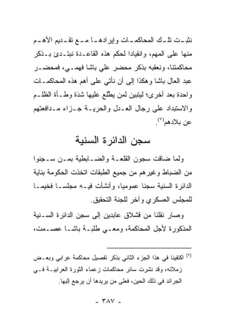 ‫ﻨﺜﺒ ـﺕ ﺘﻠ ـﻙ ﺍﻟﻤﺤﺎﻜﻤ ـﺎﺕ ﻭﺇﻴﺭﺍﺩﻫ ـﺎ ﻤ ـﻊ ﺘﻘ ـﺩﻴﻡ ﺍﻷﻫ ـﻡ‬
 ‫ـ‬        ‫ـ ـ ـ‬                  ‫ـ‬          ‫ـ‬     ‫ـ‬
‫ﻤﻨﻬﺎ ﻋﻠﻰ ﺍﻟﻤﻬﻡ، ﻭﺍﻨﻘﻴﺎ ‪‬ﺍ ﻟﺤﻜﻡ ﻫﺫﻩ ﺍﻟﻘﺎﻋـﺩﺓ ﻨﺒﺘـﺩﺉ ﺒـﺫﻜﺭ‬
                                ‫ﺩ‬
‫ﻤﺤﺎﻜﻤﺘﻨﺎ، ﻭﻨﻌﻘﺒﻪ ﺒﺫﻜﺭ ﻤﺤﻀﺭ ﻋﻠﻲ ﺒﺎﺸﺎ ﻓﻬﻤـﻲ، ﻓﻤﺤﻀـﺭ‬
‫ﻋﺒﺩ ﺍﻟﻌﺎل ﺒﺎﺸﺎ ﻭﻫﻜﺫﺍ ﺇﻟﻰ ﺃﻥ ﻨﺄﺘﻲ ﻋﻠﻰ ﺃﻫﻡ ﻫﺫﻩ ﺍﻟﻤﺤﺎﻜﻤـﺎﺕ‬
‫ﻭﺍﺤﺩﺓ ﺒﻌﺩ ﺃﺨﺭﻯ؛ ﻟﻴﺘﺒﻴﻥ ﻟﻤﻥ ﻴﻁﻠﻊ ﻋﻠﻴﻬﺎ ﺸﺩﺓ ﻭﻁـﺄﺓ ﺍﻟﻅﻠـﻡ‬
              ‫َ‬
              ‫‪‬‬          ‫‪ ‬ﱠ‬
‫ﻭﺍﻻﺴﺘﺒﺩﺍﺩ ﻋﻠﻰ ﺭﺠﺎل ﺍﻟﻌـﺩل ﻭﺍﻟﺤﺭﻴـﺔ ﺠـﺯﺍﺀ ﻤـﺩﺍﻓﻌﺘﻬﻡ‬
          ‫‪‬‬
                                                 ‫ﻋﻥ ﺒﻼﺩﻫﻡ)٧(.‬

               ‫ﺴﺠﻥ ﺍﻟﺩﺍﺌﺭﺓ ﺍﻟﺴﻨﻴﺔ‬
‫ﻭﻟﻤﺎ ﻀﺎﻗﺕ ﺴﺠﻭﻥ ﺍﻟﻘﻠﻌـﺔ ﻭﺍﻟﻀـﺎﺒﻁﻴﺔ ﺒ ‪‬ـﻥ ‪‬ـﺠ ﹸﻭﺍ‬
  ‫ﻤ ‪ ‬ﺴ ِﻨ‬                                  ‫‪‬‬
‫ﻤﻥ ﺍﻟﻀﺒﺎﻁ ﻭﻏﻴﺭﻫﻡ ﻤﻥ ﺠﻤﻴﻊ ﺍﻟﻁﺒﻘﺎﺕ ﺍﺘﺨﺫﺕ ﺍﻟﺤﻜﻭﻤﺔ ﺒﻨﺎﻴﺔ‬
                                             ‫‪‬‬
‫ﺍﻟﺩﺍﺌﺭﺓ ﺍﻟﺴﻨﻴﺔ ﺴﺠ ﹰﺎ ﻋﻤﻭﻤ ‪‬ﺎ، ﻭﺃﻨﺸﺄﺕ ﻓﻴـﻪ ﻤﺠﻠ ‪‬ـﺎ ﻓﺨﻴ ‪‬ـﺎ‬
  ‫ﻤ‬       ‫ﺴ‬                   ‫ﻴ‬       ‫ﻨ‬
                      ‫ﻟﻠﻤﺠﻠﺱ ﺍﻟﻌﺴﻜﺭﻱ ﻭﺁﺨﺭ ﻟﻠﺠﻨﺔ ﺍﻟﺘﺤﻘﻴﻕ.‬
‫ﻭﺼﺎﺭ ﻨﻘﻠﻨﺎ ﻤﻥ ﻗﺸﻼﻕ ﻋﺎﺒﺩﻴﻥ ﺇﻟﻰ ﺴﺠﻥ ﺍﻟﺩﺍﺌﺭﺓ ﺍﻟﺴـﻨﻴﺔ‬
‫ﺍﻟﻤﺫﻜﻭﺭﺓ ﻷﺠل ﺍﻟﻤﺤﺎﻜﻤﺔ، ﻭﻤﻌـﻲ ﻁﻠﺒـﺔ ﺒﺎﺸـﺎ ﻋﺼـﻤﺕ،‬


                                                               ‫)٧(‬
‫ﺍﻜﺘﻔﻴﻨﺎ ﻓﻲ ﻫﺫﺍ ﺍﻟﺠﺯﺀ ﺍﻟﺜﺎﻨﻲ ﺒﺫﻜﺭ ﺘﻔﺼﻴل ﻤﺤﺎﻜﻤﺔ ﻋﺭﺍﺒﻲ ﻭﺒﻌـﺽ‬
‫ﺯﻤﻼﺌﻪ، ﻭﻗﺩ ﻨﺸ ‪‬ﺕ ﺴﺎﺌﺭ ﻤﺤﺎﻜﻤﺎﺕ ﺯﻋﻤﺎﺀ ﺍﻟﺜﻭﺭﺓ ﺍﻟﻌﺭﺍﺒﻴـﺔ ﻓـﻲ‬
                                         ‫ﹸ ِﺭ‬
         ‫ﺍﻟﺠﺭﺍﺌﺩ ﻓﻲ ﺫﻟﻙ ﺍﻟﺤﻴﻥ، ﻓﻌﻠﻰ ﻤﻥ ﻴﺭﻴﺩﻫﺎ ﺃﻥ ﻴﺭﺠﻊ ﺇﻟﻴﻬﺎ.‬
                               ‫‪‬‬

                        ‫- ٧٨٣ -‬
 