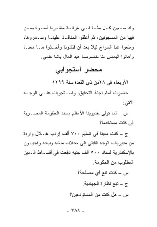 ‫ﻭﻗﺩ ‪‬ـﺠﻥ ﻜـل ﻤ ﱠـﺎ ﻓـﻲ ﻏﺭﻓـﺔ ﻤﻨﻔـﺭ ‪‬ﺍ ﺃﺴـﻭﺓ ﺒ ‪‬ـﻥ‬
‫ﻤ ‪‬‬          ‫ﺩ‬                   ‫ﻨ‬       ‫ﺴ ِ‪‬‬
‫ﻓﻴﻬﺎ ﻤﻥ ﺍﻟﻤﺴﺠﻭﻨﻴﻥ، ﺜﻡ ﺃﻏﻠﻘﻭﺍ ﺍﻟﻤﻨﺎﻓـﺫ ﻋﻠﻴﻨـﺎ ﻭﺴـﻤﺭﻭﻫﺎ،‬
     ‫‪‬‬
‫ﻭﻤﻨﻌﻭﺍ ﻋﻨﺎ ﺍﻟﺴﺭﺍﺝ ﻟﻴﻼ ﺒﻌﺩ ﺃﻥ ﻓﺘﺸﻭﻨﺎ ﻭﺃﺨـﺫﻭﺍ ﻤـﺎ ﻤﻌﻨـﺎ‬
                                ‫ﹰ‬
        ‫ﻭﺃﻫﺎﻨﻭﺍ ﺍﻟﺒﻌﺽ ﻤﻨﺎ ﺨﺼﻭ ‪‬ﺎ ﻋﺒﺩ ﺍﻟﻌﺎل ﺒﺎﺸﺎ ﺤﻠﻤﻲ.‬
                              ‫ﺼ‬

               ‫ﻤﺤﻀﺭ ﺍﺴﺘﺠﻭﺍﺒﻲ‬
              ‫ﺍﻷﺭﺒﻌﺎﺀ ﻓﻲ ٨٢ﻤﻥ ﺫﻱ ﺍﻟﻘﻌﺩﺓ ﺴﻨﺔ ٩٩٢١‬
‫ﺤﻀﺭﺕ ﺃﻤﺎﻡ ﻟﺠﻨﺔ ﺍﻟﺘﺤﻘﻴﻕ، ﻭﺍﺴـﺘﺠﻭﺒﺕ ﻋﻠـﻰ ﺍﻟﻭﺠـﻪ‬
                                                ‫ﺍﻵﺘﻲ:‬
‫ﺱ – ﻟﻤﺎ ﺘﻭﻟﻰ ﺨﺩﻴﻭﻴﻨﺎ ﺍﻷﻋﻅﻡ ﻤﺴﻨﺩ ﺍﻟﺤﻜﻭﻤﺔ ﺍﻟﻤﺼـﺭﻴﺔ‬
                                     ‫‪ ‬ﱠ‬
                                     ‫ﺃﻴﻥ ﻜﻨﺕ ﻤﺴﺘﺨﺩ ‪‬ﺎ؟‬
                                       ‫ﻤ‬
‫ﺝ – ﻜﻨﺕ ﻤﻌﻴ ﹰﺎ ﻓﻲ ﺘﺴﻠﻴﻡ ٠٠٧ ﺃﻟﻑ ﺇﺭﺩﺏ ﻏـﻼل ﻭﺍﺭﺩﺓ‬
                                  ‫ﻨ‬
‫ﻤﻥ ﻤﺩﻴﺭﻴﺎﺕ ﺍﻟﻭﺠﻪ ﺍﻟﻘﺒﻠﻲ ﺇﻟﻰ ﻤﺤﻼﺕ ﻤﻨﺸﻪ ﻭﺒﻴﺤﻪ ﻭﺍﺠﻴـﻭﻥ‬
‫ﺒﺎﻹﺴﻜﻨﺩﺭﻴﺔ ﻟﺴﺩﺍﺩ ٠٠٥ ﺃﻟﻑ ﺠﻨﻴﻪ ﺩﻓ ‪‬ﺕ ﻓﻲ ﺃﻗﺴـﺎﻁ ﺍﻟـﺩﻴﻥ‬
                  ‫‪ِ ‬ﻌ‬
                                 ‫ﺍﻟﻤﻁﻠﻭﺏ ﻤﻥ ﺍﻟﺤﻜﻭﻤﺔ.‬
                          ‫ﺱ – ﻜﻨﺕ ﺘﺒﻊ ﺃﻱ ﻤﺼﻠﺤﺔ؟‬
                            ‫ﺝ – ﺘﺒﻊ ﻨﻅﺎﺭﺓ ﺍﻟﺠﻬﺎﺩﻴﺔ.‬
                      ‫ﺱ – ﻫل ﻜﻨﺕ ﻤﻥ ﺍﻟﻤﺴﺘﻭﺩﻋﻴﻥ؟‬

                    ‫- ٨٨٣ -‬
 