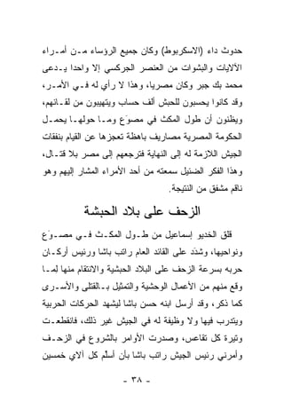 ‫ﺤﺩﻭﺙ ﺩﺍﺀ )ﺍﻻﺴﻜﺭﺒﻭﻁ( ﻭﻜﺎﻥ ﺠﻤﻴﻊ ﺍﻟﺭﺅﺴﺎﺀ ﻤـﻥ ﺃﻤـﺭﺍﺀ‬
‫ﺍﻵﻻﻴﺎﺕ ﻭﺍﻟﺒﺸﻭﺍﺕ ﻤﻥ ﺍﻟﻌﻨﺼﺭ ﺍﻟﺠﺭﻜﺴﻲ ﺇﻻ ﻭﺍﺤﺩﺍ ﻴـﺩﻋﻰ‬
       ‫‪‬‬
‫ﻤﺤﻤﺩ ﺒﻙ ﺠﺒﺭ ﻭﻜﺎﻥ ﻤﺼﺭﻴﺎ، ﻭﻫﺫﺍ ﻻ ﺭﺃﻱ ﻟﻪ ﻓـﻲ ﺍﻷﻤـﺭ،‬
                           ‫‪‬‬
‫ﻭﻗﺩ ﻜﺎﻨﻭﺍ ﻴﺤﺴﺒﻭﻥ ﻟﻠﺤﺒﺵ ﺃﻟﻑ ﺤﺴﺎﺏ ﻭﻴﺘﻬﻴﺒﻭﻥ ﻤﻥ ﻟﻘـﺎﺌﻬﻡ،‬
‫ﻭﻴﻅﻨﻭﻥ ﺃﻥ ﻁﻭل ﺍﻟﻤﻜﺙ ﻓﻲ ﻤﺼﻭَﻉ ﻭﻤـﺎ ﺤﻭﻟﻬـﺎ ﻴﺤ ‪‬ـل‬
  ‫ﻤ‬                  ‫‪‬‬
‫ﺍﻟﺤﻜﻭﻤﺔ ﺍﻟﻤﺼﺭﻴﺔ ﻤﺼﺎﺭﻴﻑ ﺒﺎﻫﻅﺔ ﺘﻌﺠﺯﻫﺎ ﻋﻥ ﺍﻟﻘﻴﺎﻡ ﺒﻨﻔﻘﺎﺕ‬
‫ﺍﻟﺠﻴﺵ ﺍﻟﻼﺯﻤﺔ ﻟﻪ ﺇﻟﻰ ﺍﻟﻨﻬﺎﻴﺔ ﻓﺘﺭﺠﻌﻬﻡ ﺇﻟﻰ ﻤﺼﺭ ﺒﻼ ﻗﺘـﺎل،‬
‫ﻭﻫﺫﺍ ﺍﻟﻔﻜﺭ ﺍﻟﻀﺌﻴل ﺴﻤﻌﺘﻪ ﻤﻥ ﺃﺤﺩ ﺍﻷﻤﺭﺍﺀ ﺍﻟﻤﺸﺎﺭ ﺇﻟﻴﻬﻡ ﻭﻫﻭ‬
                                  ‫ﻨﺎﻗﻡ ﻤﺸﻔﻕ ﻤﻥ ﺍﻟﻨﺘﻴﺠﺔ.‬

           ‫ﺍﻟﺯﺤﻑ ﻋﻠﻰ ﺒﻼﺩ ﺍﻟﺤﺒﺸﺔ‬
‫ﻗﻠﻕ ﺍﻟﺨﺩﻴﻭ ﺇﺴﻤﺎﻋﻴل ﻤﻥ ﻁـﻭل ﺍﻟﻤﻜـﺙ ﻓـﻲ ﻤﺼـﻭﻉ‬
 ‫‪َ‬‬
‫ﻭﻨﻭﺍﺤﻴﻬﺎ، ﻭﺸﺩﺩ ﻋﻠﻰ ﺍﻟﻘﺎﺌﺩ ﺍﻟﻌﺎﻡ ﺭﺍﺘﺏ ﺒﺎﺸﺎ ﻭﺭﺌﻴﺱ ﺃﺭﻜـﺎﻥ‬
                                         ‫َ‬
                                         ‫‪‬‬
‫ﺤﺭﺒﻪ ﺒﺴﺭﻋﺔ ﺍﻟﺯﺤﻑ ﻋﻠﻰ ﺍﻟﺒﻼﺩ ﺍﻟﺤﺒﺸﻴﺔ ﻭﺍﻻﻨﺘﻘﺎﻡ ﻤﻨﻬﺎ ﻟ ‪‬ـﺎ‬
  ‫ِﻤ‬
‫ﻭﻗﻊ ﻤﻨﻬﻡ ﻤﻥ ﺍﻷﻋﻤﺎل ﺍﻟﻭﺤﺸﻴﺔ ﻭﺍﻟﺘﻤﺜﻴل ﺒـﺎﻟﻘﺘﻠﻰ ﻭﺍﻷﺴـﺭﻯ‬
‫ﻜﻤﺎ ﺫﻜﺭ، ﻭﻗﺩ ﺃﺭﺴل ﺍﺒﻨﻪ ﺤﺴﻥ ﺒﺎﺸﺎ ﻟﻴﺸﻬﺩ ﺍﻟﺤﺭﻜﺎﺕ ﺍﻟﺤﺭﺒﻴﺔ‬
‫ﻭﻴﺘﺩﺭﺏ ﻓﻴﻬﺎ ﻭﻻ ﻭﻅﻴﻔﺔ ﻟﻪ ﻓﻲ ﺍﻟﺠﻴﺵ ﻏﻴﺭ ﺫﻟﻙ، ﻓﺎﻨﻘﻁﻌـﺕ‬
‫ﻭﺘﻴﺭﺓ ﻜل ﺘﻘﺎﻋﺱ، ﻭﺼﺩﺭﺕ ﺍﻷﻭﺍﻤﺭ ﺒﺎﻟﺸﺭﻭﻉ ﻓﻲ ﺍﻟﺯﺤـﻑ‬
‫ﻭﺃﻤﺭﻨﻲ ﺭﺌﻴﺱ ﺍﻟﺠﻴﺵ ﺭﺍﺘﺏ ﺒﺎﺸﺎ ﺒﺄﻥ ﺃﺴﻠﻡ ﻜل ﺁﻻﻱ ﺨﻤﺴﻴﻥ‬
              ‫ﱢ‬

                     ‫- ٨٣ -‬
 