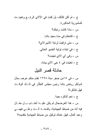 ‫ﺝ – ﻟﻡ ﺃﻜﻥ ﻜﺫﻟﻙ، ﺒل ﻜﻨﺕ ﻓﻲ ﺍﻵﻻﻱ ﺍﻟﺭﺍﺒـﻊ ﻭﺘﻌﻴﻨـﺕ‬
                                    ‫ﻟﻠﻤﺄﻤﻭﺭﻴﺔ ﺍﻟﻤﺫﻜﻭﺭﺓ.‬
                              ‫ﺱ – ﻤﺎﺫﺍ ﻜﺎﻨﺕ ﺭﺘﺒﺘﻙ؟‬
                       ‫ﺝ – ﻗﺎﺌﻤﻘﺎﻡ ﻓﻲ ﻤﺩﺓ ﺴﻌﻴﺩ ﺒﺎﺸﺎ.‬
                   ‫ﺱ – ﻤﺘﻰ ﺘﺭﻗﻴﺕ ﻟﺭﺘﺒﺔ ﺍﻷﻤﻴﺭﺍﻻﻱ؟‬
                   ‫ﺝ – ﻓﻲ ﺍﺒﺘﺩﺍﺀ ﺘﻭﻟﻴﺔ ﺍﻟﺨﺩﻴﻭ ﺍﻟﺤﺎﻟﻲ.‬
                          ‫ﺱ – ﻭﻓﻲ ﺃﻱ ﺁﻻﻱ ﺘﻌﻴﻨﺕ؟‬
                    ‫ﺝ – ﺘﻌﻴﻨﺕ ﻓﻲ ٤ ﺠﻲ ﺁﻻﻱ ﺒﻴﺎﺩﺓ.‬

                ‫ﺤﺎﺩﺜﺔ ﻗﺼﺭ ﺍﻟﻨﻴل‬
‫ﺱ – ﻓﻲ ٥١ﻤﻥ ﺼﻔﺭ ﺴﻨﺔ ٨٩٢١ ﺘﻘﺩﻡ ﻤﻨﻜﻡ ﻋﺭﻀـﺤﺎل‬
              ‫َ‬
              ‫‪‬‬
‫ﻟﺩﻭﻟﺘﻠﻭ ﺭﻴﺎﺽ ﺒﺎﺸﺎ ﺭﺌﻴﺱ ﻤﺠﻠﺱ ﺍﻟﻨﻅﺎﺭ ﻓﻲ ﺫﻟـﻙ ﺍﻟﻭﻗـﺕ‬
                 ‫ﱠ‬
                                            ‫ﻓﻬل ﺘﺘﺫﻜﺭﻩ؟‬
                                ‫ﺝ – ﻨﻌﻡ ﺃﺘﺫﻜﺭﻩ ﺠﻴ ‪‬ﺍ.‬
                                  ‫ﺩ‬
‫ﺱ – ﻫﺫﺍ ﺍﻟﻌﺭﻀﺤﺎل ﻟﻡ ﻴﻜﻥ ﻋﻠﻴـﻪ ﺃﺨﺘـﺎﻡ، ﺒـل ﻤﻘـﺎل‬
‫ﻓﻴﻪ ﺃﻨﻪ ﻤﻥ ﻀﺒﺎﻁ ﺍﻟﺠﻬﺎﺩﻴﺔ، ﻭﻗﺩﻤﺘـﻪ ﺃﻨـﺕ ﻭﻋﻠـﻲ ﻓﻬﻤـﻲ‬
                                     ‫‪‬‬
  ‫ﻭﻋﺒﺩ ﺍﻟﻌﺎل، ﻓﻬل ﻋﻨﺩﻙ ﺘﻭﻜﻴل ﻤﻥ ﻀﺒﺎﻁ ﺍﻟﺠﻬﺎﺩﻴﺔ ﺒﺘﻘﺩﻴﻤﻪ؟‬



                    ‫- ٩٨٣ -‬
 