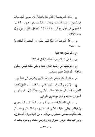 ‫ﺝ – ﺫﺍﻙ ﺍﻟﻌﺭﻀﺤﺎل ﺘﻘﺩﻡ ﻤﻨﺎ ﺒﺎﻟﻨﻴﺎﺒﺔ ﻋﻥ ﺠﻤﻴﻊ ﺍﻟﻀـﺒﺎﻁ‬
  ‫‪‬‬                           ‫َ‬
                              ‫‪‬‬
‫ﺍﻟﻭﻁﻨﻴﻴﻥ، ﻭﻋﻠﻴﻪ ﺃﺨﺘﺎﻤﻨﺎ، ﻭﻫﺫﻩ ﻤﺴﺄﻟﺔ ﺼـﺩﺭ ﻋﻨﻬـﺎ ﺍﻟﻌﻔـﻭ‬
‫ﺍﻟﺨﺩﻴﻭﻱ ﻓﻲ ﺃﻭل ﻓﺒﺭﺍﻴﺭ ﺴﻨﺔ ١٨٨١ ﺍﻟﻤﻭﺍﻓﻕ ٢ﻤﻥ ﺭﺒﻴﻊ ﺃﻭل‬
                                             ‫ﺴﻨﺔ ٩٩٢١.‬
‫ﺱ – ﻫل ﺘﻌﺭﻑ ﺃﻥ ﻫﺫﺍ ﺫﻨﺏ ﺤﺘﻰ ﺃﻥ ﺍﻟﺤﻀﺭﺓ ﺍﻟﺨﺩﻴﻭﻴﺔ‬
                                              ‫ﻋﻔﺕ ﻋﻨﻪ؟‬
                               ‫ﺝ – ﻟﻡ ﻴﻜﻥ ﻫﺫﺍ ﺫﻨ ‪‬ﺎ...‬
                                   ‫ﺒ‬
               ‫ﺱ – ﻨﺤﻥ ﻨﺴﺄﻟﻙ ﻫل ﻋﻨﺩﻙ ﺘﻭﻜﻴل ﺃﻡ ﻻ؟‬
‫ﺝ – ﺘﻭﻜﻴﻠﻬﻡ ﻟﻲ ﻭﻟﻌﺒﺩ ﺍﻟﻌﺎل ﺒﺎﺸﺎ ﻭﻋﻠﻲ ﺒﺎﺸﺎ ﻓﻬﻤﻲ ﻤﻌﻠﻭﻡ‬
                            ‫ﺒﺩﺍﻫﺔ، ﻭﻟﻡ ﻨﺄﺨﺫ ﻤﻨﻬﻡ ﺴﻨﺩﺍﺕ.‬
 ‫ﺱ – ﻗل ﺃﺴﻤﺎﺀ ﺒﻌﺽ ﺍﻟﻀﺒﺎﻁ ﺍﻟﺫﻴﻥ ﻭﻜﻠﻭﻜﻡ ﻜﻲ ﻨﺴﺄﻟﻬﻡ.‬
                           ‫‪‬‬
‫ﺝ – ﻻ ﻟﺯﻭﻡ ﻟﻠﺴﺅﺍل ﻤﻨﻬﻡ، ﻓﺈﻨﻲ ﻟﻤﺎ ﻜﻨﺕ ﺃﻤﻴﺭﺍﻻﻱ ﻜﺎﻨﺕ‬
‫ﻜﻠﻤﺘﻲ ﻨﺎﻓﺫﺓ ﻋﻠﻰ ﻀﺒﺎﻁ ﺴﺎﺌﺭ ﺍﻵﻻﻱ، ﻭﻫﺫﺍ ﺩﻟﻴل ﻋﻠﻰ ﺃﻨﻬـﻡ‬
                                 ‫‪‬‬
                     ‫ﺃﻨﺎﺒﻭﻨﻲ ﻋﻨﻬﻡ، ﻭﺃﻨﻬﻡ ﻤﺅﺘﻤﻨﻭﻥ ﻁﺭﻓﻲ.‬
‫ﺱ – ﻓﻲ ﺫﻟﻙ ﺍﻟﻭﻗﺕ ﺼﺩﺭ ﺃﻤﺭ ﻤﻥ ﺍﻟﺠﻨـﺎﺏ ﺍﻟﺨـﺩﻴﻭﻱ‬
‫ﺒﺘﻭﻗﻴﻔﻜﻡ، ﻭﺘﻠﻲ ﻋﻠﻴﻜﻡ ﺍﻷﻤﺭ ﺍﻟﻤـﺫﻜﻭﺭ، ﻭﺍﻤﺘﺜﻠـﺘﻡ ﻭﻋﻠﻤـﺘﻡ‬
‫ﻤﻨﻪ ﺒﺘﺄﻟﻴﻑ ﻤﺠﻠﺱ ﻋﺴﻜﺭﻱ ﻤﺭﻜﺏ ﻤـﻥ ﺍﻟﺠﻨـﺭﺍل ﺃﺴـﺘﻭﻥ،‬
‫ﻭﺇﺒﺭﺍﻫﻴﻡ ﺒﺎﺸﺎ ﻓﺭﻴﻕ ﺍﻟﺴﻭﺍﺭﻱ، ﻭﻻﺭﻤﻲ ﺒﺎﺸﺎ، ﻭﻴﻠـﻭﻡ ﺒﺎﺸـﺎ،‬

                     ‫- ٠٩٣ -‬
 