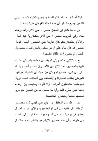 ‫ﻋﻠﻴﻨﺎ ﺃﺼﺎﻏﺭ ﻀﺒﺎﻁ ﺍﻟﺸﺭﺍﻜﺴﺔ ﻭﺒﺄﻴﺩﻴﻬﻡ ﺍﻟﻁﺒﻨﺠﺎﺕ، ﻓـﺭﺅﻱ‬
                                    ‫‪‬‬
   ‫ﻟﻨﺎ ﻤﻥ ﺠﻤﻴﻊ ﻤﺎ ﺫﻜﺭ ﺃﻥ ﻫﺫﻩ ﺍﻟﺤﺎﻟﺔ ﺍﻟﻐﺭﺽ ﻤﻨﻬﺎ ﺇﻋﺩﺍﻤﻨﺎ.‬
                                     ‫ﹸِ ‪‬‬
‫ﺱ – ﻤﺫ ﻜﻨﺘﻡ ﻓﻲ ﺍﻟﺴﺠﻥ ﺤﻀﺭ ١ ﺠﻲ ﺁﻻﻱ ﻭﺃﺨـﺭﺠﻜﻡ‬
‫ﻤﻨﻪ، ﻭﻓﻲ ﺍﻟﻐﺭﻭﺏ ﺤﻀﺭ ٦ ﺠﻲ ﺁﻻﻱ ﺤﻜﻤﺩﺍﺭﻴﺔ ﻋﺒﺩ ﺍﻟﻌﺎل.‬
‫ﻭﺍﻵﻻﻱ ﺤﻜﻤﺩﺍﺭﻴﺘﻜﻡ ﻜﺎﻥ ﻋﺎﺯ ‪‬ﺎ ﻋﻠﻰ ﺍﻟﺤﻀﻭﺭ ﺃﻴ ‪‬ﺎ، ﻓﻬـل‬
       ‫ﻀ‬                ‫ﻤ‬
‫ﺤﻀﻭﺭﻫﻡ ﻜﺎﻥ ﺒﻨﺎﺀ ﻋﻠﻰ ﺃﻭﺍﻤﺭ ﻤﻨﻜﻡ ﻭﺒﺎﺘﻔﺎﻕ ﻗﺒـل ﺤﺼـﻭل‬
                                  ‫‪‬‬
                      ‫ﺍﻟﺤﺒﺱ ﺃﻡ ﺤﻀﺭﻭﺍ ﻤﻥ ﺘﻠﻘﺎﺀ ﺃﻨﻔﺴﻬﻡ؟‬
‫ﺝ – ﺍﻵﻻﻱ ﺤﻜﻤﺩﺍﺭﻴﺘﻲ ﻟﻡ ﻴﻘﻡ ﻤﻥ ﻤﺤﻠﻪ، ﻭﻟﻡ ﻴﻜﻥ ﻋﻨـﺩﻩ‬
‫ﺘﻨﺒﻴﻪ ﺒﺎﻟﺤﻀﻭﺭ، ﺃﻤﺎ ﺍﻵﻻﻴـﺎﻥ ﺍﻵﺨـﺭﺍﻥ، ﻓﻠـﻡ ﺃﻋﻠـﻡ ﺒﻨـﺎﺀ‬
‫‪‬‬                                  ‫‪‬‬
‫ﻋﻠﻰ ﺃﻱ ﺸﻲﺀ ﺤﻀﺭﻭﺍ، ﻭﻟﻜﻥ ﻤﻥ ﺤﻴﺙ ﺃﻥ ﺍﻟﻀﺒﺎﻁ ﻤﻭﻜﻠﻭﻨﺎ‬
‫ﻟﻠﻌﺭﺽ ﺒﻁﻠﺏ ﺍﻟﻤﺴﺎﻭﺍﺓ ﻭﺍﻹﻨﺼﺎﻑ ﺒﻴﻥ ﺃﺼﻨﺎﻑ ﺍﻟﻌﺴـﻜﺭﻴﺔ،‬
‫ﻓﻬﻡ ﻁﺒ ‪‬ﺎ ﻤﻼﺤﻅﻭﻥ ﺃﺤﻭﺍﻟﻨﺎ، ﺃﻭﻻ ﻓﺄﻭ ﹰ، ﻭﻤﺘﻴﻘﻅـﻭﻥ، ﻭﻫـﻡ‬
                 ‫ﹰ ﻻ‬                        ‫ﻌ‬
‫ﺩﺍﺌ ‪‬ﺎ ﻋﻠﻰ ﺤﺫﺭ، ﻓﻠﻤﺎ ﺭﺃﻭﺍ ﻤﺎ ﺤﺼل ﻟﻨﺎ ﻤﻥ ﺍﻟﺴﺠﻥ ﺃﺨﺒـﺭﻭﺍ‬
                                  ‫‪‬‬             ‫ﻤ‬
                        ‫ﺒﻌﻀﻬﻡ ﺒﻌ ‪‬ﺎ ﻭﺤﻀﺭﻭﺍ ﻟﺨﻼﺼﻨﺎ.‬
                                        ‫ﻀ‬
‫ﺱ – ﻋﻠﻡ ﻤﻥ ﺍﻟﺘﺤﻘﻴﻕ ﺃﻥ ﺁﻻﻱ ﻋﻠﻲ ﻓﻬﻤﻲ ﻟـﻡ ﻴﺤﻀـﺭ‬
                                     ‫‪ ِ‬‬
‫ﺇﻻ ﺒﻨﺎﺀ ﻋﻠﻰ ﺘﻨﺒﻴﻪ ﻤﻥ ﻗﺒل ﺍﻟﻭﺍﻗﻌﺔ ﺒﻴﻭﻡ، ﻭﺁﻻﻱ ﻋﺒـﺩ ﺍﻟﻌـﺎل‬
                                                ‫‪‬‬
‫ﺤﻀﺭ ﻓﻲ ﻴﻭﻤﻬﺎ ﺒﻨﺎﺀ ﻋﻠﻰ ﺃﻤـﺭﻩ ﺒﻭﺍﺴـﻁﺔ ﺇﺭﺴـﺎل ﻭﺍﺤـﺩ‬
                               ‫‪‬‬
‫ﻤﻥ ﻁﺭﻓﻪ، ﻭﺃﻥ ﻋﺩﻡ ﺤﻀﻭﺭ ﺁﻻﻴﻜﻡ ﻫﻭ ﺒﺎﻟﻨﻅﺭ ﻟﻌﺩﻡ ﺍﻤﺘﺜـﺎل‬

                     ‫- ٣٩٣ -‬
 