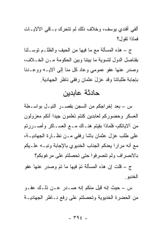 ‫ﺃﻟﻔﻲ ﺃﻓﻨﺩﻱ ﻴﻭﺴﻑ، ﻭﺨﻼﻑ ﺫﻟﻙ ﻟﻡ ﺘﺘﺤﺭﻙ ﺒـﺎﻗﻲ ﺍﻵﻻﻴـﺎﺕ‬
                                             ‫ﻓﻤﺎﺫﺍ ﺘﻘﻭل؟‬
‫ﺝ – ﻫﺫﻩ ﺍﻟﻤﺴﺄﻟﺔ ﻤﻊ ﻤﺎ ﻓﻴﻬﺎ ﻤﻥ ﺍﻟﺤﻴﻑ ﻭﺍﻟﻅﻠـﻡ ﺘﻭﺴـﻠﻨﺎ‬
‫ﺒﻘﻨﺎﺼل ﺍﻟﺩﻭل ﻟﺘﺴﻭﻴﺔ ﻤﺎ ﺒﻴﻨﻨﺎ ﻭﺒﻴﻥ ﺍﻟﺤﻜﻭﻤﺔ ﻤـﻥ ﺍﻟﺨـﻼﻑ،‬
‫ﻭﺼﺩﺭ ﻋﻨﻬﺎ ﻋﻔﻭ ﻋﻤﻭﻤﻲ ﻭﻋﺎﺩ ﻜل ﻤﻨﺎ ﺇﻟﻰ ﺁﻻﻴـﻪ ﻭﻭﻋـﺩﻨﺎ‬
       ‫ﺒﺈﺠﺎﺒﺔ ﻁﻠﺒﺎﺘﻨﺎ ﻭﻗﺩ ﻋ ِل ﻋﺜﻤﺎﻥ ﺭﻓﻘﻲ ﻨﺎﻅﺭ ﺍﻟﺠﻬﺎﺩﻴﺔ.‬
                                 ‫‪‬ﺯ َ‬

                  ‫ﺤﺎﺩﺜﺔ ﻋﺎﺒﺩﻴﻥ‬
‫ﺱ – ﺒﻌﺩ ﺇﺨﺭﺍﺠﻜﻡ ﻤﻥ ﺍﻟﺴﺠﻥ ﺒﻘﺼـﺭ ﺍﻟﻨﻴـل ﺒﻭﺍﺴـﻁﺔ‬
‫ﺍﻟﻌﺴﻜﺭ ﻭﺤﻀﻭﺭﻜﻡ ﻟﻌﺎﺒﺩﻴﻥ ﻜﻨﺘﻡ ﺘﻌﻠﻤﻭﻥ ﺠﻴ ‪‬ﺍ ﺃﻨﻜﻡ ﻤﻌﺯﻭﻟﻭﻥ‬
              ‫ﺩ‬
‫ﻤﻥ ﺁﻻﻴﺎﺘﻜﻡ، ﻓﻠﻤﺎﺫﺍ ﺒﻘﻴﺘﻡ ﻫﻨـﺎﻙ ﻤـﻊ ﺍﻟﻌﺴـﺎﻜﺭ ﻭﺃﺼـﺭﺭﺘﻡ‬
‫ﻋﻠﻰ ﻁﻠﺏ ﻋﺯل ﻋﺜﻤﺎﻥ ﺒﺎﺸﺎ ﺭﻓﻘﻲ ﻤـﻥ ﻨﻅـﺎﺭﺓ ﺍﻟﺠﻬﺎﺩﻴـﺔ،‬
‫ﻤﻊ ﺃﻨﻪ ﻤﺭﺍﺭﺍ ﻴﻌﺩﻜﻡ ﺍﻟﺠﻨﺎﺏ ﺍﻟﺨﺩﻴﻭﻱ ﺒﺎﻹﺠﺎﺒﺔ ﻭﻨ ‪‬ـﻪ ﻋﻠـﻴﻜﻡ‬
         ‫ﺒ‬
     ‫ﺒﺎﻻﻨﺼﺭﺍﻑ ﻭﻟﻡ ﺘﻨﺼﺭﻓﻭﺍ ﺤﺘﻰ ﺘﺤﺼﻠﺘﻡ ﻋﻠﻰ ﻤﺭﻏﻭﺒﻜﻡ؟‬
                     ‫‪‬‬
‫ﺝ – ﻗﻠﺕ ﺇﻥ ﻫﺫﻩ ﺍﻟﻤﺴﺄﻟﺔ ﺘﻡ ﻓﻴﻬﺎ ﻤﺎ ﺘﻡ ﻭﺼﺩﺭ ﻋﻨﻬﺎ ﻋﻔﻭ‬
              ‫‪َ‬‬         ‫‪َ‬‬
                                                 ‫ﺍﻟﺨﺩﻴﻭ.‬
‫ﺱ – ﺤﻴﺙ ﺇﻨﻪ ﻗﻴل ﻤﻨﻜﻡ ﺇﻨﻪ ﺼـﺩﺭ ﻋـﻥ ﺫﻟـﻙ ﻋﻔـﻭ‬
‫ﻤﻥ ﺍﻟﺤﻀﺭﺓ ﺍﻟﺨﺩﻴﻭﻴﺔ ﻭﺘﺤﺼﻠﺘﻡ ﻋﻠﻰ ﺭﻓﻊ ﻨـﺎﻅﺭ ﺍﻟﺠﻬﺎﺩﻴـﺔ‬
                           ‫‪‬‬


                     ‫- ٤٩٣ -‬
 