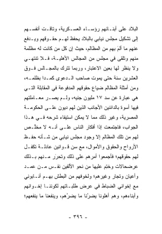 ‫ﺍﻟﺒﻼﺩ ﻋﻠﻰ ﺃﺒﻨـﺎﺌﻬﻡ ﺭﺅﺴـﺎﺀ ﺍﻟﻌﺴـﻜﺭﻴﺔ، ﻭﺘﺎﻗـﺕ ﺃﻨﻔﺴـﻬﻡ‬
‫ﺇﻟﻰ ﺘﺸﻜﻴل ﻤﺠﻠﺱ ﻨﻴﺎﺒﻲ ﺒﺎﻟﺒﻼﺩ ﻴﺤﻔﻅ ﻟﻬـﻡ ﺤﻘـﻭﻗﻬﻡ ﻭﻴـﺩﻓﻊ‬
‫ﻋﻨﻬﻡ ﻤﺎ ﺃﻟﻡ ﺒﻬﻡ ﻤﻥ ﺍﻟﻤﻅﺎﻟﻡ، ﺤﻴﺙ ﺇﻥ ﻜل ﻤﻥ ﻜﺎﻨﺕ ﻟﻪ ﻤﻅﻠﻤﺔ‬
              ‫‪‬‬                           ‫َ‬
                                           ‫‪‬‬
‫ﻤﻨﻬﻡ ﻭﺘﻠﻘﻰ ﻓﻲ ﻤﺠﻠﺱ ﻤﻥ ﺍﻟﻤﺠﺎﻟﺱ ﺍﻷﻫﻠﻴـﺔ، ﻓـﻼ ﺘﻨﺘﻬـﻲ‬
‫ﻭﻻ ﻴﻨﻅﺭ ﻟﻬﺎ ﺒﻌﻴﻥ ﺍﻻﻋﺘﺒﺎﺭ، ﻭﺭﺒﻤﺎ ﺘﺘﺭﻙ ﺒﺎﻟﻤﺠـﺎﻟﺱ ﻓـﻭﻕ‬
‫ﺍﻟﻌﺸﺭﻴﻥ ﺴﻨﺔ ﺤﺘﻰ ﻴﻤﻭﺕ ﺼﺎﺤﺏ ﺍﻟـﺩﻋﻭﻯ ﻜﻤـ ‪‬ﺍ ﺒﻅﻠﻤـﻪ،‬
         ‫ﺩ‬
‫ﻭﻤﻥ ﺃﻤﺜﻠﺔ ﺍﻟﻤﻅﺎﻟﻡ ﻀﻴﺎﻉ ﺤﻘﻭﻗﻬﻡ ﺍﻟﻤﺩﻓﻭﻋﺔ ﻓﻲ ﺍﻟﻤﻘﺎﺒﻠﺔ ﺍﻟﺘـﻲ‬
‫ﻫﻲ ﻋﺒﺎﺭﺓ ﻋﻥ ﺴﺩ ٧١ ﻤﻠﻴﻭﻥ ﺠﻨﻴﻪ، ﻭﻟـﻡ ﻴﺼـﺭ ﻤﻌـﺎﻤﻠﺘﻬﻡ‬
                                   ‫‪‬‬
‫ﻓﻴﻬﺎ ﺃﺴﻭﺓ ﺒﺎﻟﺩﺍﺌﻨﻴﻥ ﺍﻷﺠﺎﻨﺏ ﺍﻟﺫﻴﻥ ﻟﻬﻡ ﺩﻴﻭﻥ ﻋﻠـﻰ ﺍﻟﺤﻜﻭﻤـﺔ‬
‫ﺍﻟﻤﺼﺭﻴﺔ، ﻭﻏﻴﺭ ﺫﻟﻙ ﻤﻤﺎ ﻻ ﻴﻤﻜﻥ ﺍﺴﺘﻴﻔﺎﺀ ﺸﺭﺤﻪ ﻓـﻲ ﻫـﺫﺍ‬
‫ﺍﻟﺠﻭﺍﺏ، ﻓﺎﺠﺘﻤﻌﺕ ﺇ ﹰﺍ ﺃﻓﻜﺎﺭ ﺍﻟﻨﺎﺱ ﻋﻠـﻰ ﺃﻨـﻪ ﻻ ﻤﺨﱢـﺹ‬
  ‫ﻠ‬                            ‫ﺫ‬
‫ﻟﻬﻡ ﻤﻥ ﺘﻠﻙ ﺍﻟﻤﻅﺎﻟﻡ ﺇﻻ ﻭﺠﻭﺩ ﻤﺠﻠﺱ ﻨﻴﺎﺒﻲ ﻤﻥ ﺸـﺄﻨﻪ ﺤﻔـﻅ‬
‫ﺍﻷﺭﻭﺍﺡ ﻭﺍﻟﺤﻘﻭﻕ ﻭﺍﻷﻤﻭﺍل، ﻤﻊ ﺴﻥ ﻗـﻭﺍﻨﻴﻥ ﻋﺎﺩﻟـﺔ ﺘﻜﻔـل‬
                     ‫‪‬‬
‫ﻟﻬﻡ ﺤﻘﻭﻗﻬﻡ؛ ﻓﺄﺠﻤﻌﻭﺍ ﺃﻤﺭﻫﻡ ﻋﻠﻰ ﺫﻟﻙ ﻭﺘﺤﺭﺭ ﻤـﻨﻬﻡ ﺒـﺫﻟﻙ‬
             ‫‪‬‬
             ‫َ‬
‫ﻋﺭﻀﺤﺎﻻﺕ ﻭﺨﺘﻡ ﻋﻠﻴﻬﺎ ﻤﻥ ﻨﺤﻭ ﺍﻷﻟﻔﻴﻥ ﻨﻔـﺱ ﻤـﻥ ﻋﻤـﺩ‬
                                  ‫ﹸِ ‪‬‬
‫ﻭﺃﻋﻴﺎﻥ ﻭﺘﺠﺎﺭ ﻭﻏﻴﺭﻫﻡ؛ ﻭﻟﺨﻭﻓﻬﻡ ﻤﻥ ﺍﻟﺒﻁﺵ ﺒﻬـﻡ ﺃﻨـﺎﺒﻭﻨﻲ‬
                                         ‫‪‬‬
‫ﻤﻊ ﺇﺨﻭﺍﻨﻲ ﺍﻟﻀﺒﺎﻁ ﻓﻲ ﻋﺭﺽ ﻁﻠﺒـﺎﺘﻬﻡ ﻟﻜﻭﻨﻨـﺎ ﺇﺨـﻭﺍﻨﻬﻡ‬
‫ﻭﺃﺒﻨﺎﺀﻫﻡ، ﻭﻫﻡ ﺃﻫﻠﻭﻨﺎ ﻴﻀﺭﻨﺎ ﻤﺎ ﻴﻀﺭﻫﻡ، ﻭﻴﻨﻔﻌﻨﺎ ﻤﺎ ﻴﻨﻔﻌﻬﻡ؛‬
                      ‫ُ‬
                      ‫‪‬‬        ‫‪‬‬
                               ‫ُ‬


                     ‫- ٦٩٣ -‬
 