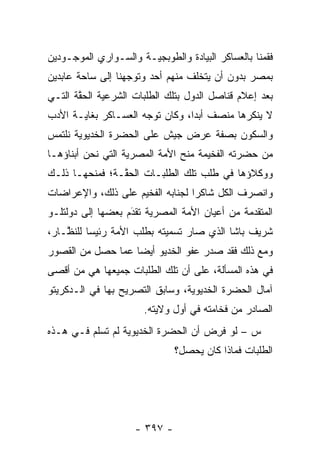 ‫ﻓﻘﻤﻨﺎ ﺒﺎﻟﻌﺴﺎﻜﺭ ﺍﻟﺒﻴﺎﺩﺓ ﻭﺍﻟﻁﻭﺒﺠﻴـﺔ ﻭﺍﻟﺴـﻭﺍﺭﻱ ﺍﻟﻤﻭﺠـﻭﺩﻴﻥ‬
‫ﺒﻤﺼﺭ ﺒﺩﻭﻥ ﺃﻥ ﻴﺘﺨﻠﻑ ﻤﻨﻬﻡ ﺃﺤﺩ ﻭﺘﻭﺠﻬﻨﺎ ﺇﻟﻰ ﺴﺎﺤﺔ ﻋﺎﺒﺩﻴﻥ‬
                   ‫‪‬‬
‫ﺒﻌﺩ ﺇﻋﻼﻡ ﻗﻨﺎﺼل ﺍﻟﺩﻭل ﺒﺘﻠﻙ ﺍﻟﻁﻠﺒﺎﺕ ﺍﻟﺸﺭﻋﻴﺔ ﺍﻟﺤﻘﺔ ﺍﻟﺘـﻲ‬
       ‫ﱠ‬
‫ﻻ ﻴﻨﻜﺭﻫﺎ ﻤﻨﺼﻑ ﺃﺒ ‪‬ﺍ، ﻭﻜﺎﻥ ﺘﻭﺠﻪ ﺍﻟﻌﺴـﺎﻜﺭ ﺒﻐﺎﻴـﺔ ﺍﻷﺩﺏ‬
                      ‫‪‬‬          ‫ﺩ‬
‫ﻭﺍﻟﺴﻜﻭﻥ ﺒﺼﻔﺔ ﻋﺭﺽ ﺠﻴﺵ ﻋﻠﻰ ﺍﻟﺤﻀﺭﺓ ﺍﻟﺨﺩﻴﻭﻴﺔ ﻨﻠﺘﻤﺱ‬
‫ﻤﻥ ﺤﻀﺭﺘﻪ ﺍﻟﻔﺨﻴﻤﺔ ﻤﻨﺢ ﺍﻷﻤﺔ ﺍﻟﻤﺼﺭﻴﺔ ﺍﻟﺘﻲ ﻨﺤﻥ ﺃﺒﻨﺎﺅﻫـﺎ‬
‫ﻭﻭﻜﻼﺅﻫﺎ ﻓﻲ ﻁﻠﺏ ﺘﻠﻙ ﺍﻟﻁﻠﺒـﺎﺕ ﺍﻟﺤ ﱠـﺔ؛ ﻓﻤﻨﺤﻬـﺎ ﺫﻟـﻙ‬
                ‫ﻘ‬
‫ﻭﺍﻨﺼﺭﻑ ﺍﻟﻜل ﺸﺎﻜ ‪‬ﺍ ﻟﺠﻨﺎﺒﻪ ﺍﻟﻔﺨﻴﻡ ﻋﻠﻰ ﺫﻟﻙ، ﻭﺍﻹﻋﺭﺍﻀﺎﺕ‬
                                  ‫ﺭ‬
‫ﺍﻟﻤﺘﻘ ‪‬ﻤﺔ ﻤﻥ ﺃﻋﻴﺎﻥ ﺍﻷﻤﺔ ﺍﻟﻤﺼﺭﻴﺔ ﺘﻘﺩﻡ ﺒﻌﻀﻬﺎ ﺇﻟﻰ ﺩﻭﻟﺘﻠـﻭ‬
                   ‫‪‬‬
                   ‫َ‬                           ‫ﺩ‬
‫ﺸﺭﻴﻑ ﺒﺎﺸﺎ ﺍﻟﺫﻱ ﺼﺎﺭ ﺘﺴﻤﻴﺘﻪ ﺒﻁﻠﺏ ﺍﻷﻤﺔ ﺭﺌﻴ ‪‬ﺎ ﻟﻠﻨ ﱠـﺎﺭ،‬
    ‫ﺴ ﻅ‬
‫ﻭﻤﻊ ﺫﻟﻙ ﻓﻘﺩ ﺼﺩﺭ ﻋﻔﻭ ﺍﻟﺨﺩﻴﻭ ﺃﻴ ‪‬ﺎ ﻋﻤﺎ ﺤﺼل ﻤﻥ ﺍﻟﻘﺼﻭﺭ‬
                   ‫ﻀ‬
‫ﻓﻲ ﻫﺫﻩ ﺍﻟﻤﺴﺄﻟﺔ، ﻋﻠﻰ ﺃﻥ ﺘﻠﻙ ﺍﻟﻁﻠﺒﺎﺕ ﺠﻤﻴﻌﻬﺎ ﻫﻲ ﻤﻥ ﺃﻗﺼﻰ‬
‫ﺁﻤﺎل ﺍﻟﺤﻀﺭﺓ ﺍﻟﺨﺩﻴﻭﻴﺔ، ﻭﺴﺎﺒﻕ ﺍﻟﺘﺼﺭﻴﺢ ﺒﻬﺎ ﻓﻲ ﺍﻟـﺩﻜﺭﻴﺘﻭ‬
                       ‫ﺍﻟﺼﺎﺩﺭ ﻤﻥ ﻓﺨﺎﻤﺘﻪ ﻓﻲ ﺃﻭل ﻭﻻﻴﺘﻪ.‬
‫ﺱ – ﻟﻭ ﻓﺭﺽ ﺃﻥ ﺍﻟﺤﻀﺭﺓ ﺍﻟﺨﺩﻴﻭﻴﺔ ﻟﻡ ﺘﺴﻠﻡ ﻓـﻲ ﻫـﺫﻩ‬
                                    ‫ﹸِ ‪‬‬
                              ‫ﺍﻟﻁﻠﺒﺎﺕ ﻓﻤﺎﺫﺍ ﻜﺎﻥ ﻴﺤﺼل؟‬




                    ‫- ٧٩٣ -‬
 