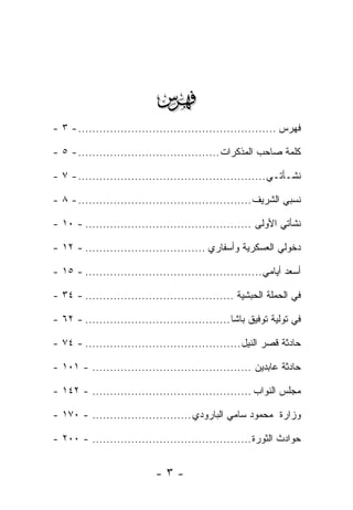 ‫‪‬‬
‫ﻓﻬﺭﺱ ........................................................ - ٣ -‬

‫ﻜﻠﻤﺔ ﺼﺎﺤﺏ ﺍﻟﻤﺫﻜﺭﺍﺕ ........................................ - ٥ -‬

‫ﻨﺸـﺄﺘـﻲ ..................................................... - ٧ -‬

‫ﻨﺴﺒﻲ ﺍﻟﺸﺭﻴﻑ ................................................. - ٨ -‬

‫ﻨﺸﺄﺘﻲ ﺍﻷﻭﻟﻰ ............................................... - ٠١ -‬

‫ﺩﺨﻭﻟﻲ ﺍﻟﻌﺴﻜﺭﻴﺔ ﻭﺃﺴﻔﺎﺭﻱ .................................. - ٢١ -‬

‫ﺃﺴﻌﺩ ﺃﻴﺎﻤﻲ .................................................. - ٥١ -‬

‫ﻓﻲ ﺍﻟﺤﻤﻠﺔ ﺍﻟﺤﺒﺸﻴﺔ .......................................... - ٤٣ -‬

‫ﻓﻲ ﺘﻭﻟﻴﺔ ﺘﻭﻓﻴﻕ ﺒﺎﺸﺎ ......................................... - ٢٦ -‬
                                                             ‫‪‬‬

‫ﺤﺎﺩﺜﺔ ﻗﺼﺭ ﺍﻟﻨﻴل ............................................ - ٤٧ -‬

‫ﺤﺎﺩﺜﺔ ﻋﺎﺒﺩﻴﻥ ............................................. - ١٠١ -‬

‫ﻤﺠﻠﺱ ﺍﻟﻨﻭﺍﺏ ............................................. - ٢٤١ -‬
                                                        ‫‪‬‬

‫ﻭﺯﺍﺭﺓ ﻤﺤﻤﻭﺩ ﺴﺎﻤﻲ ﺍﻟﺒﺎﺭﻭﺩﻱ ............................ - ٠٧١ -‬

‫ﺤﻭﺍﺩﺙ ﺍﻟﺜﻭﺭﺓ ............................................. - ٠٠٢ -‬


                            ‫-٣-‬
 