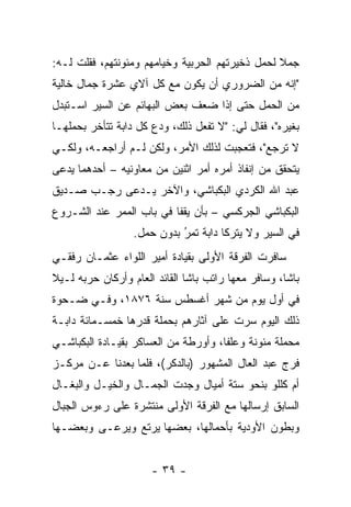 ‫ﺠﻤﻼ ﻟﺤﻤل ﺫﺨﻴﺭﺘﻬﻡ ﺍﻟﺤﺭﺒﻴﺔ ﻭﺨﻴﺎﻤﻬﻡ ﻭﻤﺌﻭﻨﺘﻬﻡ، ﻓﻘﻠﺕ ﻟـﻪ:‬
                                                 ‫ﹰ‬
‫"ﺇﻨﻪ ﻤﻥ ﺍﻟﻀﺭﻭﺭﻱ ﺃﻥ ﻴﻜﻭﻥ ﻤﻊ ﻜل ﺁﻻﻱ ﻋﺸﺭﺓ ﺠﻤﺎل ﺨﺎﻟﻴﺔ‬
‫ﻤﻥ ﺍﻟﺤﻤل ﺤﺘﻰ ﺇﺫﺍ ﻀﻌﻑ ﺒﻌﺽ ﺍﻟﺒﻬﺎﺌﻡ ﻋﻥ ﺍﻟﺴﻴﺭ ﺍﺴـﺘﺒﺩل‬
                                  ‫ﹰ‬
‫ﺒﻐﻴﺭﻩ"، ﻓﻘﺎل ﻟﻲ: "ﻻ ﺘﻔﻌل ﺫﻟﻙ، ﻭﺩﻉ ﻜل ﺩﺍﺒﺔ ﺘﺘﺄﺨﺭ ﺒﺤﻤﻠﻬـﺎ‬
‫ﻻ ﺘﺭﺠﻊ"، ﻓﺘﻌﺠﺒﺕ ﻟﺫﻟﻙ ﺍﻷﻤﺭ، ﻭﻟﻜﻥ ﻟـﻡ ﺃﺭﺍﺠﻌـﻪ، ﻭﻟﻜـﻲ‬
‫ﻴﺘﺤﻘﻕ ﻤﻥ ﺇﻨﻔﺎﺫ ﺃﻤﺭﻩ ﺃﻤﺭ ﺍﺜﻨﻴﻥ ﻤﻥ ﻤﻌﺎﻭﻨﻴﻪ – ﺃﺤﺩﻫﻤﺎ ﻴﺩﻋﻰ‬
‫ﻋﺒﺩ ﺍﷲ ﺍﻟﻜﺭﺩﻱ ﺍﻟﺒﻜﺒﺎﺸﻲ، ﻭﺍﻵﺨﺭ ﻴـﺩﻋﻰ ﺭﺠـﺏ ﺼـﺩﻴﻕ‬
‫ﺍﻟﺒﻜﺒﺎﺸﻲ ﺍﻟﺠﺭﻜﺴﻲ – ﺒﺄﻥ ﻴﻘﻔﺎ ﻓﻲ ﺒﺎﺏ ﺍﻟﻤﻤﺭ ﻋﻨﺩ ﺍﻟﺸـﺭﻭﻉ‬
                  ‫ﻓﻲ ﺍﻟﺴﻴﺭ ﻭﻻ ﻴﺘﺭﻜﺎ ﺩﺍﺒﺔ ﺘﻤﺭ ﺒﺩﻭﻥ ﺤﻤل.‬
                            ‫‪‬‬
                            ‫ُ‬
‫ﺴﺎﻓﺭﺕ ﺍﻟﻔﺭﻗﺔ ﺍﻷﻭﻟﻰ ﺒﻘﻴﺎﺩﺓ ﺃﻤﻴﺭ ﺍﻟﻠﻭﺍﺀ ﻋﺜﻤـﺎﻥ ﺭﻓﻘـﻲ‬
‫ﺒﺎﺸﺎ، ﻭﺴﺎﻓﺭ ﻤﻌﻬﺎ ﺭﺍﺘﺏ ﺒﺎﺸﺎ ﺍﻟﻘﺎﺌﺩ ﺍﻟﻌﺎﻡ ﻭﺃﺭﻜﺎﻥ ﺤﺭﺒﻪ ﻟـﻴﻼ‬
‫ﹰ‬
‫ﻓﻲ ﺃﻭل ﻴﻭﻡ ﻤﻥ ﺸﻬﺭ ﺃﻏﺴﻁﺱ ﺴﻨﺔ ٦٧٨١، ﻭﻓـﻲ ﻀـﺤﻭﺓ‬
‫ﺫﻟﻙ ﺍﻟﻴﻭﻡ ﺴﺭﺕ ﻋﻠﻰ ﺁﺜﺎﺭﻫﻡ ﺒﺤﻤﻠﺔ ﻗﺩﺭﻫﺎ ﺨﻤﺴـﻤﺎﺌﺔ ﺩﺍﺒـﺔ‬
‫ﻤﺤﻤﻠﺔ ﻤﺌﻭﻨﺔ ﻭﻋﻠﻔﺎ، ﻭﺃﻭﺭﻁﺔ ﻤﻥ ﺍﻟﻌﺴﺎﻜﺭ ﺒﻘﻴـﺎﺩﺓ ﺍﻟﺒﻜﺒﺎﺸـﻲ‬
                                      ‫ﹰ‬            ‫‪‬‬
‫ﻓﺭﺝ ﻋﺒﺩ ﺍﻟﻌﺎل ﺍﻟﻤﺸﻬﻭﺭ )ﺒﺎﻟﺩﻜﺭ(، ﻓﻠﻤﺎ ﺒﻌﺩﻨﺎ ﻋـﻥ ﻤﺭﻜـﺯ‬
                 ‫‪‬‬
‫ﺃﻡ ﻜﻠﻠﻭ ﺒﻨﺤﻭ ﺴﺘﺔ ﺃﻤﻴﺎل ﻭﺠﺩﺕ ﺍﻟﺠﻤـﺎل ﻭﺍﻟﺨﻴـل ﻭﺍﻟﺒﻐـﺎل‬
‫ﺍﻟﺴﺎﺒﻕ ﺇﺭﺴﺎﻟﻬﺎ ﻤﻊ ﺍﻟﻔﺭﻗﺔ ﺍﻷﻭﻟﻰ ﻤﻨﺘﺸﺭﺓ ﻋﻠﻰ ﺭﺀﻭﺱ ﺍﻟﺠﺒﺎل‬
‫ﻭﺒﻁﻭﻥ ﺍﻷﻭﺩﻴﺔ ﺒﺄﺤﻤﺎﻟﻬﺎ، ﺒﻌﻀﻬﺎ ﻴﺭﺘﻊ ﻭﻴﺭﻋـﻰ ﻭﺒﻌﻀـﻬﺎ‬


                      ‫- ٩٣ -‬
 