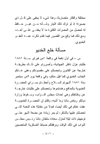 ‫ﻤﺨﺘﻠﻔﺔ ﻭﺃﻓﻜﺎﺭ ﻤﺘﻀﺎﺭﺒﺔ، ﻭﻫﺫﺍ ﺸﻲﺀ ﻻ ﻴﺨﻔﻰ ﻋﻠﻰ ﻜـل ﺫﻱ‬
‫ﺒﺼﻴﺭﺓ؛ ﺇﺫ ﻟﻭ ﺘﺭﻙ ﺫﻟﻙ ﺍﻟﺘﻴﺎﺭ ﻭﺸـﺄﻨﻪ ﻤـﻥ ﻏﻴـﺭ ﺤـﺎﻓﻅ‬
‫ﻟﻪ ﻟﺤﺼل ﻤﻥ ﺍﻟﻤﻀﺭﺍﺕ ﺍﻟﻜﺜﻴﺭﺓ ﻤﺎ ﻻ ﻴﺨﻔـﻰ ﻋﻠـﻰ ﺃﺤـﺩ،‬
                                ‫َ‬
                                ‫‪‬‬
‫ﻭﻤﻊ ﺫﻟﻙ ﻓﻤﺎ ﻭﻗﻊ ﻤﻥ ﺍﻟﻘﺼﻭﺭ ﻓﻴﻤﺎ ﺘﻘﺩﻡ ﺫﻜﺭﻩ، ﻋ ‪‬ـﻪ ﺍﻟﻌﻔـﻭ‬
         ‫ﻤ‬          ‫َ‬
                    ‫‪‬‬
                                             ‫ﺍﻟﺨﺩﻴﻭﻱ.‬

               ‫ﻤﺴﺄﻟﺔ ﺨﻠﻊ ﺍﻟﺨﺩﻴﻭ‬
‫ﺱ – ﻓﻲ ﺃﻭل ﺩﻓﻌﺔ ﻓﻲ ﻭﺍﻗﻌﺔ ١ﻤﻥ ﻓﺒﺭﺍﻴﺭ ﺴـﻨﺔ ١٨٨١‬
‫ﻁﻠﺒﺘﻡ ﻋﺯل ﻨﺎﻅﺭ ﺍﻟﺠﻬﺎﺩﻴﺔ، ﻭﺃﺼﺭﺭﺘﻡ ﻋﻠﻰ ﺫﻟـﻙ ﺒﻁﺭﻴﻘـﺔ‬
‫ﺨﺎﺭﺠﺔ ﻋﻥ ﺍﻟﻘﺎﻨﻭﻥ ﻭﺘﺤﺼﻠﺘﻡ ﻋﻠﻰ ﻤﻘﺼﻭﺩﻜﻡ ﻭﻋﻔﻰ ﻋـﻨﻜﻡ‬
                          ‫‪‬‬
‫ﺍﻟﺠﻨﺎﺏ ﺍﻟﺨﺩﻴﻭﻱ ﻜﻤﺎ ﻗﻴل ﻤﻨﻜﻡ، ﻭﻓﻲ ﻭﺍﻗﻌﺔ ﻴﻭﻡ ٩ﻤﻥ ﺴﺒﺘﻤﺒﺭ‬
‫ﺴﻨﺔ ١٨٨١ ﺃﺸﻬﺭﺘﻡ ﺍﻟﺴـﻼﺡ ﻭﺃﺤﻁـﺘﻡ ﺒﺴـﺭﺍﻱ ﺍﻟﺤﻀـﺭﺓ‬
‫ﺍﻟﺨﺩﻴﻭﻴﺔ ﺒﺎﻟﻤﺩﺍﻓﻊ ﻭﻫﺩﺩﺘﻤﻭﻫﺎ ﻭﺘﺤﺼﻠﺘﻡ ﻋﻠﻰ ﻁﻠﺒﺎﺕ ﺨﺎﺭﺠـﺔ‬
                    ‫‪‬‬
‫ﻋﻥ ﻭﻅﺎﺌﻔﻜﻡ ﻭﻫﻲ ﺇﺤﺩﺍﺙ ﻤﺠﻠﺱ ﺍﻟﻨـﻭﺍﺏ، ﻭﺴـﻘﻭﻁ ﻭﺯﺍﺭﺓ‬
                ‫َ‬
                ‫‪‬‬
‫ﺩﻭﻟﺘﻠﻭ ﺭﻴﺎﺽ ﺒﺎﺸﺎ ﻭﻤﺎ ﺃﺸﺒﻪ، ﻭﻗﻠﺘﻡ ﺇﻥ ﺍﻟﺤﻀـﺭﺓ ﺍﻟﺨﺩﻴﻭﻴـﺔ‬
‫ﻋﻔﺕ ﻋﻨﻜﻡ ﻓﻲ ﺫﻟﻙ ﺃﻴ ‪‬ﺎ، ﻓﺒﺩﻻ ﻤﻥ ﻤﻘﺎﺒﻠﺔ ﻫﺫﻩ ﺍﻟﻨﻌﻤﺔ ﺍﻟﺘـﻲ‬
                           ‫ﹰ‬      ‫ﻀ‬
‫ﺘﺤﺼﻠﺘﻡ ﻋﻠﻴﻬﺎ ﺒﺎﻟﺸﻜﺭ، ﻟﻡ ﻴﻤﺭ ﺯﻴﺎﺩﺓ ﻋﻥ ﺒﻀﻌﺔ ﺃﺸﻬﺭ ﺤﺘـﻰ‬
                                                ‫‪‬‬
‫ﺘﻭﺠﻬﺘﻡ ﺫﺍﺕ ﻟﻴﻠﺔ ﻟﻤﻨﺯل ﺴﻌﺎﺩﺓ ﺴﻠﻁﺎﻥ ﺒﺎﺸﺎ ﺭﺌـﻴﺱ ﻤﺠﻠـﺱ‬
                                               ‫‪‬‬
‫ﺍﻟﻨﻭﺍﺏ ﻓﻲ ﺫﻟﻙ ﺍﻟﻭﻗﺕ ﻭﺒﺭﻓﻘﺘﻜﻡ ﻀﺒﺎﻁ ﺍﻟﻌﺴﻜﺭﻴﺔ ﺍﻟﻤﺘﻌ ‪‬ﺒﻴﻥ‬
   ‫ﺼ‬                  ‫‪‬‬

                    ‫- ١٠٤ -‬
 