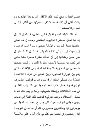 ‫ﻋﻅﻴﻡ ﺍﻟﺒﻨﻴﺎﻥ، ﻤﺎﻨﻊ ﻟﺘﻴﺎﺭ ﺘﻠﻙ ﺍﻷﻓﻜﺎﺭ ﺍﻟﺴـﺭﻴﻌﺔ ﺍﻻﻨﺤـﺩﺍﺭ،‬
‫ﻭﻜﻨﺕ ﺃﻅﻥ ﺃﻥ ﺘﻠﻙ ﺨﺩﻤﺔ ﻻ ﺘﻐﻴﺏ ﺃﻫﻤﻴﺘﻬﺎ ﻋﻥ ﺃﻓﻜﺎﺭ ﺃﻭﻟـﻲ‬
                                       ‫ﺍﻟﻌﺩل ﻭﺍﻹﻨﺼﺎﻑ.‬
‫ﺃﻤﺎ ﺘﻠﻙ ﺍﻟﻠﻴﻠﺔ ﺍﻟﻤﻌﺭﻭﻓﺔ ﺒﻠﻴﻠﺔ ﺃﺒﻲ ﺴﻠﻁﺎﻥ، ﻓـﺎﻟﺤﻕ ﺃﻗـﻭل‬
                                                   ‫‪‬‬
‫ﺇﻨﻪ ﻟﻤﺎ ﺘﺤﻘﻕ ﻟﻠﺤﻀﺭﺓ ﺍﻟﺨﺩﻴﻭﻴﺔ ﺍﺴﺘﻘﺎﻤﺘﻲ ﻭﺤﺴـﻥ ﺨـﺩﻤﺎﺘﻲ‬
                                        ‫‪ ‬ﱠ‬
‫ﻭﺘﺄﺩﻴﺘﻬﺎ ﺒﻐﺎﻴﺔ ﺍﻟﺤﺭﺹ ﻭﺍﻷﻤﺎﻨﺔ ﻤﻨﺤﻨﻲ ﺭﺘﺒـﺔ ﺍﻟﻠـﻭﺍﺀ ﺒﻌـﺩ‬
‫ﺃﻥ ﻭ ‪‬ﻬﺕ ﺇﻟﻰ ﻋﻬﺩﺘﻲ ﻨﻅﺎﺭﺓ ﺍﻟﺠﻬﺎﺩﻴـﺔ؛ ﻜـل ﺫﻟـﻙ ﺩﻟﻴـل‬
                                            ‫‪‬ﺠ‬
‫ﻋﻠﻰ ﺤﺴﻥ ﺭﻀﺎﺌﻬﺎ ﺇﻟﻰ ﺃﻥ ﺍﻨﺤﻠﺕ ﻨﻅﺎﺭﺓ ﻤﺤﻤﻭﺩ ﺒﺎﺸﺎ ﺴﺎﻤﻲ‬
                       ‫ﱠ‬
‫ﺍﻟﺘﻲ ﻜﻨﺕ ﻤﻥ ﻀﻤﻨﻬﺎ ﻷﺴﺒﺎﺏ ﻤﻌﻠﻭﻤﺔ ﻟﻠﻌﻤﻭﻡ، ﻭﻜﺎﻨﺕ ﻨﺘﻴﺠﺘﻬﺎ‬
‫ﻤﺎ ﺤﺼل ﻤﻥ ﺍﻟﻤﺤﺎﺭﺒﺔ ﺍﻟﺸﻨﻴﻌﺔ ﺍﻟﻅﺎﻟﻤﺔ، ﻭﻫﻲ ﺍﻻﺨﺘﻼﻑ ﺍﻟﺫﻱ‬
‫ﻭﻗﻊ ﺒﻴﻥ ﺍﻟﻭﺯﺍﺭﺓ ﺍﻟﻤﺫﻜﻭﺭﺓ ﻭﺒﻴﻥ ﺍﻟﺨﺩﻴﻭ ﻓﻲ ﻗﺒﻭﻟـﻪ ﺍﻟﻼﺌﺤـﺔ‬
‫ﺍﻟﻤﻘﺩﻤﺔ ﻤﻥ ﻗﻨﺼﻠﻲ ﺇﻨﺠﻠﺘﺭﺍ ﻭﻓﺭﻨﺴﺎ ﻭﻋـﺩﻡ ﻗﺒﻭﻟﻬـﺎ ﺒﻁـﺭﻑ‬
                                              ‫َ‬
                                              ‫‪‬‬
‫ﺍﻟﻭﺯﺍﺭﺓ، ﻭﻗﺩ ﺼﺎﺭ ﻁﻠﺏ ﺃﻋﻀﺎﺀ ﻤﺠﻠـﺱ ﺍﻟﻨـﻭﺍﺏ ﻟﻠﻨﻅـﺭ‬
         ‫‪َ‬‬
‫ﻓﻲ ﻫﺫﻩ ﺍﻻﺨﺘﻼﻓﺎﺕ ﻭﺇﻨﺎﻁﺘﻪ ﺒﺘﺴﻭﻴﺘﻬﺎ، ﻭﻟﻤﺎ ﻟﻡ ﻴﺠﺩ ﺫﻟﻙ ﻨﻔ ‪‬ـﺎ‬
  ‫ﻌ‬        ‫ِ‬       ‫‪‬‬
‫ﺤﺼل ﺍﻻﺴﺘﻌﻔﺎﺀ ﻭﻟﺯﻤﺕ ﻤﻨﺯﻟﻲ؛ ﻓﺩﻋﻴﺕ ﺘﻠﻙ ﺍﻟﻠﻴﻠﺔ ﺇﻟﻰ ﺒﻴـﺕ‬
‫ﺭﺌﻴﺱ ﻤﺠﻠﺱ ﺍﻟﻨﻭﺍﺏ، ﺤﻴﺙ ﻜﺎﻥ ﺠﻤﻴـﻊ ﺃﻋﻀـﺎﺀ ﺍﻟﻤﺠﻠـﺱ‬
                                ‫َ‬
                                ‫‪‬‬
‫ﻤﻭﺠﻭﺩﻴﻥ ﻓﻴﻪ ﻭﻤﻨﺘﻅﺭﻴﻥ ﺤﻀﻭﺭﻱ، ﻓﻠﻡ ﺃﺭ ﺒ ‪‬ﺍ ﻤـﻥ ﺍﻟﺘﻭ ‪‬ـﻪ‬
  ‫ﺠ‬           ‫‪ ‬ﺩ‬
‫ﺇﻟﻴﻪ، ﻭﺒﺤﻀﻭﺭﻱ ﻟﺤﻀﺭﺘﻬﻡ ﻜﻠﻔﻭﻨﻲ ﺒﺄﻥ ﺃﺩﺍﻭﻡ ﻋﻠﻰ ﻤﻼﺤﻅﺔ‬
                        ‫ﱠ‬


                     ‫- ٣٠٤ -‬
 