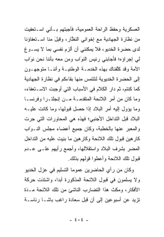 ‫ﺍﻟﻌﺴﻜﺭﻴﺔ ﻭﺤﻔﻅ ﺍﻟﺭﺍﺤﺔ ﺍﻟﻌﻤﻭﻤﻴﺔ، ﻓﺄﺠﺒﺘﻬﻡ ﺒـﺄﻨﻲ ﺍﺴـﺘﻌﻔﻴﺕ‬
‫ﻤﻥ ﻨﻅﺎﺭﺓ ﺍﻟﺠﻬﺎﺩﻴﺔ ﻤﻊ ﺇﺨﻭﺍﻨﻲ ﺍﻟﻨﻅﺎﺭ، ﻭﻗ ِل ﻤﻨﺎ ﺍﺴـﺘﻌﻔﺎﺅﻨﺎ‬
               ‫ﹸﺒ َ‬     ‫ﱠ‬
‫ﻟﺩﻯ ﺤﻀﺭﺓ ﺍﻟﺨﺩﻴﻭ، ﻓﻼ ﻴﻤﻜﻨﻨﻲ ﺃﻥ ﺃﻟﺯﻡ ﻨﻔﺴﻲ ﺒﻤﺎ ﻻ ﻴﺴـﻭﻍ‬
‫ﻟﻲ ﺇﺠﺭﺍﺅﻩ؛ ﻓﺄﺠﺎﺒﻨﻲ ﺭﺌﻴﺱ ﺍﻟﻨﻭﺍﺏ ﻭﻤﻥ ﻤﻌﻪ ﺒﺄﻨﻨﺎ ﻨﺤﻥ ﻨﻭﺍﺏ‬
  ‫‪َ‬‬               ‫‪‬‬    ‫َ‬
                         ‫‪‬‬
‫ﺍﻷﻤﺔ ﻭﻗﺩ ﻜﻠﻔﻨﺎﻙ ﺒﻬﺫﻩ ﺍﻟﺨﺩﻤـﺔ ﺍﻟﻭﻁﻨﻴـﺔ ﻭﺃﻨﻨـﺎ ﻤﺘﻭﺠﻬـﻭﻥ‬
                                          ‫ﱠ‬
‫ﺇﻟﻰ ﺍﻟﺤﻀﺭﺓ ﺍﻟﺨﺩﻴﻭﻴﺔ ﻟﻨﻠﺘﻤﺱ ﻤﻨﻬﺎ ﺒﻘﺎﺀﻜﻡ ﻓﻲ ﻨﻅﺎﺭﺓ ﺍﻟﺠﻬﺎﺩﻴﺔ‬
‫ﻜﻤﺎ ﻜﻨﺘﻡ، ﺜﻡ ﺩﺍﺭ ﺍﻟﻜﻼﻡ ﻓﻲ ﺍﻷﺴﺒﺎﺏ ﺍﻟﺘﻲ ﺃﻭﺠﺒﺕ ﺍﻻﺴـﺘﻌﻔﺎﺀ،‬
‫ﻭﻤﺎ ﻜﺎﻥ ﻤﻥ ﺃﻤﺭ ﺍﻟﻼﺌﺤﺔ ﺍﻟﻤﺘﻘ ‪‬ﻤـﺔ ﻤـﻥ ﺇﻨﺠﻠﺘـﺭﺍ ﻭﻓﺭﻨﺴـﺎ‬
                        ‫ﺩ‬
‫ﻭﻤﺎ ﻴﺅﻭل ﺇﻟﻴﻪ ﺃﻤﺭ ﺍﻟﺒﻼﺩ ﺇﺫﺍ ﺤﺼل ﻗﺒﻭﻟﻬﺎ، ﻭﻤﺎ ﻜﺎﻨﺕ ﻋﻠﻴـﻪ‬
‫ﺍﻟﺒﻼﺩ ﻗﺒل ﺍﻟﺘﺩﺍﺨل ﺍﻷﺠﻨﺒﻲ؛ ﻓﻬﺫﻩ ﻫﻲ ﺍﻟﻤﺤﺎﻭﺭﺍﺕ ﺍﻟﺘﻲ ﺠﺭﺕ‬
‫ﻭﺍﻟﻤﻌﺒﺭ ﻋﻨﻬﺎ ﺒﺎﻟﺨﻁﺒﺔ، ﻭﻜﺎﻥ ﺠﻤﻴﻊ ﺃﻋﻀﺎﺀ ﻤﺠﻠﺱ ﺍﻟﻨـﻭﺍﺏ‬
  ‫‪‬‬
  ‫َ‬                                         ‫‪‬‬
‫ﻜﺎﺭﻫﻴﻥ ﻗﺒﻭل ﺘﻠﻙ ﺍﻟﻼﺌﺤﺔ ﻭﻜﺎﺭﻫﻴﻥ ﻤﺎ ﺒﻨ ‪‬ﺕ ﻋﻠﻴﻪ ﻤﻥ ﺍﻟﺘﺩﺍﺨل‬
                 ‫‪ِ ‬ﻴ‬
‫ﺍﻟﻤﻀﺭ ﺒﺸﺭﻑ ﺍﻟﺒﻼﺩ ﻭﺍﺴﺘﻘﻼﻟﻬﺎ، ﻭﺃﺠﻤﻊ ﺭﺃﻴﻬﻡ ﻋﻠـﻰ ﻋـﺩﻡ‬
                                            ‫‪‬‬
                     ‫ﻗﺒﻭل ﺘﻠﻙ ﺍﻟﻼﺌﺤﺔ ﻭﺃﻋﻁﻭﺍ ﻗﻭﻟﻬﻡ ﺒﺫﻟﻙ.‬
‫ﻭﻜﺎﻥ ﻤﻥ ﺭﺃﻱ ﺍﻟﺤﺎﻀﺭﻴﻥ ﻋﻤﻭ ‪‬ﺎ ﺍﻟﺘﺴﻠﻴﻡ ﻓﻲ ﻋﺯل ﺍﻟﺨﺩﻴﻭ‬
                       ‫ﻤ‬
‫ﻭﻻ ﻴﺴﻠﻤﻭﻥ ﻓﻲ ﻗﺒﻭل ﺍﻟﻼﺌﺤﺔ ﺍﻟﻤﺫﻜﻭﺭﺓ ﺃﺒ ‪‬ﺍ، ﻭﺍﺸﺘﺩﺕ ﺤﺭﻜﺔ‬
      ‫َ‬
      ‫‪‬‬       ‫ﺩ‬
‫ﺍﻷﻓﻜﺎﺭ، ﻭﻤﻜﺙ ﻫﺫﺍ ﺍﻟﺘﻀﺎﺭﺏ ﺍﻟﻨﺎﺸﺊ ﻤﻥ ﺘﻠﻙ ﺍﻟﻼﺌﺤﺔ ﻤـﺩﺓ‬
 ‫‪‬‬
 ‫َ‬
‫ﺘﺯﻴﺩ ﻋﻥ ﺃﺴﺒﻭﻋﻴﻥ ﺇﻟﻰ ﺃﻥ ﻗﺒل ﺴﻌﺎﺩﺓ ﺭﺍﻏﺏ ﺒﺎﺸـﺎ ﺭﺌﺎﺴـﺔ‬


                     ‫- ٤٠٤ -‬
 