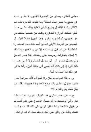 ‫ﻤﺠﻠﺱ ﺍﻟﻨﻅﺎﺭ، ﻭﺼﺩﺭ ﻤﻥ ﺍﻟﺤﻀﺭﺓ ﺍﻟﺨﺩﻴﻭﻴـﺔ ﻋﻔـﻭ ﻋـﺎﻡ‬
                                      ‫ﱠ‬
‫ﻋﻥ ﺠﻤﻴﻊ ﻤﺎ ﻴﺘﻌﻠﻕ ﺒﻬﺫﻩ ﺍﻟﻤﺴﺄﻟﺔ ﻭﻤﺎ ﻗﺒﻠﻬـﺎ ﻟﻜﺜـﺭﺓ ﺘﺸـﻌﺏ‬
 ‫‪‬‬
‫ﺍﻷﻓﻜﺎﺭ ﻭﺸﺩﺓ ﺍﻻﻨﻔﻌﺎل ﻭﺘﻬﻴﺞ ﺍﻟﺭﺃﻱ ﺍﻟﻌﺎﻡ؛ ﻭﺒﻨﺎﺀ ﻋﻠـﻰ ﻫـﺫﺍ‬
          ‫‪‬‬                   ‫‪‬‬             ‫َ‬
                                            ‫‪‬‬
‫ﺍﻟﻌﻔﻭ ﺘﺸﻜﻠﺕ ﺍﻟﻭﺯﺍﺭﺓ ﺍﻟﻤﺫﻜﻭﺭﺓ ﻭﻜﻨﺕ ﻤﻥ ﻀﻤﻨﻬﺎ ﺒﻤﻘﺘﻀـﻰ‬
                                         ‫ﱠ‬
‫ﺃﻤﺭ ﺨﺩﻴﻭﻱ، ﺜﻡ ﻟﻤﺎ ﻭﺭﺩ ﻭﺍﺒﻭﺭ )ﻋﺯ ﺍﻟﺩﻴﻥ( ﺤﺎﻤﻼ ﺍﻟﻨﻴﺸـﺎﻥ‬
         ‫ﹰ‬                          ‫‪‬‬
‫ﺍﻟﻤﺠﻴﺩﻱ ﻤﻥ ﺍﻟﺩﺭﺠﺔ ﺍﻷﻭﻟﻰ ﺍﻟـﺫﻱ ﺃﺤﺴـﻨﺕ ﺒـﻪ ﺍﻟﺤﻀـﺭﺓ‬
‫ﺍﻟﺴﻠﻁﺎﻨﻴﺔ ﻋﻠﻲ ﻟﻡ ﺃﻗﺒل ﺃﻥ ﺃﺴﺘﻠﻤﻪ ﺇﻻ ﻤﻥ ﻴﺩ ﺍﻟﺨﺩﻴﻭ، ﻭﻤﺎ ﺫﻟﻙ‬
                                           ‫َ‬
                                           ‫‪‬‬
‫ﺇﻻ ﺇﻋﻼ ﹰﺎ ﺒﺎﺤﺘﺭﺍﻤﻪ ﻭﺤﺭ ‪‬ﺎ ﻋﻠﻰ ﺭﻀﺎﺌﻪ، ﻫﺫﺍ ﻫـﻭ ﺍﻟﺤـﻕ‬
                          ‫ﺼ‬               ‫ﻨ‬
‫ﻭﻟﻡ ﻴﺤﺼل ﺼﺩﻭﺭ ﺃﻤﺭ ﺇﻟﻰ ﺨﻠﻴـل ﻜﺎﻤـل ﻭﻻ ﺇﻟـﻰ ﻏﻴـﺭﻩ‬
‫ﻜﻤﺎ ﺫﻜﺭ؛ ﺇﺫ ﺇﻨﻲ ﻜﻨﺕ ﺃﻋﺩ ﻨﻔﺴﻲ ﺃﻨﻲ ﺤﺎﻓﻅ ﺃﻤﻴﻥ، ﻭﺃﻤﺎ ﻤﺎ ﻗﻴل‬
        ‫‪‬‬                       ‫‪‬‬
                                ‫ُ‬               ‫ﹸِ ‪‬‬
                               ‫ﻏﻴﺭ ﺫﻟﻙ ﻓﻼ ﺃﺼل ﻟﻪ ﺍﻟﺒﺘﺔ.‬
‫ﺱ – ﻫﺫﺍ ﺍﻟﺠﻭﺍﺏ ﻟﻡ ﻴﻜﻥ ﺭ ‪‬ﺍ ﻟﻠﺴﺅﺍل، ﻓﺄﻓﺩ ﺼﺭﺍﺤﺔ ﻫـل‬
                        ‫ﺩ‬
‫ﻨﺎﺩﻴﺕ ﺒﻤﻨﺯل ﺴﻠﻁﺎﻥ ﺒﺎﺸﺎ ﺒﺨﻠﻊ ﺍﻟﺤﻀﺭﺓ ﺍﻟﺨﺩﻴﻭﻴﺔ، ﻭﻗﻠﺕ ﻤﻥ‬
‫‪‬‬
                                 ‫ﻴﻜﻥ ﻤﻌﻙ ﻴﻘﻡ ﻭﺍﻗ ﹰﺎ ﺃﻡ ﻻ؟‬
                                        ‫ﻔ‬
‫ﺝ – ﻋﻠﻰ ﺤﺴﺏ ﻓﻜﺭﻱ ﻫﺫﺍ ﺍﻟﺠﻭﺍﺏ ﻫﻭ ﺭﺩ ﻋﻤﺎ ‪‬ـﺌﻠﺕ‬
‫ﺴ ِﹾ ﹸ‬    ‫‪‬‬
          ‫ُ‬
‫ﻓﻴﻪ، ﻭﺃﻨﻲ ﺃﻭﻀﺤﺕ ﺒﻪ ﺃﻨﻪ ﺤﺼل ﺍﻹﺠﻤﺎﻉ ﻋﻠﻰ ﻋﺩﻡ ﺍﻟﺘﺴـﻠﻴﻡ‬
‫ﻓﻲ ﻗﺒﻭل ﺍﻟﻼﺌﺤﺔ، ﻭﻟﻤﺎ ﺍﺴﺘﻘﺭ ﺍﻟﺭﺃﻱ ﻋﻠﻰ ﺫﻟﻙ ﻜﻨـﺕ ﺠﺎﻟ ‪‬ـﺎ‬
  ‫ﺴ‬                        ‫َ‬
                           ‫‪‬‬      ‫‪‬‬
‫ﻓﻘﻤﺕ ﻭﻗﻠﺕ ﻤﻥ ﻭﺍﻓﻕ ﻋﻠﻰ ﺫﻟﻙ ﻓﻠـﻴﻘﻡ ﻤﻌﻨـﺎ، ﻓﻘـﺎﻡ ﺍﻟﻜـل‬
                                       ‫‪‬‬


                     ‫- ٥٠٤ -‬
 