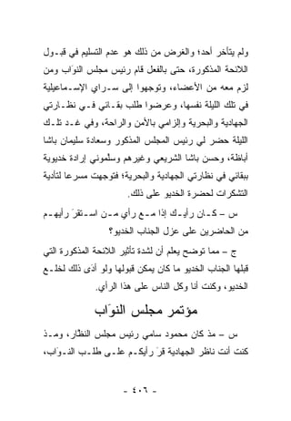 ‫ﻭﻟﻡ ﻴﺘﺄﺨﺭ ﺃﺤﺩ؛ ﻭﺍﻟﻐﺭﺽ ﻤﻥ ﺫﻟﻙ ﻫﻭ ﻋﺩﻡ ﺍﻟﺘﺴﻠﻴﻡ ﻓﻲ ﻗﺒـﻭل‬
‫ﺍﻟﻼﺌﺤﺔ ﺍﻟﻤﺫﻜﻭﺭﺓ، ﺤﺘﻰ ﺒﺎﻟﻔﻌل ﻗﺎﻡ ﺭﺌﻴﺱ ﻤﺠﻠﺱ ﺍﻟﻨﻭﺍﺏ ﻭﻤﻥ‬
‫‪‬‬    ‫‪َ‬‬
‫ﻟﺯﻡ ﻤﻌﻪ ﻤﻥ ﺍﻷﻋﻀﺎﺀ، ﻭﺘﻭﺠﻬﻭﺍ ﺇﻟﻰ ﺴـﺭﺍﻱ ﺍﻹﺴـﻤﺎﻋﻴﻠﻴﺔ‬
                         ‫‪‬‬
‫ﻓﻲ ﺘﻠﻙ ﺍﻟﻠﻴﻠﺔ ﻨﻔﺴﻬﺎ، ﻭﻋﺭﻀﻭﺍ ﻁﻠﺏ ﺒﻘـﺎﺌﻲ ﻓـﻲ ﻨﻅـﺎﺭﺘﻲ‬
‫ﺍﻟﺠﻬﺎﺩﻴﺔ ﻭﺍﻟﺒﺤﺭﻴﺔ ﻭﺇﻟﺯﺍﻤﻲ ﺒﺎﻷﻤﻥ ﻭﺍﻟﺭﺍﺤﺔ، ﻭﻓﻲ ﻏـﺩ ﺘﻠـﻙ‬
‫ﺍﻟﻠﻴﻠﺔ ﺤﻀﺭ ﻟﻲ ﺭﺌﻴﺱ ﺍﻟﻤﺠﻠﺱ ﺍﻟﻤﺫﻜﻭﺭ ﻭﺴﻌﺎﺩﺓ ﺴﻠﻴﻤﺎﻥ ﺒﺎﺸﺎ‬
‫ﺃﺒﺎﻅﺔ، ﻭﺤﺴﻥ ﺒﺎﺸﺎ ﺍﻟﺸﺭﻴﻌﻲ ﻭﻏﻴﺭﻫﻡ ﻭﺴﻠﻤﻭﻨﻲ ﺇﺭﺍﺩﺓ ﺨﺩﻴﻭﻴﺔ‬
                 ‫ﱠ‬
‫ﺒﺒﻘﺎﺌﻲ ﻓﻲ ﻨﻅﺎﺭﺘﻲ ﺍﻟﺠﻬﺎﺩﻴﺔ ﻭﺍﻟﺒﺤﺭﻴﺔ؛ ﻓﺘﻭﺠﻬﺕ ﻤﺴﺭ ‪‬ﺎ ﻟﺘﺄﺩﻴﺔ‬
        ‫ﻋ‬       ‫‪‬‬
                      ‫ﺍﻟﺘﺸﻜﺭﺍﺕ ﻟﺤﻀﺭﺓ ﺍﻟﺨﺩﻴﻭ ﻋﻠﻰ ﺫﻟﻙ.‬
‫ﺱ – ﻜ ـﺎﻥ ﺭﺃﻴ ـﻙ ﺇ ﹰﺍ ﻤ ـﻊ ﺭﺃﻱ ﻤ ـﻥ ﺍﺴ ـﺘﻘﺭ ﺭﺃﻴﻬ ـﻡ‬
 ‫ـ‬      ‫‪  ‬ـ ‪َ‬‬          ‫ـ ﺫ ـ‬             ‫ـ‬
                  ‫ﻤﻥ ﺍﻟﺤﺎﻀﺭﻴﻥ ﻋﻠﻰ ﻋﺯل ﺍﻟﺠﻨﺎﺏ ﺍﻟﺨﺩﻴﻭ؟‬
‫ﺝ – ﻤﻤﺎ ﺘﻭﻀﺢ ﻴﻌﻠﻡ ﺃﻥ ﻟﺸﺩﺓ ﺘﺄﺜﻴﺭ ﺍﻟﻼﺌﺤﺔ ﺍﻟﻤﺫﻜﻭﺭﺓ ﺍﻟﺘﻲ‬
‫ﻗﺒﻠﻬﺎ ﺍﻟﺠﻨﺎﺏ ﺍﻟﺨﺩﻴﻭ ﻤﺎ ﻜﺎﻥ ﻴﻤﻜﻥ ﻗﺒﻭﻟﻬﺎ ﻭﻟﻭ ﺃﺩﻯ ﺫﻟﻙ ﻟﺨﻠـﻊ‬
           ‫‪‬‬
           ‫َ‬
              ‫ﺍﻟﺨﺩﻴﻭ، ﻭﻜﻨﺕ ﺃﻨﺎ ﻭﻜل ﺍﻟﻨﺎﺱ ﻋﻠﻰ ﻫﺫﺍ ﺍﻟﺭﺃﻱ.‬

              ‫ﻤﺅﺘﻤﺭ ﻤﺠﻠﺱ ﺍﻟﻨﻭﺍﺏ‬
                ‫َ‬
                ‫‪‬‬
‫ﺱ – ﻤﺫ ﻜﺎﻥ ﻤﺤﻤﻭﺩ ﺴﺎﻤﻲ ﺭﺌﻴﺱ ﻤﺠﻠﺱ ﺍﻟﻨﻅﺎﺭ، ﻭﻤـﺫ‬
        ‫ﱠ‬
‫ﻜﻨﺕ ﺃﻨﺕ ﻨﺎﻅﺭ ﺍﻟﺠﻬﺎﺩﻴﺔ ﻗﺭ ﺭﺃﻴﻜـﻡ ﻋﻠـﻰ ﻁﻠـﺏ ﺍﻟﻨـﻭﺍﺏ،‬
   ‫‪َ‬‬                     ‫‪َ‬‬


                     ‫- ٦٠٤ -‬
 