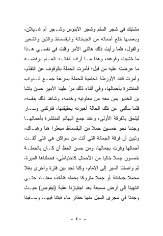 ‫ﻤﺸﺘﺒﻙ ﻓﻲ ﺸﺠﺭ ﺍﻟﺴﻠﻡ ﻭﺸﺠﺭ ﺍﻷﺒﻨﻭﺱ ﻭﺸـﺠﺭ ﺃﻡ ﻏـﻴﻼﻥ،‬
‫ﻭﺒﻌﻀﻬﺎ ﺨﻠﻊ ﺃﺤﻤﺎﻟﻪ ﻤﻥ ﺍﻟﺠﺒﺨﺎﻨﺔ ﻭﺍﻟﺒﻘﺴﻤﺎﻁ ﻭﺍﻟﺘﺒﻥ ﻭﺍﻟﺸﻌﻴﺭ‬
‫ﻭﺍﻟﻔﻭل، ﻓﻠﻤﺎ ﺭﺃﻴﺕ ﺫﻟﻙ ﻫﺎﻟﻨﻲ ﺍﻷﻤﺭ ﻭﻗﻠﺕ ﻓﻲ ﻨﻔﺴـﻲ ﻫـﺫﺍ‬
                                        ‫‪‬‬
‫ﻤﺎ ﺨﺸﻴﺕ ﻭﻗﻭﻋﻪ، ﻭﻫﺫﺍ ﻤـﺎ ﺃﺭﺍﺩﻩ ﺍﻟﻘﺎﺌـﺩ ﺍﻟﻌـﺎﻡ ﺒﺭﻓﻀـﻪ‬
‫ﻤﺎ ﻋﺭﻀﺘﻪ ﻋﻠﻴﻪ ﻤﻥ ﻗﺒل؛ ﻓﺄﻤﺭﺕ ﺍﻟﺤﻤﻠﺔ ﺒﺎﻟﻭﻗﻭﻑ ﻋﻥ ﺍﻟﺘﻘﺩﻡ،‬
  ‫‪‬‬
  ‫ُ‬
‫ﻭﺃﻤﺭﺕ ﻗﺎﺌﺩ ﺍﻷﻭﺭﻁﺔ ﺍﻟﺤﺎﻤﻴﺔ ﻟﻠﺤﻤﻠﺔ ﺒﺴﺭﻋﺔ ﺠﻤـﻊ ﺍﻟـﺩﻭﺍﺏ‬
‫ﺍﻟﻤﻨﺘﺸﺭﺓ ﺒﺄﺤﻤﺎﻟﻬﺎ، ﻭﻓﻲ ﺃﺜﻨﺎﺀ ﺫﻟﻙ ﻤﺭ ﻋﻠﻴﻨﺎ ﺍﻷﻤﻴﺭ ﺤﺴﻥ ﺒﺎﺸﺎ‬
                     ‫‪‬‬
                     ‫َ‬
‫ﺒﻥ ﺍﻟﺨﺩﻴﻭ ﺒﻤﻥ ﻤﻌﻪ ﻤﻥ ﻤﻌﺎﻭﻨﻴﻪ ﻭﺨﺩﻤﻪ، ﻭﺸﺎﻫﺩ ﺫﻟﻙ ﺒﻨﻔﺴﻪ،‬
                                       ‫‪‬‬
‫ﻓﻠﻤﺎ ﺴﺄﻟﻨﻲ ﻋﻥ ﺘﻠﻙ ﺍﻟﺤﺎﻟﺔ ﺃﺨﺒﺭﺘﻪ ﺒﺤﻘﻴﻘﺘﻬﺎ، ﻓﺘﺭﻜﻨﻲ ﻭﺴـﺎﺭ‬
                                                   ‫‪‬‬
‫ﻟﻴﻠﺤﻕ ﺒﺎﻟﻔﺭﻗﺔ ﺍﻷﻭﻟﻰ، ﻭﻋﻨﺩ ﺠﻤﻊ ﺍﻟﺒﻬﺎﺌﻡ ﺍﻟﻤﻨﺘﺸﺭﺓ ﺒﺄﺤﻤﺎﻟﻬـﺎ‬
‫ﻭﺠﺩﻨﺎ ﻨﺤﻭ ﺨﻤﺴﻴﻥ ﺤﻤﻼ ﻤﻥ ﺍﻟﺒﻘﺴﻤﺎﻁ ﻤﺒﻌﺜﺭﺍ ﻫﻨﺎ ﻭﻫﻨـﺎﻙ،‬
             ‫‪‬‬                 ‫ﹰ‬
‫ﻭﺘﺒﻴﻥ ﺃﻥ ﻓﺭﻗﺔ ﺍﻟﺠﻤﺎﻟﺔ ﺍﻟﺘﻲ ﺃﺘﺕ ﻤﻥ ﺴﻭﺍﻜﻥ ﻫﻲ ﺍﻟﺘﻲ ﺃﻟﻘـﺕ‬
‫ﺃﺤﻤﺎﻟﻬﺎ ﻭﻓﺭﺕ ﺒﺠﻤﺎﻟﻬﺎ، ﻭﻤﻥ ﺤﺴﻥ ﺍﻟﺤﻅ ﺃﻥ ﻜـﺎﻥ ﺒﺎﻟﺤﻤﻠـﺔ‬
                                        ‫َ‬
                                        ‫‪‬‬
‫ﺨﻤﺴﻭﻥ ﺠﻤﻼ ﺨﺎﻟﻴﺎ ﻤﻥ ﺍﻷﺤﻤﺎل ﻜﺎﺤﺘﻴﺎﻁﻲ، ﻓﺤﻤﻠﻨﺎﻫﺎ ﺍﻟﻤﻴﺭﺓ،‬
             ‫‪‬‬                        ‫ﹰ ‪‬‬
‫ﺜﻡ ﻭﺍﺼﻠﻨﺎ ﺍﻟﺴﻴﺭ ﺇﻟﻰ ﺍﻷﻤﺎﻡ، ﻭﻜﻨﺎ ﻨﺠﺩ ﺒﻴﻥ ﻓﺘﺭﺓ ﻭﺃﺨﺭﻯ ﺒﻐﻼ‬
‫ﹰ‬
‫ﻤﺤﻤﻼ ﺠﺒﺨﺎﻨﺔ ﺃﻭ ﺠﻤﻼ ﻤﺘﺭﻭﻜﺎ ﺒﺤﻤﻠﻪ ﻓﻨﺄﺨﺫﻩ ﻤﻌﻨـﺎ، ﺤﺘـﻰ‬
                          ‫ﹰ‬     ‫ﹰ‬             ‫ﹰ‬
‫ﺍﻨﺘﻬﻴﻨﺎ ﺇﻟﻰ ﺃﺭﺽ ﻤﺴﺒﻌﺔ ﺒﻌﺩ ﺍﺠﺘﻴﺎﺯﻨﺎ ﻋﻘﺒﺔ )ﻨﻴﻘﻭﺹ( ﺤﻴـﺙ‬
‫ﻭﺠﺩﻨﺎ ﻓﻲ ﻤﺠﺭﻯ ﺍﻟﺴﻴل ﻤﻨﻬﺎ ﺤﻔﺎﺌﺭ ﻤﺎﺀ ﻓﺒﺘﻨﺎ ﻓﻴﻬـﺎ ﻭﺴـﻘﻴﻨﺎ‬


                      ‫- ٠٤ -‬
 