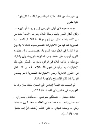 ‫ﺃﻥ ﺨﺭﻭﺠﻙ ﻤﻥ ﺍﻟﺒﻠﺩ ﺤﺎﺌ ‪‬ﺍ ﺸﺭﻓﻙ ﻭﻤﺭﺘﺒﺎﺘﻙ ﻤﺎ ﻜﺎﻥ ﻴﺘﺭﺘـﺏ‬
                             ‫ﺯ‬
                                           ‫ﻋﻠﻴﻪ ﻀﺭﺭ.‬
‫ﺝ – ﺼﺤﻴﺢ ﻜﺎﻥ ﺃﻭﻟﻰ ﺨﺭﻭﺠﻲ ﺇﻟﻰ ﺃﻭﺭﺒـﺎ ﺃﻭ ﻏﻴﺭﻫـﺎ.‬
‫ﻭﻟﻜﻥ ﺃﻓﻜﺎﺭ ﺍﻟﻨﺎﺱ ﻭﻗﺘﻬﺎ ﻭﺤﺎﻟﺔ ﺍﻟﺒﻼﺩ ﻭﺸﺭﻑ ﺍﻷﻤـﺔ ﻤﻨﻌﻨـﻲ‬
‫ﻤﻥ ﺫﻟﻙ، ﻭﺃﻤﺎ ﻤﺎ ﺫﻜﺭ ﻤﻥ ﻟﺯﻭﻡ ﻤﻭﺍﻓﻘـﺔ ﺍﻟﻨ ﱠـﺎﺭ ﻟﻠﺤﻀـﺭﺓ‬
           ‫ﻅ‬                     ‫ﹸِ ‪‬‬    ‫‪‬‬
‫ﺍﻟﺨﺩﻴﻭﻴﺔ ﻟﻤﺎ ﻟﻬﺎ ﻤﻥ ﺍﻻﻤﺘﻴﺎﺯﺍﺕ ﺍﻟﺨﺼﻭﺼﻴﺔ، ﻓﺫﻟﻙ ﻻ ﻴﻜـﻭﻥ‬
‫ﺃﻤ ‪‬ﺍ ﻻﺯ ‪‬ﺎ ﻓﻲ ﺍﻟﺤﻜﻭﻤﺎﺕ ﺍﻟﺸﻭﺭﻴﺔ، ﺨﺼﻭ ‪‬ـﺎ ﻭﺃﻥ ﺠﻨﺎﺒـﻪ‬
             ‫ﺼ‬                           ‫ﻤ‬     ‫ﺭ‬
‫ﺍﻟﻜﺭﻴﻡ ﺃﻭﺠﺏ ﻋﻠﻰ ﻨﻔﺴﻪ ﺠﻌل ﺍﻟﺤﻜﻭﻤﺔ ﺸﻭﺭﻴﺔ، ﻭﺃﻥ ﻴﺸﺘﺭﻙ‬
‫ﻤﻊ ﻨﻅﺎﺭﻩ ﻭﻨﻭﺍﺏ ﺍﻟﺒﻼﺩ ﻓﻲ ﺍﻟﺭﺃﻱ، ﻭﻟﺤﺭﺹ ﺍﻟﻨﻅﺎﺭ ﻋﻠﻰ ﺘﻠﻙ‬
          ‫ﱠ‬                            ‫َ‬
                                       ‫‪‬‬      ‫ﱠ‬
‫ﺍﻻﻤﺘﻴﺎﺯﺍﺕ ﻭﻤﺎ ﺭﺃﻭﺍ ﻓﻲ ﻗﺒﻭل ﺘﻠﻙ ﺍﻟﻼﺌﺤـﺔ ﻤـﻥ ﺍﻟﺘـﺩﺍﺨل‬
‫ﻓﻲ ﺍﻷﻤﻭﺭ ﺍﻹﺩﺍﺭﻴﺔ ﻭﻤﺱ ﺍﻻﻤﺘﻴﺎﺯﺍﺕ ﺍﻟﻤﺼﺭﻴﺔ ﻟـﻡ ﻴﺼـﺭ‬
                           ‫‪‬‬
                ‫ﻗﺒﻭﻟﻬﺎ ﻜﻤﺎ ﺘﻘﺩﻡ ﺍﻹﻴﻀﺎﺡ ﺒﺎﻷﺠﻭﺒﺔ ﺍﻟﺴﺎﺒﻘﺔ.‬
                                         ‫‪َ‬‬
‫ﺜﻡ ﺍﺴﺘﺼﻭﺒﺕ ﺍﻟﻠﺠﻨﺔ ﺇﻋﺎﺩﺘﻲ ﺇﻟﻰ ﺍﻟﺴﺠﻥ ﺤﻴﺙ ﺤﺎﻥ ﻭﻗـﺕ‬
              ‫ﺍﻟﻐﺭﻭﺏ، ﻓﻲ ٨٢ﻤﻥ ﺫﻱ ﺍﻟﻘﻌﺩﺓ ﺴﻨﺔ ٩٩٢١.‬
‫ﻤﺤﻤﺩ ﻤﺨﺘﺎﺭ – ﻤﺼﻁﻔﻰ ﺨﻠﻭﺼﻲ – ﺴـﻠﻴﻤﺎﻥ ﻴﺴـﺭﻱ –‬
‫ﻤﺼﻁﻔﻰ ﺭﺍﻏﺏ – ﻤﺤﻤﺩ ﺤﻤﺩﻱ ﺍﻟﻌﻅﻡ – ﺴﻌﺩ ﺍﻟﺩﻴﻥ – ﻤﺤﻤﺩ‬
‫ﺯﻜﻲ – ﻴﻭﺴﻑ ﺸﻬﺩﻱ – ﻋﻠﻲ ﻏﺎﻟﺏ )ﺃﻋﻀـﺎﺀ( ﺇﺴـﻤﺎﻋﻴل‬
                                       ‫ﺃﻴﻭﺏ )ﺍﻟﺭﺌﻴﺱ(.‬

                    ‫- ٩٠٤ -‬
 