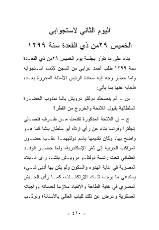 ‫ﺍﻟﻴﻭﻡ ﺍﻟﺜﺎﻨﻲ ﻻﺴﺘﺠﻭﺍﺒﻲ‬
 ‫ﺍﻟﺨﻤﻴﺱ ٩٢ﻤﻥ ﺫﻱ ﺍﻟﻘﻌﺩﺓ ﺴﻨﺔ ٩٩٢١‬
‫ﺒﻨﺎﺀ ﻋﻠﻰ ﻤﺎ ﺘﻘﺭﺭ ﺒﺠﻠﺴﺔ ﻴﻭﻡ ﺍﻟﺨﻤﻴﺱ ٩٢ﻤﻥ ﺫﻱ ﺍﻟﻘﻌـﺩﺓ‬
                                  ‫‪‬‬
                                  ‫َ‬          ‫‪‬‬
‫ﺴﻨﺔ ٩٩٢١ ﻁﻠﺏ ﺃﺤﻤﺩ ﻋﺭﺍﺒﻲ ﻤﻥ ﺍﻟﺴﺠﻥ ﻹﺘﻤﺎﻡ ﺍﺴـﺘﺠﻭﺍﺒﻪ‬
                                    ‫ﹸِ ‪‬‬
‫ﻭﻟﻤﺎ ﺤﻀﺭ ﻭﺠﻪ ﺇﻟﻴﻪ ﺴﻌﺎﺩﺓ ﺍﻟﺭﺌﻴﺱ ﺍﻷﺴﺌﻠﺔ ﺍﻟﻤﺤﺭﺭﺓ ﺒﻌـﺩ،‬
                                        ‫‪‬‬       ‫‪‬‬
                                   ‫ﻓﺄﺠﺎﺒﻪ ﻋﻨﻬﺎ ﺒﻤﺎ ﻴﺄﺘﻲ:‬
‫ﺱ – ﺃﻟﻡ ﻴﻨﺼﺤﻙ ﺩﻭﻟﺘﻠﻭ ﺩﺭﻭﻴﺵ ﺒﺎﺸﺎ ﻤﻨﺩﻭﺏ ﺍﻟﺤﻀـﺭﺓ‬
              ‫ﺍﻟﺴﻠﻁﺎﻨﻴﺔ ﺒﻘﺒﻭل ﺍﻟﻼﺌﺤﺔ ﻭﺍﻟﺨﺭﻭﺝ ﻤﻥ ﺍﻟﻘﻁﺭ؟‬
‫ﺝ – ﺇﻥ ﺍﻟﻼﺌﺤﺔ ﺍﻟﻤﺫﻜﻭﺭﺓ ﺘﻘﺩﻤﺕ ﻤـﻥ ﻁـﺭﻑ ﻗﻨﺼـﻠﻲ‬
                  ‫‪‬‬
                  ‫َ‬
‫ﺇﻨﺠﻠﺘﺭﺍ ﻭﻓﺭﻨﺴﺎ ﺒﻨﺎﺀ ﻋﻥ ﺭﺃﻱ ﺍﺭﺘﺂﻩ ﺃﺒﻭ ﺴﻠﻁﺎﻥ ﺒﺎﺸﺎ ﻜﻤﺎ ﻫـﻭ‬
                                    ‫‪‬‬
‫ﻭﺍﻀﺢ ﺒﻬﺎ، ﻭﻜﺎﻥ ﺘﻘﺩﻴﻤﻬﺎ ﺒﺎﺴﻡ ﺩﻭﻟﺘﻴﻬﻤـﺎ ﻋﻘـﺏ ﺤﻀـﻭﺭ‬
‫ﺍﻟﻤﺭﺍﻜﺏ ﺍﻟﺤﺭﺒﻴﺔ ﺇﻟﻰ ﺜﻐﺭ ﺍﻹﺴﻜﻨﺩﺭﻴﺔ، ﻭﻟﻤﺎ ﺤﻀـﺭ ﺍﻟﻭﻓـﺩ‬
             ‫‪‬‬
‫ﺍﻟﻌﺜﻤﺎﻨﻲ ﺘﺤﺕ ﺭﺌﺎﺴﺔ ﺩﻭﻟﺘﻠـﻭ ﺩﺭﻭﻴـﺵ ﺒﺎﺸـﺎ ﺭﺃﻯ ﺍﻟـﺒﻼﺩ‬
‫ﺍﻟﻤﺼﺭﻴﺔ ﻓﻲ ﻏﺎﻴﺔ ﺍﻟﻬﺩﻭﺀ ﻭﺍﻟﺴﻜﻭﻥ ﻭﻟﻡ ﻴﻜﻥ ﺒﻬﺎ ﺃﺩﻨﻰ ﺸـﻲﺀ‬
‫ﻴﺴﺘﺩﻋﻲ ﻤﺎ ﻴﻭﺠﺏ ﺘﻠـﻙ ﺍﻻﺭﺘﻜﺎﺒـﺎﺕ، ﻜﻤـﺎ ﺭﺃﻯ ﺍﻟﺠـﻴﺵ‬
‫ﺍﻟﻤﺼﺭﻱ ﻓﻲ ﻏﺎﻴﺔ ﺍﻟﻁﺎﻋﺔ ﻭﺍﻻﻨﻘﻴﺎﺩ ﻤﻼﺯ ‪‬ﺎ ﻟﺨﺩﻤﺎﺘﻪ ﻭﻭﺍﺠﺒﺎﺘﻪ‬
                  ‫ﻤ‬
‫ﺍﻟﻌﺴﻜﺭﻴﺔ ﻭﻋﺭﺽ ﻋﻥ ﺫﻟﻙ ﻟﻠﺒﺎﺏ ﺍﻟﻌﺎﻟﻲ ﺒﺎﻵﺴﺘﺎﻨﺔ؛ ﻭﺘﺭ ﱠـﺏ‬
  ‫ﺘ‬

                     ‫- ٠١٤ -‬
 