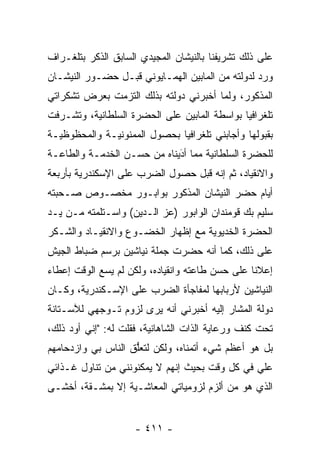 ‫ﻋﻠﻰ ﺫﻟﻙ ﺘﺸﺭﻴﻔﻨﺎ ﺒﺎﻟﻨﻴﺸﺎﻥ ﺍﻟﻤﺠﻴﺩﻱ ﺍﻟﺴﺎﺒﻕ ﺍﻟﺫﻜﺭ ﺒﺘﻠﻐـﺭﺍﻑ‬
‫ﻭﺭﺩ ﻟﺩﻭﻟﺘﻪ ﻤﻥ ﺍﻟﻤﺎﺒﻴﻥ ﺍﻟﻬﻤـﺎﻴﻭﻨﻲ ﻗﺒـل ﺤﻀـﻭﺭ ﺍﻟﻨﻴﺸـﺎﻥ‬
‫ﺍﻟﻤﺫﻜﻭﺭ، ﻭﻟﻤﺎ ﺃﺨﺒﺭﻨﻲ ﺩﻭﻟﺘﻪ ﺒﺫﻟﻙ ﺍﻟﺘﺯﻤﺕ ﺒﻌﺭﺽ ﺘﺸﻜﺭﺍﺘﻲ‬
                                       ‫‪‬‬
‫ﺘﻠﻐﺭﺍﻓ ‪‬ﺎ ﺒﻭﺍﺴﻁﺔ ﺍﻟﻤﺎﺒﻴﻥ ﻋﻠﻰ ﺍﻟﺤﻀﺭﺓ ﺍﻟﺴﻠﻁﺎﻨﻴﺔ، ﻭﺘﺸـﺭﻓﺕ‬
                                              ‫ﻴ‬
‫ﺒﻘﺒﻭﻟﻬﺎ ﻭﺃﺠﺎﺒﻨﻲ ﺘﻠﻐﺭﺍﻓ ‪‬ﺎ ﺒﺤﺼﻭل ﺍﻟﻤﻤﻨﻭﻨﻴـﺔ ﻭﺍﻟﻤﺤﻅﻭﻅﻴـﺔ‬
                              ‫ﻴ‬
‫ﻟﻠﺤﻀﺭﺓ ﺍﻟﺴﻠﻁﺎﻨﻴﺔ ﻤﻤﺎ ﺃﺩﻴﻨﺎﻩ ﻤﻥ ﺤﺴـﻥ ﺍﻟﺨﺩﻤـﺔ ﻭﺍﻟﻁﺎﻋـﺔ‬
                             ‫َ‬
                             ‫‪‬‬
‫ﻭﺍﻻﻨﻘﻴﺎﺩ، ﺜﻡ ﺇﻨﻪ ﻗﺒل ﺤﺼﻭل ﺍﻟﻀﺭﺏ ﻋﻠﻰ ﺍﻹﺴﻜﻨﺩﺭﻴﺔ ﺒﺄﺭﺒﻌﺔ‬
‫ﺃﻴﺎﻡ ﺤﻀﺭ ﺍﻟﻨﻴﺸﺎﻥ ﺍﻟﻤﺫﻜﻭﺭ ﺒﻭﺍﺒـﻭﺭ ﻤﺨﺼـﻭﺹ ﺼـﺤﺒﺘﻪ‬
‫ﺴﻠﻴﻡ ﺒﻙ ﻗﻭﻤﻨﺩﺍﻥ ﺍﻟﻭﺍﺒﻭﺭ )ﻋﺯ ﺍﻟـﺩﻴﻥ( ﻭﺍﺴـﺘﻠﻤﺘﻪ ﻤـﻥ ﻴـﺩ‬
‫ﺍﻟﺤﻀﺭﺓ ﺍﻟﺨﺩﻴﻭﻴﺔ ﻤﻊ ﺇﻅﻬﺎﺭ ﺍﻟﺨﻀـﻭﻉ ﻭﺍﻻﻨﻘﻴـﺎﺩ ﻭﺍﻟﺸـﻜﺭ‬
‫ﻋﻠﻰ ﺫﻟﻙ، ﻜﻤﺎ ﺃﻨﻪ ﺤﻀﺭﺕ ﺠﻤﻠﺔ ﻨﻴﺎﺸﻴﻥ ﺒﺭﺴﻡ ﻀﺒﺎﻁ ﺍﻟﺠﻴﺵ‬
        ‫‪‬‬
‫ﺇﻋﻼ ﹰﺎ ﻋﻠﻰ ﺤﺴﻥ ﻁﺎﻋﺘﻪ ﻭﺍﻨﻘﻴﺎﺩﻩ، ﻭﻟﻜﻥ ﻟﻡ ﻴﺴﻊ ﺍﻟﻭﻗﺕ ﺇﻋﻁﺎﺀ‬
                                                 ‫ﻨ‬
‫ﺍﻟﻨﻴﺎﺸﻴﻥ ﻷﺭﺒﺎﺒﻬﺎ ﻟﻤﻔﺎﺠﺄﺓ ﺍﻟﻀﺭﺏ ﻋﻠﻰ ﺍﻹﺴـﻜﻨﺩﺭﻴﺔ، ﻭﻜـﺎﻥ‬
‫ﺩﻭﻟﺔ ﺍﻟﻤﺸﺎﺭ ﺇﻟﻴﻪ ﺃﺨﺒﺭﻨﻲ ﺃﻨﻪ ﻴﺭﻯ ﻟﺯﻭﻡ ﺘـﻭﺠﻬﻲ ﻟﻶﺴـﺘﺎﻨﺔ‬
           ‫‪‬‬
‫ﺘﺤﺕ ﻜﻨﻑ ﻭﺭﻋﺎﻴﺔ ﺍﻟﺫﺍﺕ ﺍﻟﺸﺎﻫﺎﻨﻴﺔ، ﻓﻘﻠﺕ ﻟﻪ: "ﺇﻨﻲ ﺃﻭﺩ ﺫﻟﻙ،‬
‫ﺒل ﻫﻭ ﺃﻋﻅﻡ ﺸﻲﺀ ﺃﺘﻤﻨﺎﻩ، ﻭﻟﻜﻥ ﻟﺘﻌﻠﻕ ﺍﻟﻨﺎﺱ ﺒﻲ ﻭﺍﺯﺩﺤﺎﻤﻬﻡ‬
                    ‫ﱡ‬
‫ﻋﻠﻲ ﻓﻲ ﻜل ﻭﻗﺕ ﺒﺤﻴﺙ ﺇﻨﻬﻡ ﻻ ﻴﻤﻜﻨﻭﻨﻨﻲ ﻤﻥ ﺘﻨﺎﻭل ﻏـﺫﺍﺌﻲ‬
‫ﺍﻟﺫﻱ ﻫﻭ ﻤﻥ ﺃﻟﺯﻡ ﻟﺯﻭﻤﻴﺎﺘﻲ ﺍﻟﻤﻌﺎﺸـﻴﺔ ﺇﻻ ﺒﻤﺸـﻘﺔ، ﺃﺨﺸـﻰ‬


                    ‫- ١١٤ -‬
 