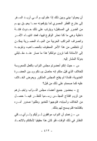 ‫ﺃﻥ ﻴﺤﻭﻟﻭﺍ ﺒﻴﻨﻲ ﻭﺒﻴﻥ ﺫﻟﻙ ﺇﺫﺍ ﻋﻠﻡ ﻟﻬـﻡ ﺃﻨـﻲ ﺃﺭﻴـﺩ ﺍﻟﺴـﻔﺭ‬
‫ﺇﻟﻰ ﺨﺎﺭﺝ ﺍﻟﻘﻁﺭ ﺍﻟﻤﺼﺭﻱ ﻟﻤﺎ ﻴﺘﻭﻗﻌﻭﻨﻪ ﻤﻤـﺎ ﻴﺤﻴـﻕ ﺒﻬـﻡ‬
‫ﻤﻥ ﺍﻟﻀﺭﺭ ﻓﻲ ﺍﻟﻤﺴﺘﻘﺒل؛ ﻭﻴﺘﺭﺘﺏ ﻋﻠﻰ ﺫﻟﻙ ﺤـﺩﻭﺙ ﻓﺘﻨـﺔ‬
‫ﺩﺍﺨﻠﻴﺔ ﻭﻫﻲ ﻤﺎ ﻜﻨﺎ ﻨﺤﺫﺭ ﺍﻟﻭﻗﻭﻉ ﻓﻴﻬﺎ، ﻓﻌﻨﺩ ﺍﻨﺘﻬـﺎﺀ ﺍﻷﻤـﺭ‬
‫ﻭﺍﻨﺼﺭﺍﻑ ﺍﻟﻤﺭﺍﻜﺏ ﺍﻟﺤﺭﺒﻴﺔ ﻤﻥ ﺍﻟﻤﻴـﺎﻩ ﺍﻟﻤﺼـﺭﻴﺔ ﻴﻤﻜـﻥ‬
‫ﺃﻥ ﻨﺘﺨﻠﺹ ﻤﻥ ﻫﺫﺍ ﺍﻷﻤﺭ ﺍﻟﻤﺤﻔﻭﻑ ﺒﺎﻟﻤﺼـﺎﻋﺏ، ﻭﻨﺘﻭ ‪‬ـﻪ‬
  ‫ﺠ‬
‫ﺇﻟﻰ ﺍﻵﺴﺘﺎﻨﺔ ﻜﻤﺎ ﺘﺭﻭﻥ ﺩﻭﻟﺘﻜﻡ" ﻫﺫﺍ ﻤﺎ ﺼﺎﺭ ﻋﻨـﺩ ﻤﻘـﺎﺒﻠﺘﻲ‬
                                       ‫ﺒﺩﻭﻟﺔ ﺍﻟﻤﺸﺎﺭ ﺇﻟﻴﻪ.‬
‫ﺱ – ﺤﻴﺙ ﺇﻨﻜﻡ ﺃﺤﻀﺭﺘﻡ ﻤﺠﻠﺱ ﺍﻟﻨﻭﺍﺏ ﺒﺎﻟﻔﻌل ﻟﻠﻤﺤﺭﻭﺴﺔ‬
                  ‫‪‬‬
                  ‫َ‬
‫ﻟﻠﺨﻼﻑ ﺍﻟﺫﻱ ﻗﻴل ﻤﻨﻜﻡ ﺇﻨﻪ ﺤﺎﺼل ﺒﻴـﻨﻜﻡ ﻭﺒـﻴﻥ ﺍﻟﺤﻀـﺭﺓ‬
‫ﺍﻟﺨﺩﻴﻭﻴﺔ، ﻓﻠﻤﺎﺫﺍ ﻟﻡ ﻴﻔﺘﺢ ﺍﻟﻤﺠﻠﺱ ﺍﻟﻤﺫﻜﻭﺭ ﻭﻴﻌﺭﺽ ﺍﻟﺨـﻼﻑ‬
                       ‫ﻋﻠﻴﻪ ﻜﻤﺎ ﺼﻤﻤﺘﻡ ﻋﻠﻰ ﺫﻟﻙ ﻤﻥ ﻗﺒل؟‬
‫ﺝ – ﺒﺤﻀﻭﺭ ﺠﻤﻴﻊ ﺃﻋﻀﺎﺀ ﻤﺠﻠﺱ ﺍﻟﻨـﻭﺍﺏ ﻭﺇﺨﺒـﺎﺭﻫﻡ‬
            ‫‪‬‬
            ‫َ‬
‫ﻋﻥ ﻟﺯﻭﻡ ﺍﻓﺘﺘﺎﺡ ﺍﻟﻤﺠﻠـﺱ ﺭﺴـﻤ ‪‬ﺎ ﻟﻠﻨﻅـﺭ ﻓﻴﻤـﺎ ﺤﺼـل‬
                   ‫ﻴ‬
‫ﻤﻥ ﺍﻟﺨﻼﻑ ﻭﺃﺴﺒﺎﺒﻪ، ﻓﺘﻭﺠﻬﻭﺍ ﻟﻠﺨﺩﻴﻭ ﻭﻁﻠﺒﻭﺍ ﺼﺩﻭﺭ ﺃﻤـﺭﻩ‬
                            ‫‪‬‬
                              ‫ﺒﺎﻓﺘﺘﺎﺤﻪ ﻓﻠﻡ ﻴﺴﻤﺢ ﻟﻬﻡ ﺒﺫﻟﻙ.‬
‫ﺱ – ﺯﻋﻤﺘﻡ ﺃﻥ ﺍﻟﻨﻭﺍﺏ ﻤﻭﺍﻓﻘﻭﻥ ﻟـﺭﺃﻴﻜﻡ ﻭﻟـﺭﺃﻱ ﺒـﺎﻗﻲ‬
‫ﺍﻟﻨﻅﺎﺭ ﻓﻲ ﺫﻟﻙ ﺍﻟﻭﻗﺕ، ﻓﻠﻭ ﻜﺎﻥ ﻫﺫﺍ ﺤﻘﻴﻘ ‪‬ﺎ ﻷﻤﻜﻨﻜﻡ ﺒﺎﻻﺘﺤـﺎﺩ‬
                 ‫ﻴ‬

                     ‫- ٢١٤ -‬
 